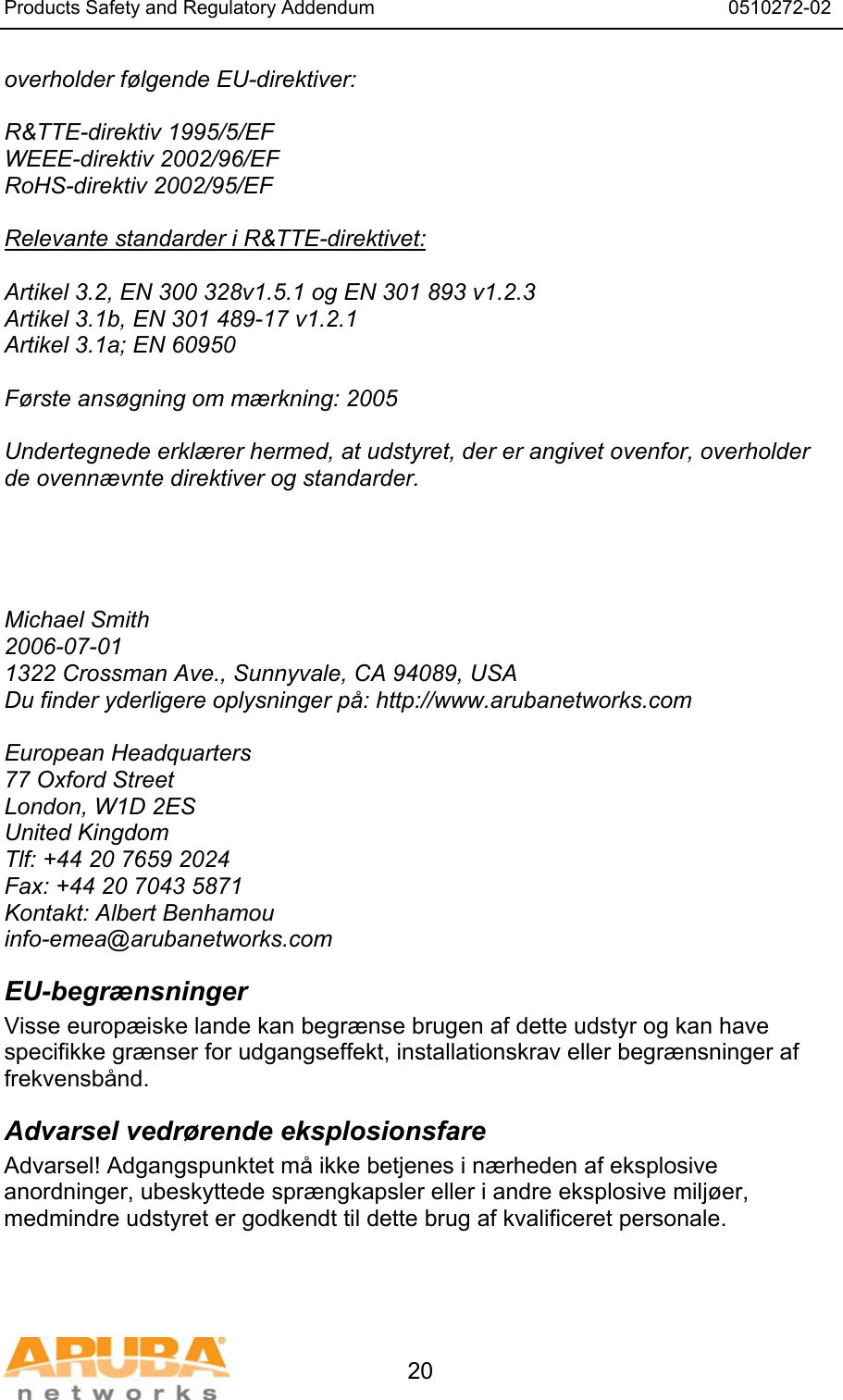 Products Safety and Regulatory Addendum                                                                  0510272-02   20 overholder f&oslash;lgende EU-direktiver:  R&amp;TTE-direktiv 1995/5/EF WEEE-direktiv 2002/96/EF RoHS-direktiv 2002/95/EF  Relevante standarder i R&amp;TTE-direktivet:  Artikel 3.2, EN 300 328v1.5.1 og EN 301 893 v1.2.3 Artikel 3.1b, EN 301 489-17 v1.2.1 Artikel 3.1a; EN 60950  F&oslash;rste ans&oslash;gning om m&aelig;rkning: 2005  Undertegnede erkl&aelig;rer hermed, at udstyret, der er angivet ovenfor, overholder de ovenn&aelig;vnte direktiver og standarder.      Michael Smith 2006-07-01 1322 Crossman Ave., Sunnyvale, CA 94089, USA Du finder yderligere oplysninger p&aring;: http://www.arubanetworks.com  European Headquarters 77 Oxford Street London, W1D 2ES United Kingdom Tlf: +44 20 7659 2024 Fax: +44 20 7043 5871 Kontakt: Albert Benhamou info-emea@arubanetworks.com EU-begr&aelig;nsninger Visse europ&aelig;iske lande kan begr&aelig;nse brugen af dette udstyr og kan have specifikke gr&aelig;nser for udgangseffekt, installationskrav eller begr&aelig;nsninger af frekvensb&aring;nd. Advarsel vedr&oslash;rende eksplosionsfare Advarsel! Adgangspunktet m&aring; ikke betjenes i n&aelig;rheden af eksplosive anordninger, ubeskyttede spr&aelig;ngkapsler eller i andre eksplosive milj&oslash;er, medmindre udstyret er godkendt til dette brug af kvalificeret personale.  