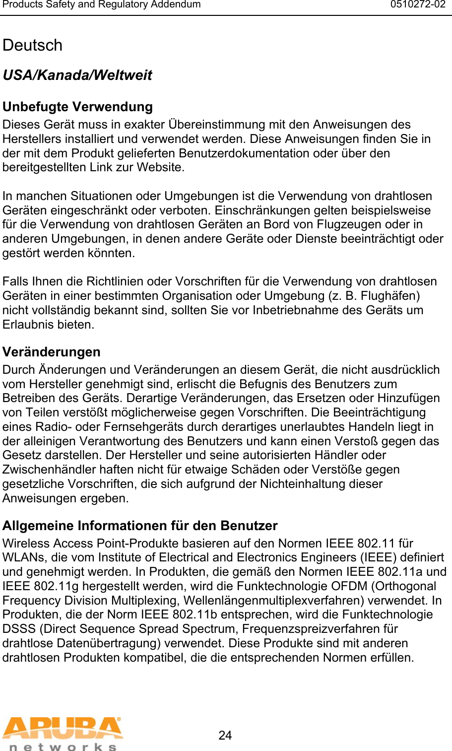 Products Safety and Regulatory Addendum                                                                  0510272-02   24 Deutsch USA/Kanada/Weltweit Unbefugte Verwendung  Dieses Ger&auml;t muss in exakter &Uuml;bereinstimmung mit den Anweisungen des Herstellers installiert und verwendet werden. Diese Anweisungen finden Sie in der mit dem Produkt gelieferten Benutzerdokumentation oder &uuml;ber den bereitgestellten Link zur Website.  In manchen Situationen oder Umgebungen ist die Verwendung von drahtlosen Ger&auml;ten eingeschr&auml;nkt oder verboten. Einschr&auml;nkungen gelten beispielsweise f&uuml;r die Verwendung von drahtlosen Ger&auml;ten an Bord von Flugzeugen oder in anderen Umgebungen, in denen andere Ger&auml;te oder Dienste beeintr&auml;chtigt oder gest&ouml;rt werden k&ouml;nnten.  Falls Ihnen die Richtlinien oder Vorschriften f&uuml;r die Verwendung von drahtlosen Ger&auml;ten in einer bestimmten Organisation oder Umgebung (z. B. Flugh&auml;fen) nicht vollst&auml;ndig bekannt sind, sollten Sie vor Inbetriebnahme des Ger&auml;ts um Erlaubnis bieten. Ver&auml;nderungen  Durch &Auml;nderungen und Ver&auml;nderungen an diesem Ger&auml;t, die nicht ausdr&uuml;cklich vom Hersteller genehmigt sind, erlischt die Befugnis des Benutzers zum Betreiben des Ger&auml;ts. Derartige Ver&auml;nderungen, das Ersetzen oder Hinzuf&uuml;gen von Teilen verst&ouml;&szlig;t m&ouml;glicherweise gegen Vorschriften. Die Beeintr&auml;chtigung eines Radio- oder Fernsehger&auml;ts durch derartiges unerlaubtes Handeln liegt in der alleinigen Verantwortung des Benutzers und kann einen Versto&szlig; gegen das Gesetz darstellen. Der Hersteller und seine autorisierten H&auml;ndler oder Zwischenh&auml;ndler haften nicht f&uuml;r etwaige Sch&auml;den oder Verst&ouml;&szlig;e gegen gesetzliche Vorschriften, die sich aufgrund der Nichteinhaltung dieser Anweisungen ergeben. Allgemeine Informationen f&uuml;r den Benutzer Wireless Access Point-Produkte basieren auf den Normen IEEE 802.11 f&uuml;r WLANs, die vom Institute of Electrical and Electronics Engineers (IEEE) definiert und genehmigt werden. In Produkten, die gem&auml;&szlig; den Normen IEEE 802.11a und IEEE 802.11g hergestellt werden, wird die Funktechnologie OFDM (Orthogonal Frequency Division Multiplexing, Wellenl&auml;ngenmultiplexverfahren) verwendet. In Produkten, die der Norm IEEE 802.11b entsprechen, wird die Funktechnologie DSSS (Direct Sequence Spread Spectrum, Frequenzspreizverfahren f&uuml;r drahtlose Daten&uuml;bertragung) verwendet. Diese Produkte sind mit anderen drahtlosen Produkten kompatibel, die die entsprechenden Normen erf&uuml;llen. 