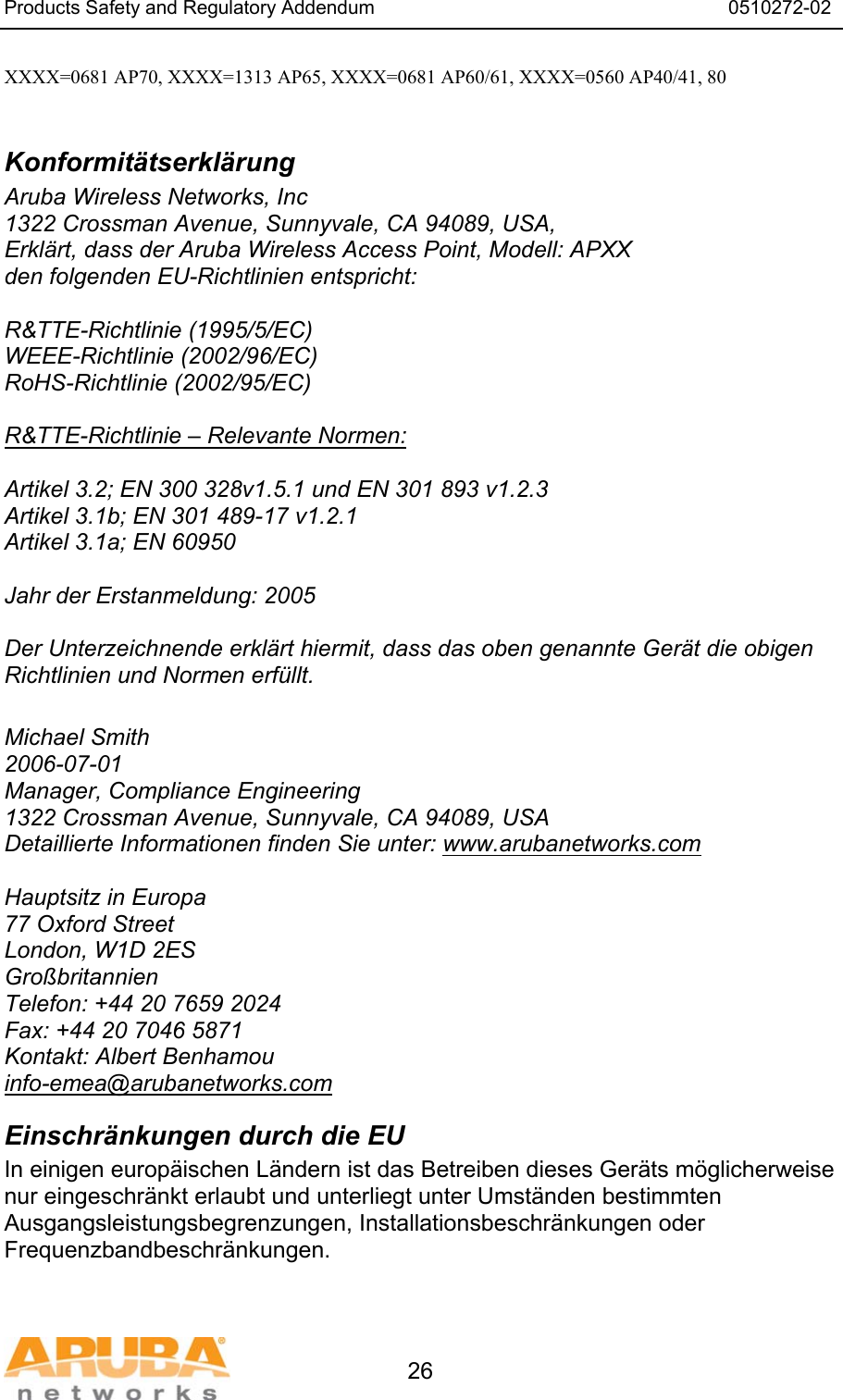 Products Safety and Regulatory Addendum                                                                  0510272-02   26 XXXX=0681 AP70, XXXX=1313 AP65, XXXX=0681 AP60/61, XXXX=0560 AP40/41, 80  Konformit&auml;tserkl&auml;rung Aruba Wireless Networks, Inc 1322 Crossman Avenue, Sunnyvale, CA 94089, USA, Erkl&auml;rt, dass der Aruba Wireless Access Point, Modell: APXX den folgenden EU-Richtlinien entspricht:  R&amp;TTE-Richtlinie (1995/5/EC) WEEE-Richtlinie (2002/96/EC) RoHS-Richtlinie (2002/95/EC)  R&amp;TTE-Richtlinie &ndash; Relevante Normen:  Artikel 3.2; EN 300 328v1.5.1 und EN 301 893 v1.2.3 Artikel 3.1b; EN 301 489-17 v1.2.1 Artikel 3.1a; EN 60950  Jahr der Erstanmeldung: 2005  Der Unterzeichnende erkl&auml;rt hiermit, dass das oben genannte Ger&auml;t die obigen Richtlinien und Normen erf&uuml;llt.  Michael Smith 2006-07-01 Manager, Compliance Engineering 1322 Crossman Avenue, Sunnyvale, CA 94089, USA Detaillierte Informationen finden Sie unter: www.arubanetworks.com  Hauptsitz in Europa 77 Oxford Street London, W1D 2ES Gro&szlig;britannien Telefon: +44 20 7659 2024 Fax: +44 20 7046 5871 Kontakt: Albert Benhamou info-emea@arubanetworks.com Einschr&auml;nkungen durch die EU In einigen europ&auml;ischen L&auml;ndern ist das Betreiben dieses Ger&auml;ts m&ouml;glicherweise nur eingeschr&auml;nkt erlaubt und unterliegt unter Umst&auml;nden bestimmten Ausgangsleistungsbegrenzungen, Installationsbeschr&auml;nkungen oder Frequenzbandbeschr&auml;nkungen. 