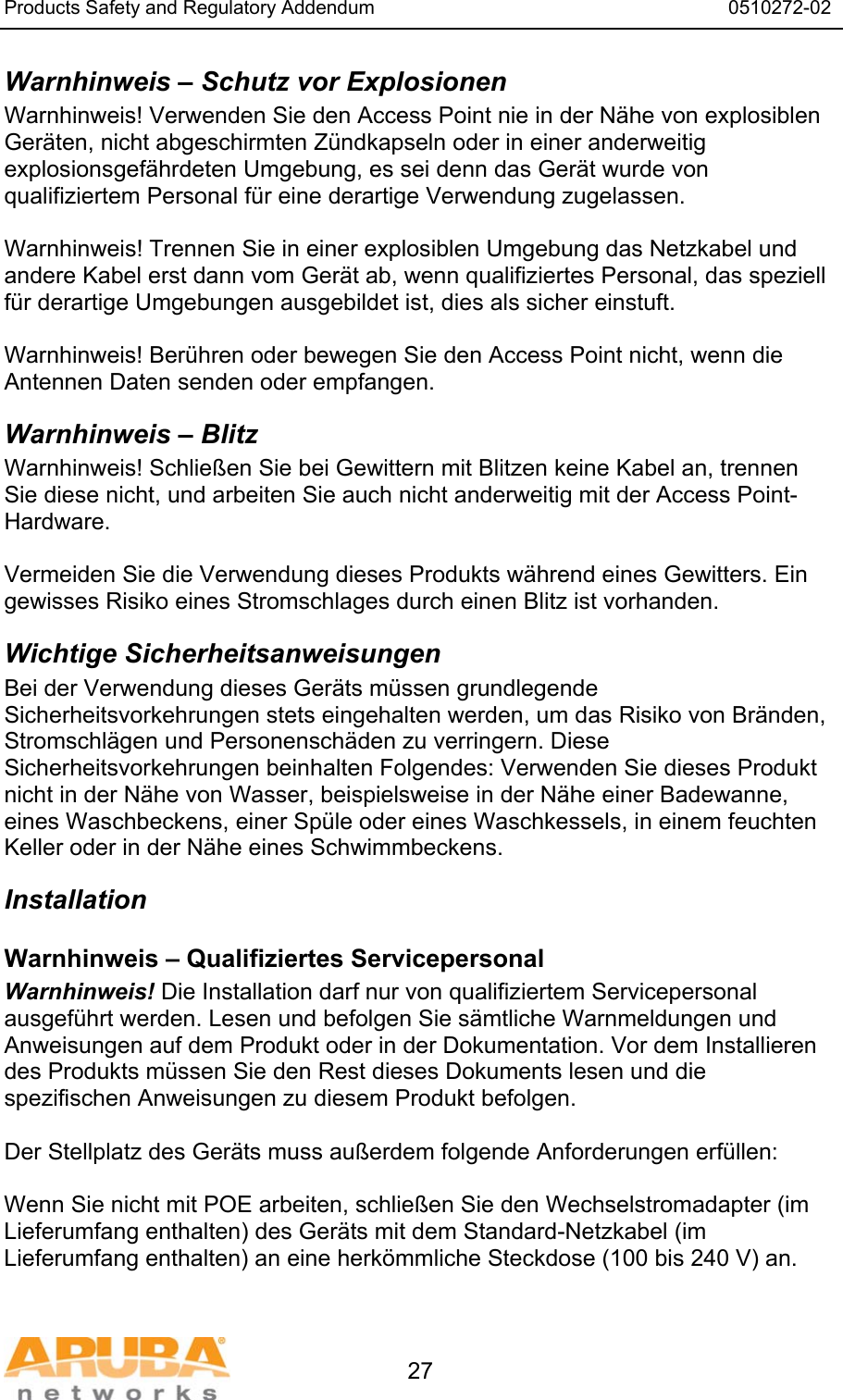 Products Safety and Regulatory Addendum                                                                  0510272-02   27 Warnhinweis &ndash; Schutz vor Explosionen Warnhinweis! Verwenden Sie den Access Point nie in der N&auml;he von explosiblen Ger&auml;ten, nicht abgeschirmten Z&uuml;ndkapseln oder in einer anderweitig explosionsgef&auml;hrdeten Umgebung, es sei denn das Ger&auml;t wurde von qualifiziertem Personal f&uuml;r eine derartige Verwendung zugelassen.  Warnhinweis! Trennen Sie in einer explosiblen Umgebung das Netzkabel und andere Kabel erst dann vom Ger&auml;t ab, wenn qualifiziertes Personal, das speziell f&uuml;r derartige Umgebungen ausgebildet ist, dies als sicher einstuft.  Warnhinweis! Ber&uuml;hren oder bewegen Sie den Access Point nicht, wenn die Antennen Daten senden oder empfangen. Warnhinweis &ndash; Blitz Warnhinweis! Schlie&szlig;en Sie bei Gewittern mit Blitzen keine Kabel an, trennen Sie diese nicht, und arbeiten Sie auch nicht anderweitig mit der Access Point-Hardware.  Vermeiden Sie die Verwendung dieses Produkts w&auml;hrend eines Gewitters. Ein gewisses Risiko eines Stromschlages durch einen Blitz ist vorhanden. Wichtige Sicherheitsanweisungen Bei der Verwendung dieses Ger&auml;ts m&uuml;ssen grundlegende Sicherheitsvorkehrungen stets eingehalten werden, um das Risiko von Br&auml;nden, Stromschl&auml;gen und Personensch&auml;den zu verringern. Diese Sicherheitsvorkehrungen beinhalten Folgendes: Verwenden Sie dieses Produkt nicht in der N&auml;he von Wasser, beispielsweise in der N&auml;he einer Badewanne, eines Waschbeckens, einer Sp&uuml;le oder eines Waschkessels, in einem feuchten Keller oder in der N&auml;he eines Schwimmbeckens. Installation Warnhinweis &ndash; Qualifiziertes Servicepersonal Warnhinweis! Die Installation darf nur von qualifiziertem Servicepersonal ausgef&uuml;hrt werden. Lesen und befolgen Sie s&auml;mtliche Warnmeldungen und Anweisungen auf dem Produkt oder in der Dokumentation. Vor dem Installieren des Produkts m&uuml;ssen Sie den Rest dieses Dokuments lesen und die spezifischen Anweisungen zu diesem Produkt befolgen.  Der Stellplatz des Ger&auml;ts muss au&szlig;erdem folgende Anforderungen erf&uuml;llen:  Wenn Sie nicht mit POE arbeiten, schlie&szlig;en Sie den Wechselstromadapter (im Lieferumfang enthalten) des Ger&auml;ts mit dem Standard-Netzkabel (im Lieferumfang enthalten) an eine herk&ouml;mmliche Steckdose (100 bis 240 V) an.  