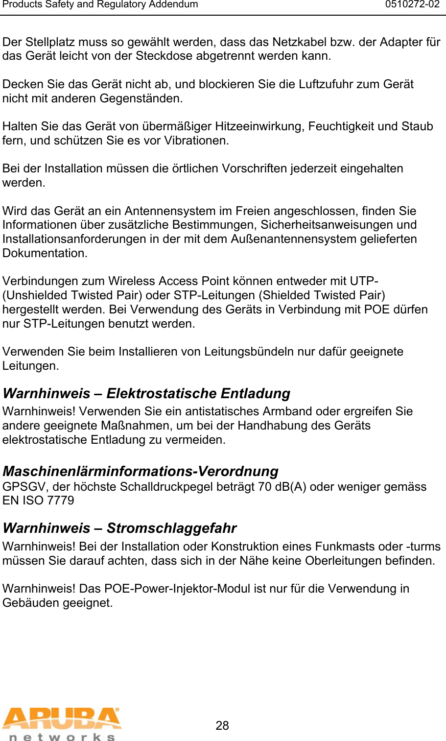 Products Safety and Regulatory Addendum                                                                  0510272-02   28 Der Stellplatz muss so gew&auml;hlt werden, dass das Netzkabel bzw. der Adapter f&uuml;r das Ger&auml;t leicht von der Steckdose abgetrennt werden kann.  Decken Sie das Ger&auml;t nicht ab, und blockieren Sie die Luftzufuhr zum Ger&auml;t nicht mit anderen Gegenst&auml;nden.   Halten Sie das Ger&auml;t von &uuml;berm&auml;&szlig;iger Hitzeeinwirkung, Feuchtigkeit und Staub fern, und sch&uuml;tzen Sie es vor Vibrationen.  Bei der Installation m&uuml;ssen die &ouml;rtlichen Vorschriften jederzeit eingehalten werden.  Wird das Ger&auml;t an ein Antennensystem im Freien angeschlossen, finden Sie Informationen &uuml;ber zus&auml;tzliche Bestimmungen, Sicherheitsanweisungen und Installationsanforderungen in der mit dem Au&szlig;enantennensystem gelieferten Dokumentation.  Verbindungen zum Wireless Access Point k&ouml;nnen entweder mit UTP- (Unshielded Twisted Pair) oder STP-Leitungen (Shielded Twisted Pair) hergestellt werden. Bei Verwendung des Ger&auml;ts in Verbindung mit POE d&uuml;rfen nur STP-Leitungen benutzt werden.   Verwenden Sie beim Installieren von Leitungsb&uuml;ndeln nur daf&uuml;r geeignete Leitungen. Warnhinweis &ndash; Elektrostatische Entladung Warnhinweis! Verwenden Sie ein antistatisches Armband oder ergreifen Sie andere geeignete Ma&szlig;nahmen, um bei der Handhabung des Ger&auml;ts elektrostatische Entladung zu vermeiden.  Maschinenl&auml;rminformations-Verordnung GPSGV, der h&ouml;chste Schalldruckpegel betr&auml;gt 70 dB(A) oder weniger gem&auml;ss EN ISO 7779 Warnhinweis &ndash; Stromschlaggefahr Warnhinweis! Bei der Installation oder Konstruktion eines Funkmasts oder -turms m&uuml;ssen Sie darauf achten, dass sich in der N&auml;he keine Oberleitungen befinden.  Warnhinweis! Das POE-Power-Injektor-Modul ist nur f&uuml;r die Verwendung in Geb&auml;uden geeignet.     