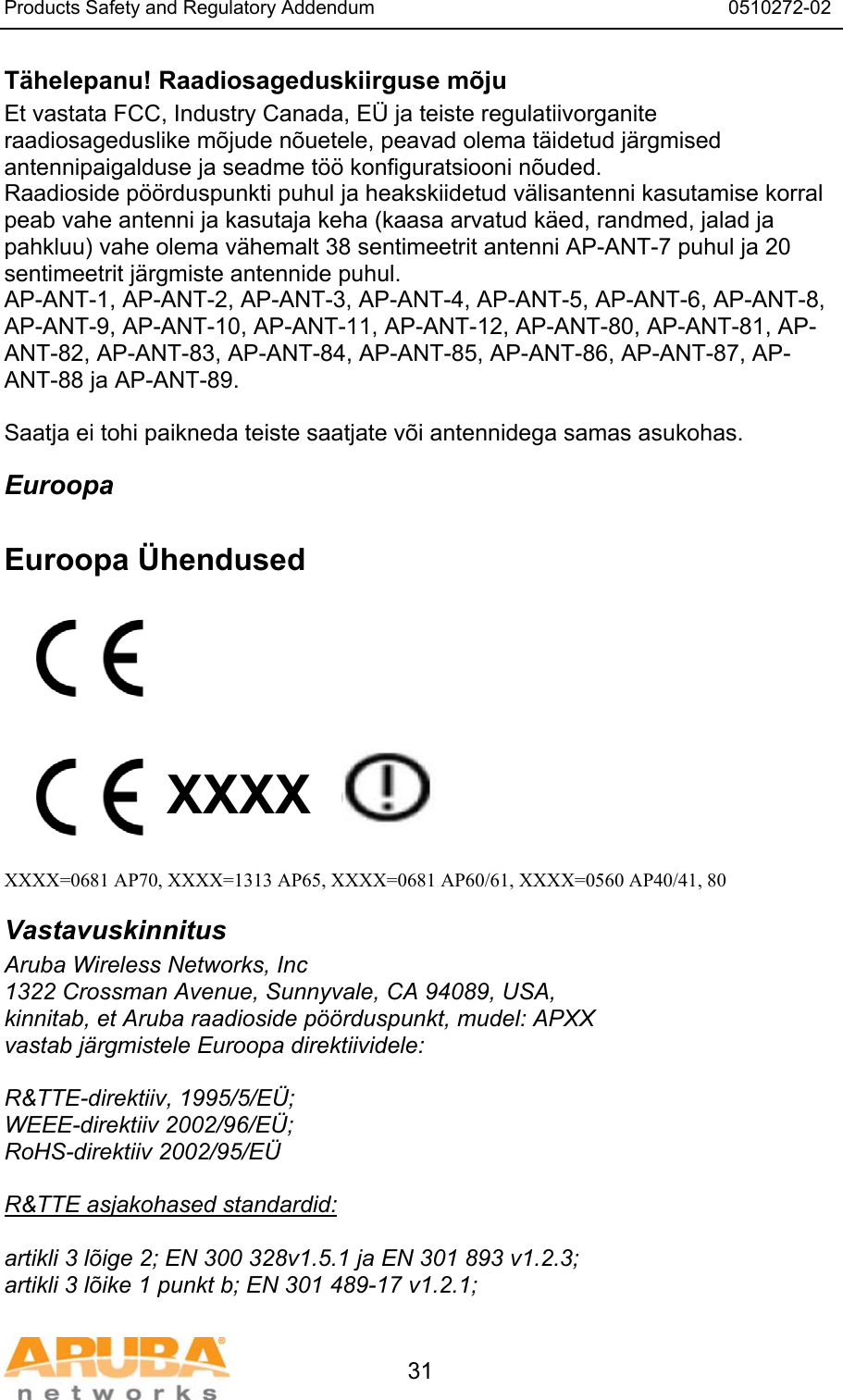Products Safety and Regulatory Addendum                                                                  0510272-02   31 T&auml;helepanu! Raadiosageduskiirguse m&otilde;ju Et vastata FCC, Industry Canada, E&Uuml; ja teiste regulatiivorganite raadiosageduslike m&otilde;jude n&otilde;uetele, peavad olema t&auml;idetud j&auml;rgmised antennipaigalduse ja seadme t&ouml;&ouml; konfiguratsiooni n&otilde;uded. Raadioside p&ouml;&ouml;rduspunkti puhul ja heakskiidetud v&auml;lisantenni kasutamise korral peab vahe antenni ja kasutaja keha (kaasa arvatud k&auml;ed, randmed, jalad ja pahkluu) vahe olema v&auml;hemalt 38 sentimeetrit antenni AP-ANT-7 puhul ja 20 sentimeetrit j&auml;rgmiste antennide puhul. AP-ANT-1, AP-ANT-2, AP-ANT-3, AP-ANT-4, AP-ANT-5, AP-ANT-6, AP-ANT-8, AP-ANT-9, AP-ANT-10, AP-ANT-11, AP-ANT-12, AP-ANT-80, AP-ANT-81, AP-ANT-82, AP-ANT-83, AP-ANT-84, AP-ANT-85, AP-ANT-86, AP-ANT-87, AP-ANT-88 ja AP-ANT-89.  Saatja ei tohi paikneda teiste saatjate v&otilde;i antennidega samas asukohas. Euroopa  Euroopa &Uuml;hendused          XXXX    XXXX=0681 AP70, XXXX=1313 AP65, XXXX=0681 AP60/61, XXXX=0560 AP40/41, 80 Vastavuskinnitus Aruba Wireless Networks, Inc 1322 Crossman Avenue, Sunnyvale, CA 94089, USA, kinnitab, et Aruba raadioside p&ouml;&ouml;rduspunkt, mudel: APXX vastab j&auml;rgmistele Euroopa direktiividele:  R&amp;TTE-direktiiv, 1995/5/E&Uuml;; WEEE-direktiiv 2002/96/E&Uuml;; RoHS-direktiiv 2002/95/E&Uuml;  R&amp;TTE asjakohased standardid:  artikli 3 l&otilde;ige 2; EN 300 328v1.5.1 ja EN 301 893 v1.2.3; artikli 3 l&otilde;ike 1 punkt b; EN 301 489-17 v1.2.1; 