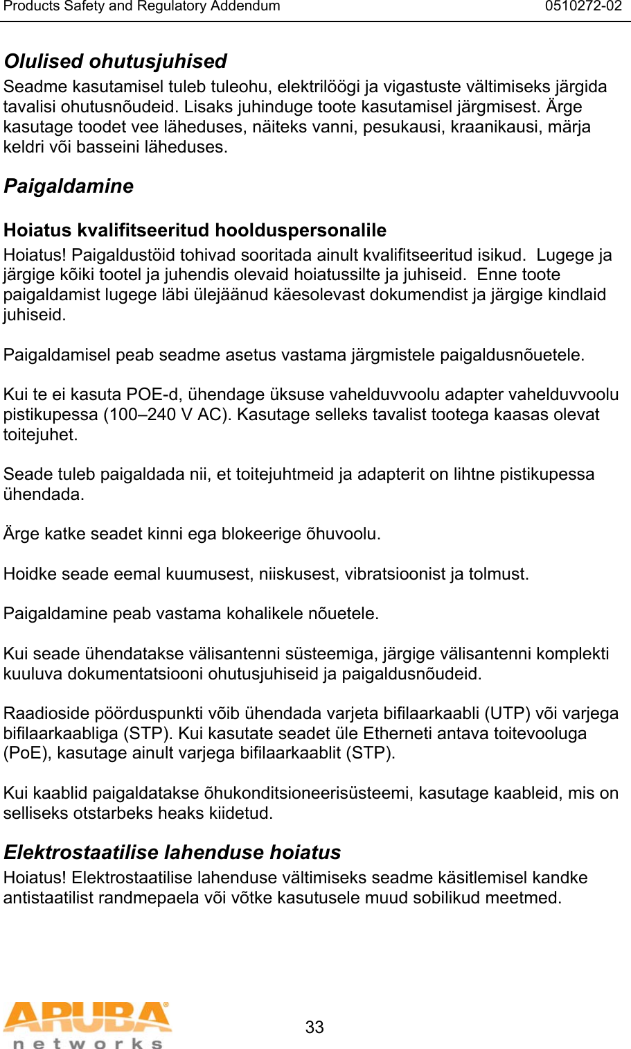 Products Safety and Regulatory Addendum                                                                  0510272-02   33 Olulised ohutusjuhised Seadme kasutamisel tuleb tuleohu, elektril&ouml;&ouml;gi ja vigastuste v&auml;ltimiseks j&auml;rgida tavalisi ohutusn&otilde;udeid. Lisaks juhinduge toote kasutamisel j&auml;rgmisest. &Auml;rge kasutage toodet vee l&auml;heduses, n&auml;iteks vanni, pesukausi, kraanikausi, m&auml;rja keldri v&otilde;i basseini l&auml;heduses. Paigaldamine Hoiatus kvalifitseeritud hoolduspersonalile Hoiatus! Paigaldust&ouml;id tohivad sooritada ainult kvalifitseeritud isikud.  Lugege ja j&auml;rgige k&otilde;iki tootel ja juhendis olevaid hoiatussilte ja juhiseid.  Enne toote paigaldamist lugege l&auml;bi &uuml;lej&auml;&auml;nud k&auml;esolevast dokumendist ja j&auml;rgige kindlaid juhiseid.  Paigaldamisel peab seadme asetus vastama j&auml;rgmistele paigaldusn&otilde;uetele.  Kui te ei kasuta POE-d, &uuml;hendage &uuml;ksuse vahelduvvoolu adapter vahelduvvoolu pistikupessa (100&ndash;240 V AC). Kasutage selleks tavalist tootega kaasas olevat toitejuhet.  Seade tuleb paigaldada nii, et toitejuhtmeid ja adapterit on lihtne pistikupessa &uuml;hendada.  &Auml;rge katke seadet kinni ega blokeerige &otilde;huvoolu.   Hoidke seade eemal kuumusest, niiskusest, vibratsioonist ja tolmust.  Paigaldamine peab vastama kohalikele n&otilde;uetele.  Kui seade &uuml;hendatakse v&auml;lisantenni s&uuml;steemiga, j&auml;rgige v&auml;lisantenni komplekti kuuluva dokumentatsiooni ohutusjuhiseid ja paigaldusn&otilde;udeid.  Raadioside p&ouml;&ouml;rduspunkti v&otilde;ib &uuml;hendada varjeta bifilaarkaabli (UTP) v&otilde;i varjega bifilaarkaabliga (STP). Kui kasutate seadet &uuml;le Etherneti antava toitevooluga (PoE), kasutage ainult varjega bifilaarkaablit (STP).   Kui kaablid paigaldatakse &otilde;hukonditsioneeris&uuml;steemi, kasutage kaableid, mis on selliseks otstarbeks heaks kiidetud. Elektrostaatilise lahenduse hoiatus Hoiatus! Elektrostaatilise lahenduse v&auml;ltimiseks seadme k&auml;sitlemisel kandke antistaatilist randmepaela v&otilde;i v&otilde;tke kasutusele muud sobilikud meetmed. 