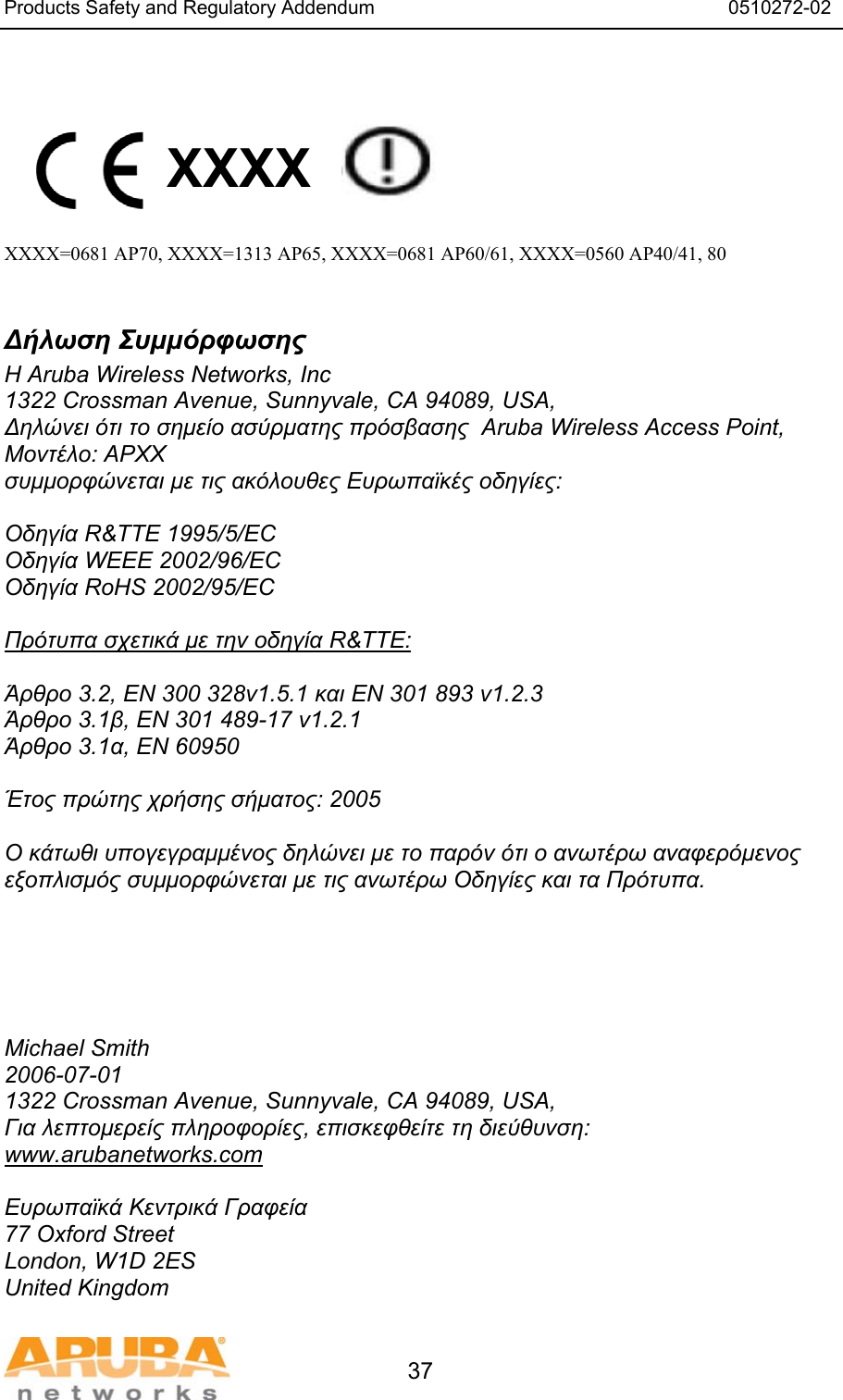 Products Safety and Regulatory Addendum                                                                  0510272-02   37   XXXX    XXXX=0681 AP70, XXXX=1313 AP65, XXXX=0681 AP60/61, XXXX=0560 AP40/41, 80  &Delta;ή&lambda;&omega;&sigma;&eta; &Sigma;&upsilon;&mu;&mu;ό&rho;&phi;&omega;&sigma;&eta;&sigmaf; &Eta; Aruba Wireless Networks, Inc 1322 Crossman Avenue, Sunnyvale, CA 94089, USA, &Delta;&eta;&lambda;ώ&nu;&epsilon;&iota; ό&tau;&iota; &tau;&omicron; &sigma;&eta;&mu;&epsilon;ί&omicron; &alpha;&sigma;ύ&rho;&mu;&alpha;&tau;&eta;&sigmaf; &pi;&rho;ό&sigma;&beta;&alpha;&sigma;&eta;&sigmaf;  Aruba Wireless Access Point, &Mu;&omicron;&nu;&tau;έ&lambda;&omicron;: APXX &sigma;&upsilon;&mu;&mu;&omicron;&rho;&phi;ώ&nu;&epsilon;&tau;&alpha;&iota; &mu;&epsilon; &tau;&iota;&sigmaf; &alpha;&kappa;ό&lambda;&omicron;&upsilon;&theta;&epsilon;&sigmaf; &Epsilon;&upsilon;&rho;&omega;&pi;&alpha;ϊ&kappa;έ&sigmaf; &omicron;&delta;&eta;&gamma;ί&epsilon;&sigmaf;:  &Omicron;&delta;&eta;&gamma;ί&alpha; R&amp;TTE 1995/5/EC &Omicron;&delta;&eta;&gamma;ί&alpha; WEEE 2002/96/EC &Omicron;&delta;&eta;&gamma;ί&alpha; RoHS 2002/95/EC  &Pi;&rho;ό&tau;&upsilon;&pi;&alpha; &sigma;&chi;&epsilon;&tau;&iota;&kappa;ά &mu;&epsilon; &tau;&eta;&nu; &omicron;&delta;&eta;&gamma;ί&alpha; R&amp;TTE:  Ά&rho;&theta;&rho;&omicron; 3.2, EN 300 328v1.5.1 &kappa;&alpha;&iota; EN 301 893 v1.2.3 Ά&rho;&theta;&rho;&omicron; 3.1&beta;, EN 301 489-17 v1.2.1 Ά&rho;&theta;&rho;&omicron; 3.1&alpha;, EN 60950  Έ&tau;&omicron;&sigmaf; &pi;&rho;ώ&tau;&eta;&sigmaf; &chi;&rho;ή&sigma;&eta;&sigmaf; &sigma;ή&mu;&alpha;&tau;&omicron;&sigmaf;: 2005  &Omicron; &kappa;ά&tau;&omega;&theta;&iota; &upsilon;&pi;&omicron;&gamma;&epsilon;&gamma;&rho;&alpha;&mu;&mu;έ&nu;&omicron;&sigmaf; &delta;&eta;&lambda;ώ&nu;&epsilon;&iota; &mu;&epsilon; &tau;&omicron; &pi;&alpha;&rho;ό&nu; ό&tau;&iota; &omicron; &alpha;&nu;&omega;&tau;έ&rho;&omega; &alpha;&nu;&alpha;&phi;&epsilon;&rho;ό&mu;&epsilon;&nu;&omicron;&sigmaf; &epsilon;&xi;&omicron;&pi;&lambda;&iota;&sigma;&mu;ό&sigmaf; &sigma;&upsilon;&mu;&mu;&omicron;&rho;&phi;ώ&nu;&epsilon;&tau;&alpha;&iota; &mu;&epsilon; &tau;&iota;&sigmaf; &alpha;&nu;&omega;&tau;έ&rho;&omega; &Omicron;&delta;&eta;&gamma;ί&epsilon;&sigmaf; &kappa;&alpha;&iota; &tau;&alpha; &Pi;&rho;ό&tau;&upsilon;&pi;&alpha;.      Michael Smith 2006-07-01 1322 Crossman Avenue, Sunnyvale, CA 94089, USA, &Gamma;&iota;&alpha; &lambda;&epsilon;&pi;&tau;&omicron;&mu;&epsilon;&rho;&epsilon;ί&sigmaf; &pi;&lambda;&eta;&rho;&omicron;&phi;&omicron;&rho;ί&epsilon;&sigmaf;, &epsilon;&pi;&iota;&sigma;&kappa;&epsilon;&phi;&theta;&epsilon;ί&tau;&epsilon; &tau;&eta; &delta;&iota;&epsilon;ύ&theta;&upsilon;&nu;&sigma;&eta;: www.arubanetworks.com  &Epsilon;&upsilon;&rho;&omega;&pi;&alpha;ϊ&kappa;ά &Kappa;&epsilon;&nu;&tau;&rho;&iota;&kappa;ά &Gamma;&rho;&alpha;&phi;&epsilon;ί&alpha; 77 Oxford Street London, W1D 2ES United Kingdom 