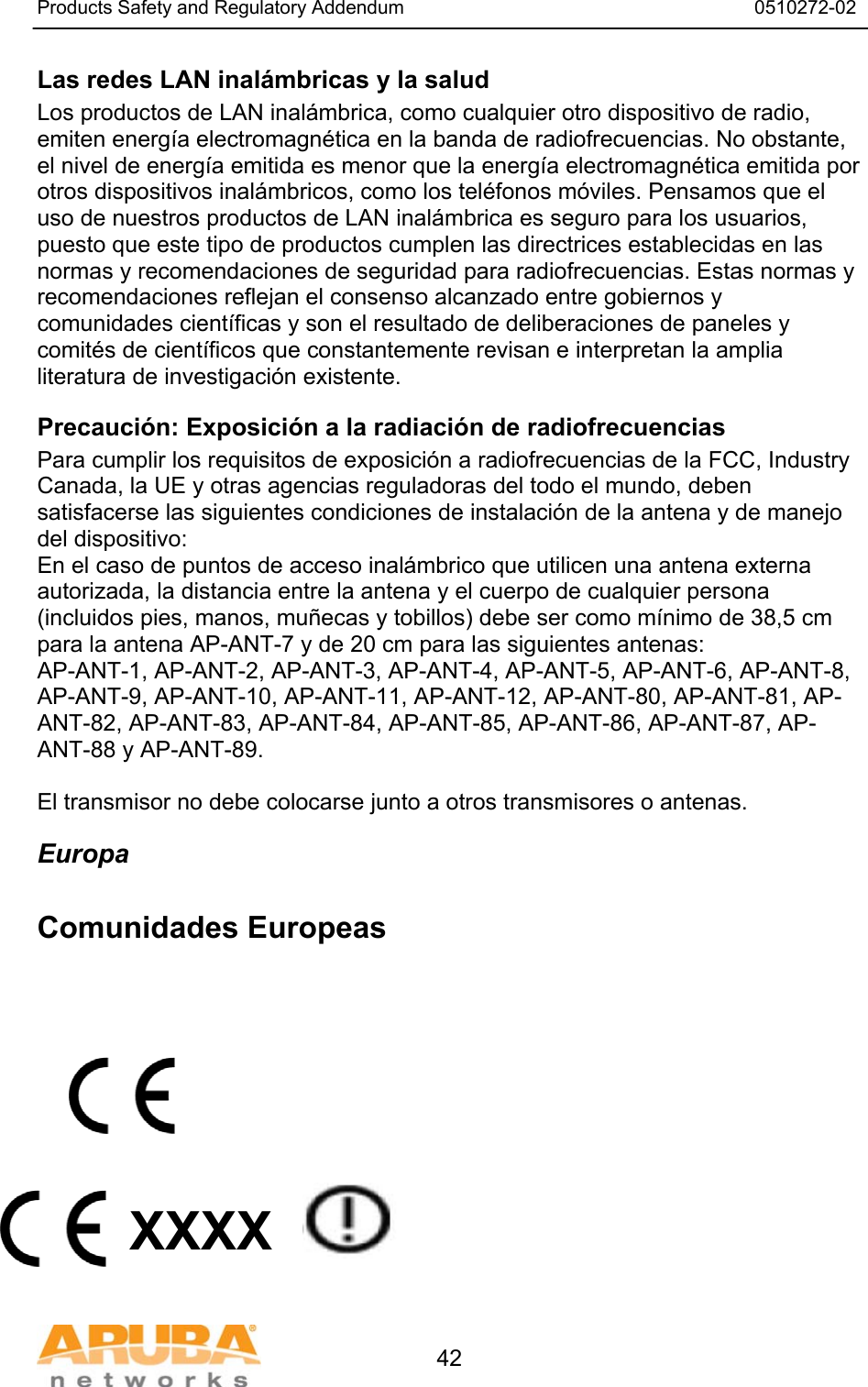Products Safety and Regulatory Addendum                                                                  0510272-02   42 Las redes LAN inal&aacute;mbricas y la salud  Los productos de LAN inal&aacute;mbrica, como cualquier otro dispositivo de radio, emiten energ&iacute;a electromagn&eacute;tica en la banda de radiofrecuencias. No obstante, el nivel de energ&iacute;a emitida es menor que la energ&iacute;a electromagn&eacute;tica emitida por otros dispositivos inal&aacute;mbricos, como los tel&eacute;fonos m&oacute;viles. Pensamos que el uso de nuestros productos de LAN inal&aacute;mbrica es seguro para los usuarios, puesto que este tipo de productos cumplen las directrices establecidas en las normas y recomendaciones de seguridad para radiofrecuencias. Estas normas y recomendaciones reflejan el consenso alcanzado entre gobiernos y comunidades cient&iacute;ficas y son el resultado de deliberaciones de paneles y comit&eacute;s de cient&iacute;ficos que constantemente revisan e interpretan la amplia literatura de investigaci&oacute;n existente. Precauci&oacute;n: Exposici&oacute;n a la radiaci&oacute;n de radiofrecuencias Para cumplir los requisitos de exposici&oacute;n a radiofrecuencias de la FCC, Industry Canada, la UE y otras agencias reguladoras del todo el mundo, deben satisfacerse las siguientes condiciones de instalaci&oacute;n de la antena y de manejo del dispositivo: En el caso de puntos de acceso inal&aacute;mbrico que utilicen una antena externa autorizada, la distancia entre la antena y el cuerpo de cualquier persona (incluidos pies, manos, mu&ntilde;ecas y tobillos) debe ser como m&iacute;nimo de 38,5 cm para la antena AP-ANT-7 y de 20 cm para las siguientes antenas: AP-ANT-1, AP-ANT-2, AP-ANT-3, AP-ANT-4, AP-ANT-5, AP-ANT-6, AP-ANT-8, AP-ANT-9, AP-ANT-10, AP-ANT-11, AP-ANT-12, AP-ANT-80, AP-ANT-81, AP-ANT-82, AP-ANT-83, AP-ANT-84, AP-ANT-85, AP-ANT-86, AP-ANT-87, AP-ANT-88 y AP-ANT-89.  El transmisor no debe colocarse junto a otros transmisores o antenas. Europa  Comunidades Europeas            XXXX   