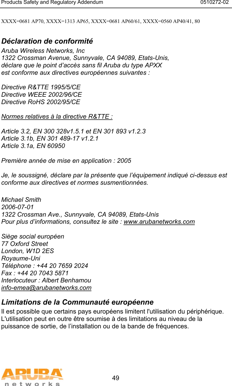 Products Safety and Regulatory Addendum                                                                  0510272-02   49 XXXX=0681 AP70, XXXX=1313 AP65, XXXX=0681 AP60/61, XXXX=0560 AP40/41, 80  D&eacute;claration de conformit&eacute; Aruba Wireless Networks, Inc 1322 Crossman Avenue, Sunnyvale, CA 94089, Etats-Unis, d&eacute;clare que le point d&rsquo;acc&egrave;s sans fil Aruba du type APXX est conforme aux directives europ&eacute;ennes suivantes :  Directive R&amp;TTE 1995/5/CE Directive WEEE 2002/96/CE Directive RoHS 2002/95/CE  Normes relatives &agrave; la directive R&amp;TTE :  Article 3.2, EN 300 328v1.5.1 et EN 301 893 v1.2.3 Article 3.1b, EN 301 489-17 v1.2.1 Article 3.1a, EN 60950  Premi&egrave;re ann&eacute;e de mise en application : 2005  Je, le soussign&eacute;, d&eacute;clare par la pr&eacute;sente que l&rsquo;&eacute;quipement indiqu&eacute; ci-dessus est conforme aux directives et normes susmentionn&eacute;es.  Michael Smith 2006-07-01 1322 Crossman Ave., Sunnyvale, CA 94089, Etats-Unis Pour plus d&rsquo;informations, consultez le site : www.arubanetworks.com  Si&egrave;ge social europ&eacute;en 77 Oxford Street London, W1D 2ES Royaume-Uni T&eacute;l&eacute;phone : +44 20 7659 2024 Fax : +44 20 7043 5871 Interlocuteur : Albert Benhamou info-emea@arubanetworks.com Limitations de la Communaut&eacute; europ&eacute;enne Il est possible que certains pays europ&eacute;ens limitent l'utilisation du p&eacute;riph&eacute;rique. L'utilisation peut en outre &ecirc;tre soumise &agrave; des limitations au niveau de la puissance de sortie, de l&rsquo;installation ou de la bande de fr&eacute;quences. 