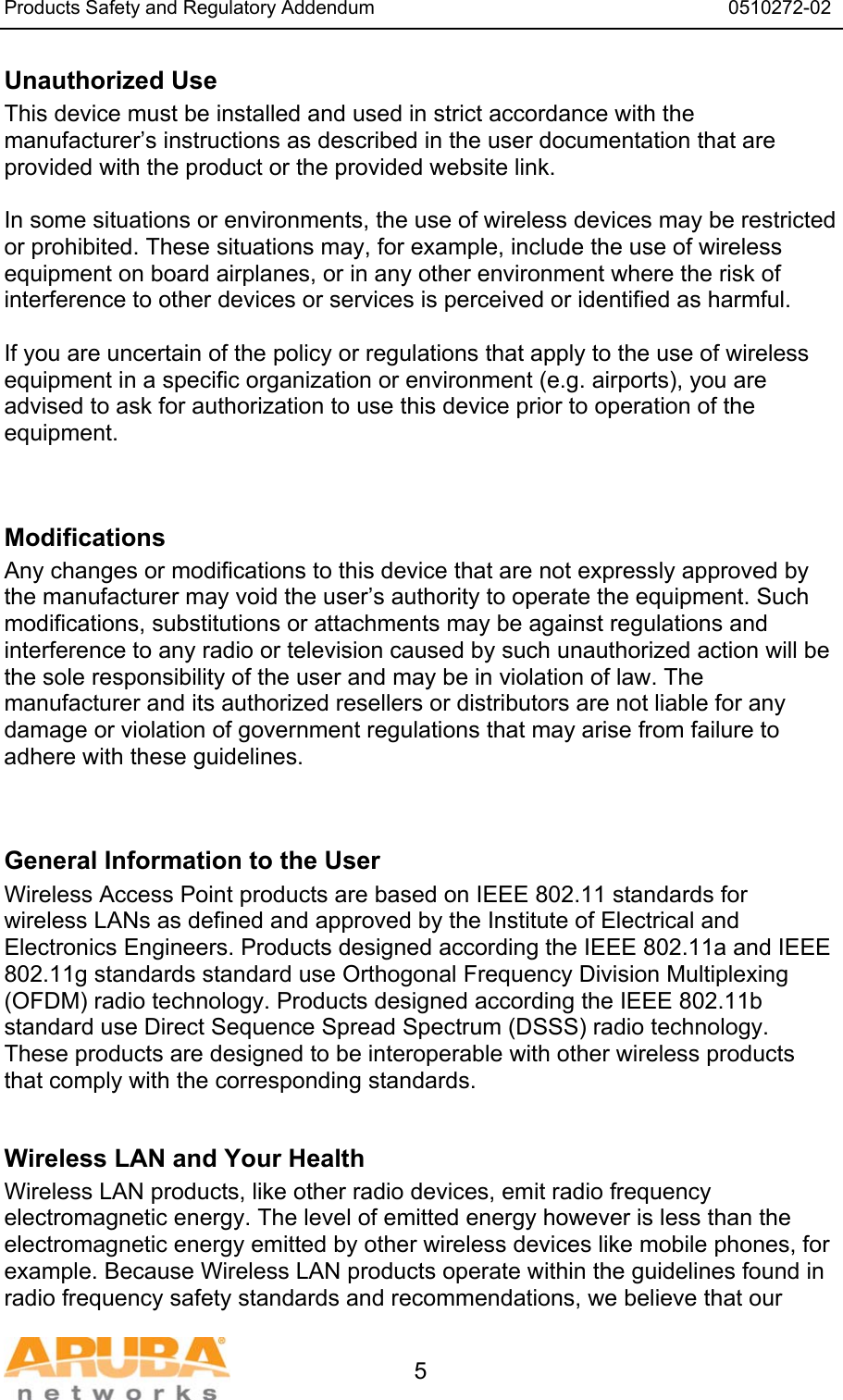 Products Safety and Regulatory Addendum                                                                  0510272-02   5 Unauthorized Use  This device must be installed and used in strict accordance with the manufacturer&rsquo;s instructions as described in the user documentation that are provided with the product or the provided website link.  In some situations or environments, the use of wireless devices may be restricted or prohibited. These situations may, for example, include the use of wireless equipment on board airplanes, or in any other environment where the risk of interference to other devices or services is perceived or identified as harmful.  If you are uncertain of the policy or regulations that apply to the use of wireless equipment in a specific organization or environment (e.g. airports), you are advised to ask for authorization to use this device prior to operation of the equipment.   Modifications  Any changes or modifications to this device that are not expressly approved by the manufacturer may void the user&rsquo;s authority to operate the equipment. Such modifications, substitutions or attachments may be against regulations and interference to any radio or television caused by such unauthorized action will be the sole responsibility of the user and may be in violation of law. The manufacturer and its authorized resellers or distributors are not liable for any damage or violation of government regulations that may arise from failure to adhere with these guidelines.   General Information to the User Wireless Access Point products are based on IEEE 802.11 standards for wireless LANs as defined and approved by the Institute of Electrical and Electronics Engineers. Products designed according the IEEE 802.11a and IEEE 802.11g standards standard use Orthogonal Frequency Division Multiplexing (OFDM) radio technology. Products designed according the IEEE 802.11b standard use Direct Sequence Spread Spectrum (DSSS) radio technology. These products are designed to be interoperable with other wireless products that comply with the corresponding standards.  Wireless LAN and Your Health  Wireless LAN products, like other radio devices, emit radio frequency electromagnetic energy. The level of emitted energy however is less than the electromagnetic energy emitted by other wireless devices like mobile phones, for example. Because Wireless LAN products operate within the guidelines found in radio frequency safety standards and recommendations, we believe that our 