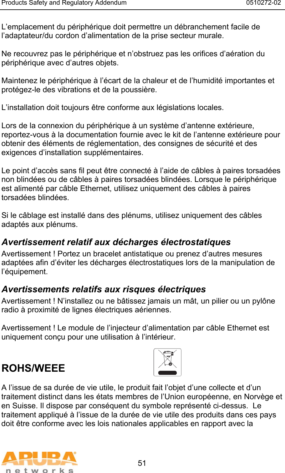 Products Safety and Regulatory Addendum                                                                  0510272-02   51 L&rsquo;emplacement du p&eacute;riph&eacute;rique doit permettre un d&eacute;branchement facile de l&rsquo;adaptateur/du cordon d&rsquo;alimentation de la prise secteur murale.  Ne recouvrez pas le p&eacute;riph&eacute;rique et n&rsquo;obstruez pas les orifices d&rsquo;a&eacute;ration du p&eacute;riph&eacute;rique avec d&rsquo;autres objets.   Maintenez le p&eacute;riph&eacute;rique &agrave; l&rsquo;&eacute;cart de la chaleur et de l&rsquo;humidit&eacute; importantes et prot&eacute;gez-le des vibrations et de la poussi&egrave;re.  L&rsquo;installation doit toujours &ecirc;tre conforme aux l&eacute;gislations locales.  Lors de la connexion du p&eacute;riph&eacute;rique &agrave; un syst&egrave;me d&rsquo;antenne ext&eacute;rieure, reportez-vous &agrave; la documentation fournie avec le kit de l&rsquo;antenne ext&eacute;rieure pour obtenir des &eacute;l&eacute;ments de r&eacute;glementation, des consignes de s&eacute;curit&eacute; et des exigences d&rsquo;installation suppl&eacute;mentaires.  Le point d&rsquo;acc&egrave;s sans fil peut &ecirc;tre connect&eacute; &agrave; l&rsquo;aide de c&acirc;bles &agrave; paires torsad&eacute;es non blind&eacute;es ou de c&acirc;bles &agrave; paires torsad&eacute;es blind&eacute;es. Lorsque le p&eacute;riph&eacute;rique est aliment&eacute; par c&acirc;ble Ethernet, utilisez uniquement des c&acirc;bles &agrave; paires torsad&eacute;es blind&eacute;es.   Si le c&acirc;blage est install&eacute; dans des pl&eacute;nums, utilisez uniquement des c&acirc;bles adapt&eacute;s aux pl&eacute;nums. Avertissement relatif aux d&eacute;charges &eacute;lectrostatiques Avertissement ! Portez un bracelet antistatique ou prenez d&rsquo;autres mesures adapt&eacute;es afin d&rsquo;&eacute;viter les d&eacute;charges &eacute;lectrostatiques lors de la manipulation de l&rsquo;&eacute;quipement. Avertissements relatifs aux risques &eacute;lectriques Avertissement ! N&rsquo;installez ou ne b&acirc;tissez jamais un m&acirc;t, un pilier ou un pyl&ocirc;ne radio &agrave; proximit&eacute; de lignes &eacute;lectriques a&eacute;riennes.  Avertissement ! Le module de l&rsquo;injecteur d&rsquo;alimentation par c&acirc;ble Ethernet est uniquement con&ccedil;u pour une utilisation &agrave; l&rsquo;int&eacute;rieur.   ROHS/WEEE  A l&rsquo;issue de sa dur&eacute;e de vie utile, le produit fait l&rsquo;objet d&rsquo;une collecte et d&rsquo;un traitement distinct dans les &eacute;tats membres de l&rsquo;Union europ&eacute;enne, en Norv&egrave;ge et en Suisse. Il dispose par cons&eacute;quent du symbole repr&eacute;sent&eacute; ci-dessus.  Le traitement appliqu&eacute; &agrave; l&rsquo;issue de la dur&eacute;e de vie utile des produits dans ces pays doit &ecirc;tre conforme avec les lois nationales applicables en rapport avec la 