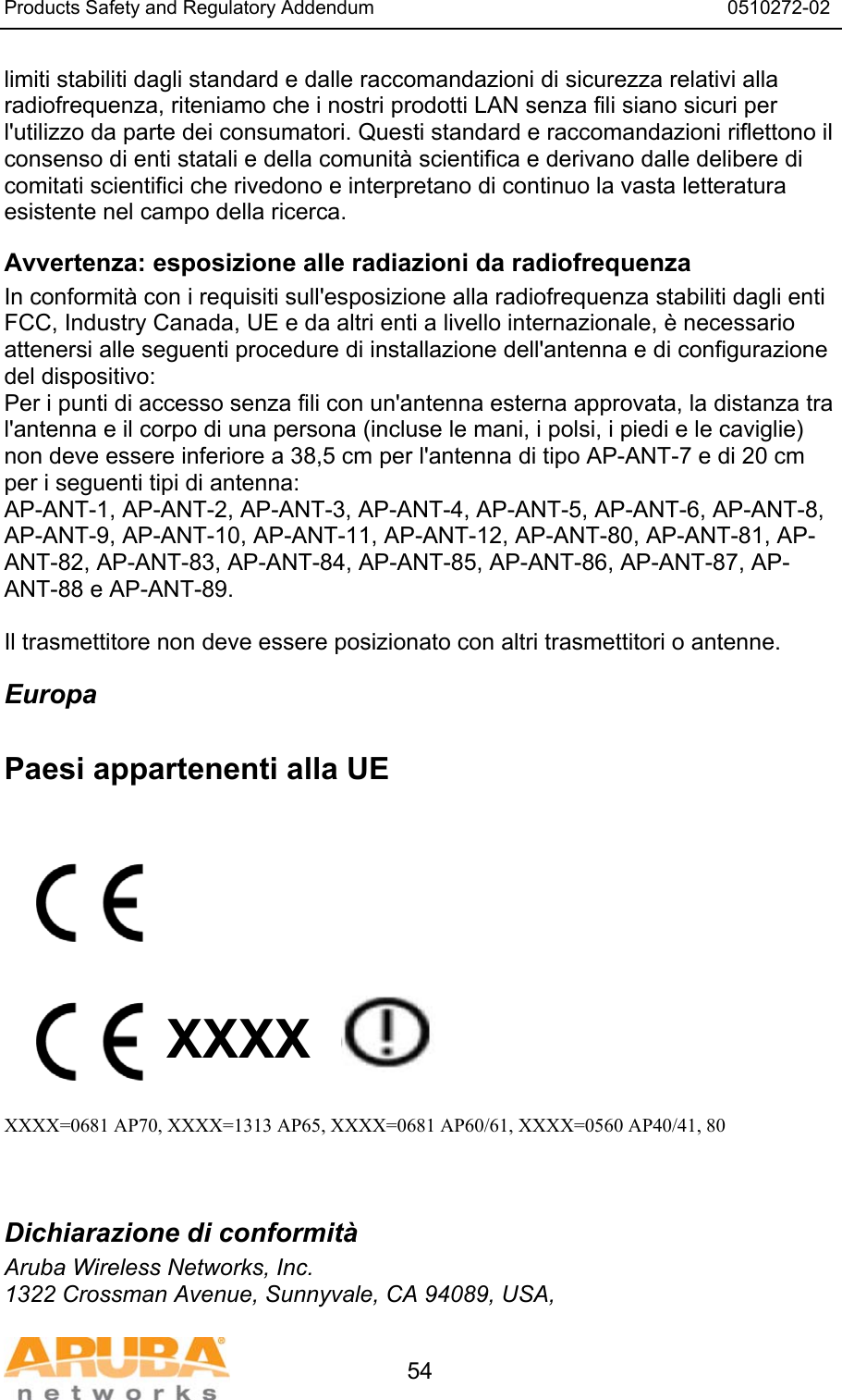 Products Safety and Regulatory Addendum                                                                  0510272-02   54 limiti stabiliti dagli standard e dalle raccomandazioni di sicurezza relativi alla radiofrequenza, riteniamo che i nostri prodotti LAN senza fili siano sicuri per l'utilizzo da parte dei consumatori. Questi standard e raccomandazioni riflettono il consenso di enti statali e della comunit&agrave; scientifica e derivano dalle delibere di comitati scientifici che rivedono e interpretano di continuo la vasta letteratura esistente nel campo della ricerca. Avvertenza: esposizione alle radiazioni da radiofrequenza In conformit&agrave; con i requisiti sull'esposizione alla radiofrequenza stabiliti dagli enti FCC, Industry Canada, UE e da altri enti a livello internazionale, &egrave; necessario attenersi alle seguenti procedure di installazione dell'antenna e di configurazione del dispositivo: Per i punti di accesso senza fili con un'antenna esterna approvata, la distanza tra l'antenna e il corpo di una persona (incluse le mani, i polsi, i piedi e le caviglie) non deve essere inferiore a 38,5 cm per l'antenna di tipo AP-ANT-7 e di 20 cm per i seguenti tipi di antenna: AP-ANT-1, AP-ANT-2, AP-ANT-3, AP-ANT-4, AP-ANT-5, AP-ANT-6, AP-ANT-8, AP-ANT-9, AP-ANT-10, AP-ANT-11, AP-ANT-12, AP-ANT-80, AP-ANT-81, AP-ANT-82, AP-ANT-83, AP-ANT-84, AP-ANT-85, AP-ANT-86, AP-ANT-87, AP-ANT-88 e AP-ANT-89.  Il trasmettitore non deve essere posizionato con altri trasmettitori o antenne. Europa  Paesi appartenenti alla UE           XXXX    XXXX=0681 AP70, XXXX=1313 AP65, XXXX=0681 AP60/61, XXXX=0560 AP40/41, 80   Dichiarazione di conformit&agrave; Aruba Wireless Networks, Inc. 1322 Crossman Avenue, Sunnyvale, CA 94089, USA, 