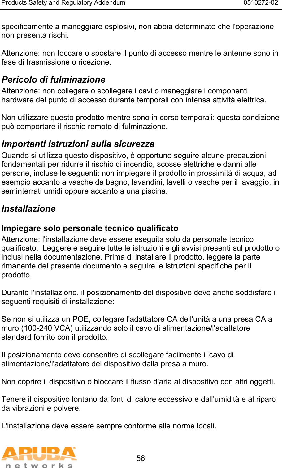 Products Safety and Regulatory Addendum                                                                  0510272-02   56 specificamente a maneggiare esplosivi, non abbia determinato che l'operazione non presenta rischi.  Attenzione: non toccare o spostare il punto di accesso mentre le antenne sono in fase di trasmissione o ricezione. Pericolo di fulminazione Attenzione: non collegare o scollegare i cavi o maneggiare i componenti hardware del punto di accesso durante temporali con intensa attivit&agrave; elettrica.  Non utilizzare questo prodotto mentre sono in corso temporali; questa condizione pu&ograve; comportare il rischio remoto di fulminazione. Importanti istruzioni sulla sicurezza Quando si utilizza questo dispositivo, &egrave; opportuno seguire alcune precauzioni fondamentali per ridurre il rischio di incendio, scosse elettriche e danni alle persone, incluse le seguenti: non impiegare il prodotto in prossimit&agrave; di acqua, ad esempio accanto a vasche da bagno, lavandini, lavelli o vasche per il lavaggio, in seminterrati umidi oppure accanto a una piscina. Installazione Impiegare solo personale tecnico qualificato Attenzione: l'installazione deve essere eseguita solo da personale tecnico qualificato.  Leggere e seguire tutte le istruzioni e gli avvisi presenti sul prodotto o inclusi nella documentazione. Prima di installare il prodotto, leggere la parte rimanente del presente documento e seguire le istruzioni specifiche per il prodotto.  Durante l'installazione, il posizionamento del dispositivo deve anche soddisfare i seguenti requisiti di installazione:  Se non si utilizza un POE, collegare l'adattatore CA dell'unit&agrave; a una presa CA a muro (100-240 VCA) utilizzando solo il cavo di alimentazione/l'adattatore standard fornito con il prodotto.  Il posizionamento deve consentire di scollegare facilmente il cavo di alimentazione/l'adattatore del dispositivo dalla presa a muro.  Non coprire il dispositivo o bloccare il flusso d'aria al dispositivo con altri oggetti.   Tenere il dispositivo lontano da fonti di calore eccessivo e dall'umidit&agrave; e al riparo da vibrazioni e polvere.  L'installazione deve essere sempre conforme alle norme locali.  
