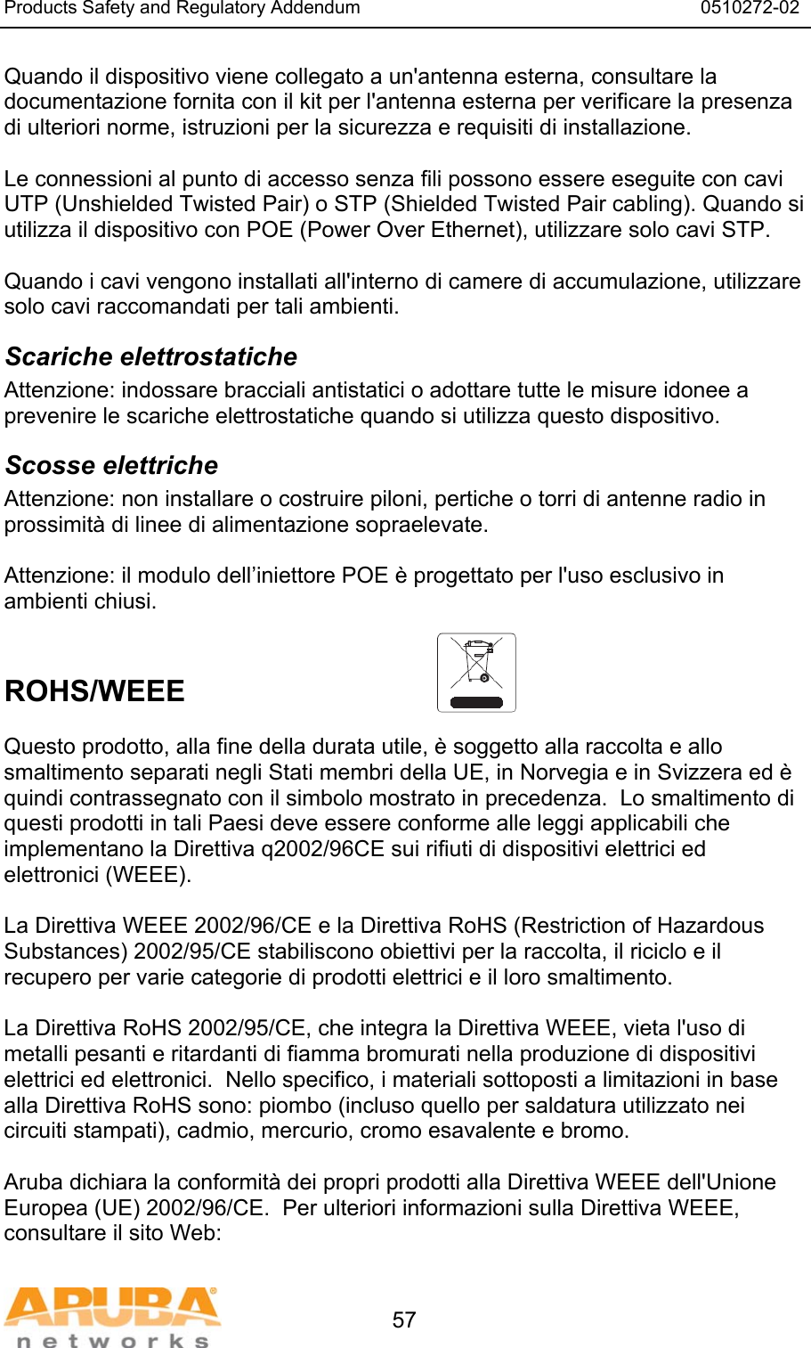 Products Safety and Regulatory Addendum                                                                  0510272-02   57 Quando il dispositivo viene collegato a un'antenna esterna, consultare la documentazione fornita con il kit per l'antenna esterna per verificare la presenza di ulteriori norme, istruzioni per la sicurezza e requisiti di installazione.  Le connessioni al punto di accesso senza fili possono essere eseguite con cavi UTP (Unshielded Twisted Pair) o STP (Shielded Twisted Pair cabling). Quando si utilizza il dispositivo con POE (Power Over Ethernet), utilizzare solo cavi STP.   Quando i cavi vengono installati all'interno di camere di accumulazione, utilizzare solo cavi raccomandati per tali ambienti. Scariche elettrostatiche Attenzione: indossare bracciali antistatici o adottare tutte le misure idonee a prevenire le scariche elettrostatiche quando si utilizza questo dispositivo. Scosse elettriche Attenzione: non installare o costruire piloni, pertiche o torri di antenne radio in prossimit&agrave; di linee di alimentazione sopraelevate.  Attenzione: il modulo dell&rsquo;iniettore POE &egrave; progettato per l'uso esclusivo in ambienti chiusi.   ROHS/WEEE   Questo prodotto, alla fine della durata utile, &egrave; soggetto alla raccolta e allo smaltimento separati negli Stati membri della UE, in Norvegia e in Svizzera ed &egrave; quindi contrassegnato con il simbolo mostrato in precedenza.  Lo smaltimento di questi prodotti in tali Paesi deve essere conforme alle leggi applicabili che implementano la Direttiva q2002/96CE sui rifiuti di dispositivi elettrici ed elettronici (WEEE).  La Direttiva WEEE 2002/96/CE e la Direttiva RoHS (Restriction of Hazardous Substances) 2002/95/CE stabiliscono obiettivi per la raccolta, il riciclo e il recupero per varie categorie di prodotti elettrici e il loro smaltimento.  La Direttiva RoHS 2002/95/CE, che integra la Direttiva WEEE, vieta l'uso di metalli pesanti e ritardanti di fiamma bromurati nella produzione di dispositivi elettrici ed elettronici.  Nello specifico, i materiali sottoposti a limitazioni in base alla Direttiva RoHS sono: piombo (incluso quello per saldatura utilizzato nei circuiti stampati), cadmio, mercurio, cromo esavalente e bromo.  Aruba dichiara la conformit&agrave; dei propri prodotti alla Direttiva WEEE dell'Unione Europea (UE) 2002/96/CE.  Per ulteriori informazioni sulla Direttiva WEEE, consultare il sito Web:  