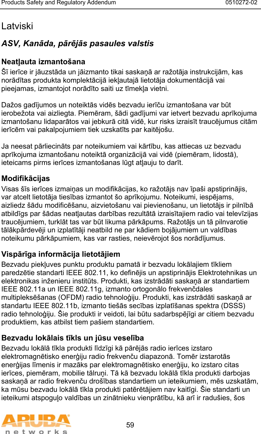 Products Safety and Regulatory Addendum                                                                  0510272-02   59 Latviski ASV, Kanāda, pārējās pasaules valstis Neatļauta izmanto&scaron;ana &Scaron;ī ierīce ir jāuzstāda un jāizmanto tikai saskaņā ar ražotāja instrukcijām, kas norādītas produkta komplektācijā iekļautajā lietotāja dokumentācijā vai pieejamas, izmantojot norādīto saiti uz tīmekļa vietni.  Dažos gadījumos un noteiktās vidēs bezvadu ierīču izmanto&scaron;ana var būt ierobežota vai aizliegta. Piemēram, &scaron;ādi gadījumi var ietvert bezvadu aprīkojuma izmanto&scaron;anu lidaparātos vai jebkurā citā vidē, kur risks izraisīt traucējumus citām ierīcēm vai pakalpojumiem tiek uzskatīts par kaitējo&scaron;u.  Ja neesat pārliecināts par noteikumiem vai kārtību, kas attiecas uz bezvadu aprīkojuma izmanto&scaron;anu noteiktā organizācijā vai vidē (piemēram, lidostā), ieteicams pirms ierīces izmanto&scaron;anas lūgt atļauju to darīt. Modifikācijas Visas &scaron;īs ierīces izmaiņas un modifikācijas, ko ražotājs nav īpa&scaron;i apstiprinājis, var atcelt lietotāja tiesības izmantot &scaron;o aprīkojumu. Noteikumi, iespējams, aizliedz &scaron;ādu modificē&scaron;anu, aizvieto&scaron;anu vai pievieno&scaron;anu, un lietotājs ir pilnībā atbildīgs par &scaron;ādas neatļautas darbības rezultātā izraisītajiem radio vai televīzijas traucējumiem, turklāt tas var būt likuma pārkāpums. Ražotājs un tā pilnvarotie tālākpārdevēji un izplatītāji neatbild ne par kādiem bojājumiem un valdības noteikumu pārkāpumiem, kas var rasties, neievērojot &scaron;os norādījumus. Vispārīga informācija lietotājiem Bezvadu piekļuves punktu produktu pamatā ir bezvadu lokālajiem tīkliem paredzētie standarti IEEE 802.11, ko definējis un apstiprinājis Elektrotehnikas un elektronikas inženieru institūts. Produkti, kas izstrādāti saskaņā ar standartiem IEEE 802.11a un IEEE 802.11g, izmanto ortogonālo frekvenčdales multipleksē&scaron;anas (OFDM) radio tehnoloģiju. Produkti, kas izstrādāti saskaņā ar standartu IEEE 802.11b, izmanto tie&scaron;ās secības izplatī&scaron;anas spektra (DSSS) radio tehnoloģiju. &Scaron;ie produkti ir veidoti, lai būtu sadarbspējīgi ar citiem bezvadu produktiem, kas atbilst tiem pa&scaron;iem standartiem. Bezvadu lokālais tīkls un jūsu veselība Bezvadu lokālā tīkla produkti līdzīgi kā pārējās radio ierīces izstaro elektromagnētisko enerģiju radio frekvenču diapazonā. Tomēr izstarotās enerģijas līmenis ir mazāks par elektromagnētisko enerģiju, ko izstaro citas ierīces, piemēram, mobilie tālruņi. Tā kā bezvadu lokālā tīkla produkti darbojas saskaņā ar radio frekvenču dro&scaron;ības standartiem un ieteikumiem, mēs uzskatām, ka mūsu bezvadu lokālā tīkla produkti patērētājiem nav kaitīgi. &Scaron;ie standarti un ieteikumi atspoguļo valdības un zinātnieku vienprātību, kā arī ir radu&scaron;ies, &scaron;os 