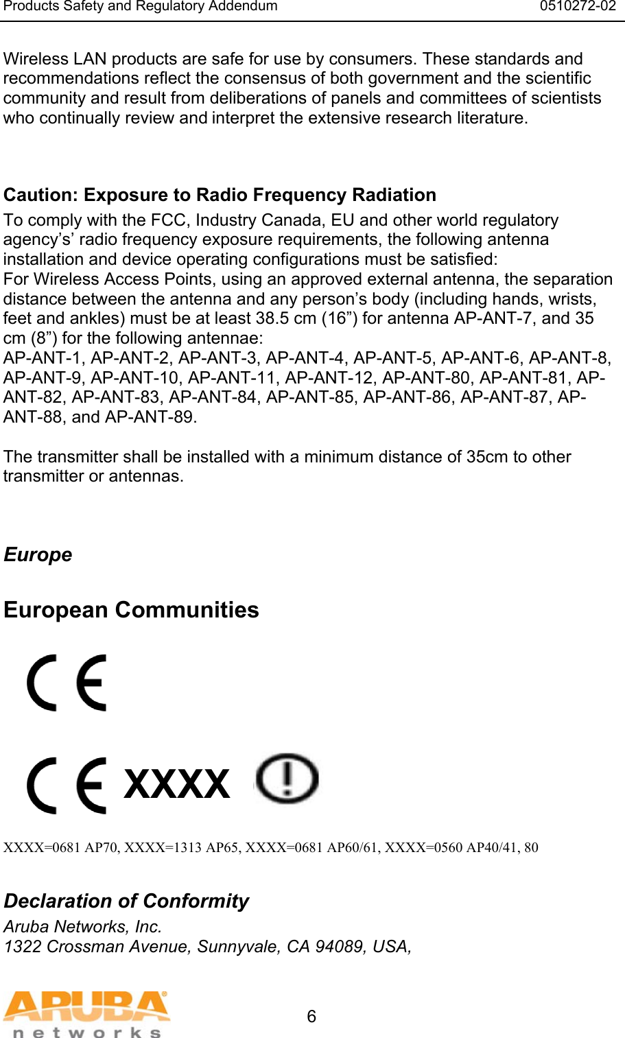 Products Safety and Regulatory Addendum                                                                  0510272-02   6 Wireless LAN products are safe for use by consumers. These standards and recommendations reflect the consensus of both government and the scientific community and result from deliberations of panels and committees of scientists who continually review and interpret the extensive research literature.   Caution: Exposure to Radio Frequency Radiation To comply with the FCC, Industry Canada, EU and other world regulatory agency&rsquo;s&rsquo; radio frequency exposure requirements, the following antenna installation and device operating configurations must be satisfied: For Wireless Access Points, using an approved external antenna, the separation distance between the antenna and any person&rsquo;s body (including hands, wrists, feet and ankles) must be at least 38.5 cm (16&rdquo;) for antenna AP-ANT-7, and 35 cm (8&rdquo;) for the following antennae: AP-ANT-1, AP-ANT-2, AP-ANT-3, AP-ANT-4, AP-ANT-5, AP-ANT-6, AP-ANT-8, AP-ANT-9, AP-ANT-10, AP-ANT-11, AP-ANT-12, AP-ANT-80, AP-ANT-81, AP-ANT-82, AP-ANT-83, AP-ANT-84, AP-ANT-85, AP-ANT-86, AP-ANT-87, AP-ANT-88, and AP-ANT-89.  The transmitter shall be installed with a minimum distance of 35cm to other transmitter or antennas.   Europe  European Communities          XXXX    XXXX=0681 AP70, XXXX=1313 AP65, XXXX=0681 AP60/61, XXXX=0560 AP40/41, 80  Declaration of Conformity Aruba Networks, Inc. 1322 Crossman Avenue, Sunnyvale, CA 94089, USA, 