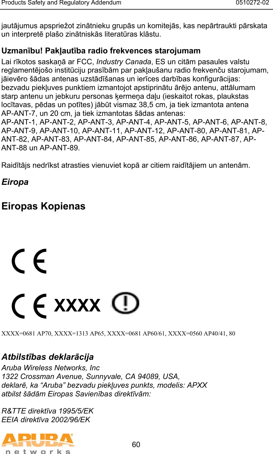 Products Safety and Regulatory Addendum                                                                  0510272-02   60 jautājumus apspriežot zinātnieku grupās un komitejās, kas nepārtraukti pārskata un interpretē pla&scaron;o zinātniskās literatūras klāstu. Uzmanību! Pakļautība radio frekvences starojumam Lai rīkotos saskaņā ar FCC, Industry Canada, ES un citām pasaules valstu reglamentējo&scaron;o institūciju prasībām par pakļau&scaron;anu radio frekvenču starojumam, jāievēro &scaron;ādas antenas uzstādī&scaron;anas un ierīces darbības konfigurācijas: bezvadu piekļuves punktiem izmantojot apstiprinātu ārējo antenu, attālumam starp antenu un jebkuru personas ķermeņa daļu (ieskaitot rokas, plaukstas locītavas, pēdas un potītes) jābūt vismaz 38,5 cm, ja tiek izmantota antena AP-ANT-7, un 20 cm, ja tiek izmantotas &scaron;ādas antenas: AP-ANT-1, AP-ANT-2, AP-ANT-3, AP-ANT-4, AP-ANT-5, AP-ANT-6, AP-ANT-8, AP-ANT-9, AP-ANT-10, AP-ANT-11, AP-ANT-12, AP-ANT-80, AP-ANT-81, AP-ANT-82, AP-ANT-83, AP-ANT-84, AP-ANT-85, AP-ANT-86, AP-ANT-87, AP-ANT-88 un AP-ANT-89.  Raidītājs nedrīkst atrasties vienuviet kopā ar citiem raidītājiem un antenām. Eiropa  Eiropas Kopienas            XXXX    XXXX=0681 AP70, XXXX=1313 AP65, XXXX=0681 AP60/61, XXXX=0560 AP40/41, 80  Atbilstības deklarācija Aruba Wireless Networks, Inc 1322 Crossman Avenue, Sunnyvale, CA 94089, USA, deklarē, ka &ldquo;Aruba&rdquo; bezvadu piekļuves punkts, modelis: APXX atbilst &scaron;ādām Eiropas Savienības direktīvām:  R&amp;TTE direktīva 1995/5/EK EEIA direktīva 2002/96/EK 