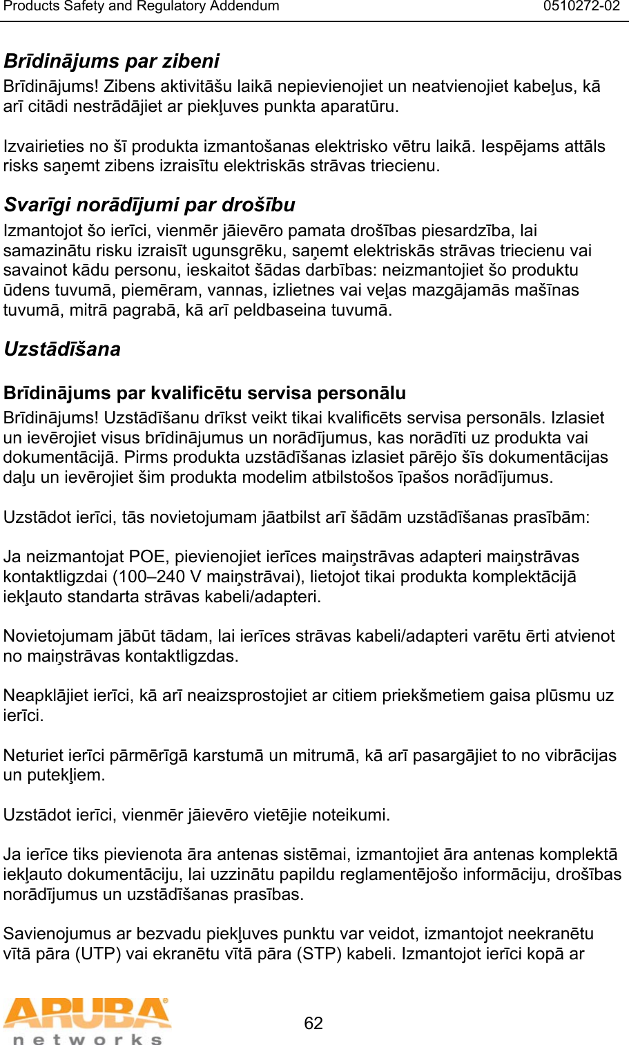 Products Safety and Regulatory Addendum                                                                  0510272-02   62 Brīdinājums par zibeni Brīdinājums! Zibens aktivitā&scaron;u laikā nepievienojiet un neatvienojiet kabeļus, kā arī citādi nestrādājiet ar piekļuves punkta aparatūru.  Izvairieties no &scaron;ī produkta izmanto&scaron;anas elektrisko vētru laikā. Iespējams attāls risks saņemt zibens izraisītu elektriskās strāvas triecienu. Svarīgi norādījumi par dro&scaron;ību Izmantojot &scaron;o ierīci, vienmēr jāievēro pamata dro&scaron;ības piesardzība, lai samazinātu risku izraisīt ugunsgrēku, saņemt elektriskās strāvas triecienu vai savainot kādu personu, ieskaitot &scaron;ādas darbības: neizmantojiet &scaron;o produktu ūdens tuvumā, piemēram, vannas, izlietnes vai veļas mazgājamās ma&scaron;īnas tuvumā, mitrā pagrabā, kā arī peldbaseina tuvumā. Uzstādī&scaron;ana Brīdinājums par kvalificētu servisa personālu Brīdinājums! Uzstādī&scaron;anu drīkst veikt tikai kvalificēts servisa personāls. Izlasiet un ievērojiet visus brīdinājumus un norādījumus, kas norādīti uz produkta vai dokumentācijā. Pirms produkta uzstādī&scaron;anas izlasiet pārējo &scaron;īs dokumentācijas daļu un ievērojiet &scaron;im produkta modelim atbilsto&scaron;os īpa&scaron;os norādījumus.  Uzstādot ierīci, tās novietojumam jāatbilst arī &scaron;ādām uzstādī&scaron;anas prasībām:  Ja neizmantojat POE, pievienojiet ierīces maiņstrāvas adapteri maiņstrāvas kontaktligzdai (100&ndash;240 V maiņstrāvai), lietojot tikai produkta komplektācijā iekļauto standarta strāvas kabeli/adapteri.  Novietojumam jābūt tādam, lai ierīces strāvas kabeli/adapteri varētu ērti atvienot no maiņstrāvas kontaktligzdas.  Neapklājiet ierīci, kā arī neaizsprostojiet ar citiem priek&scaron;metiem gaisa plūsmu uz ierīci.   Neturiet ierīci pārmērīgā karstumā un mitrumā, kā arī pasargājiet to no vibrācijas un putekļiem.  Uzstādot ierīci, vienmēr jāievēro vietējie noteikumi.  Ja ierīce tiks pievienota āra antenas sistēmai, izmantojiet āra antenas komplektā iekļauto dokumentāciju, lai uzzinātu papildu reglamentējo&scaron;o informāciju, dro&scaron;ības norādījumus un uzstādī&scaron;anas prasības.  Savienojumus ar bezvadu piekļuves punktu var veidot, izmantojot neekranētu vītā pāra (UTP) vai ekranētu vītā pāra (STP) kabeli. Izmantojot ierīci kopā ar 