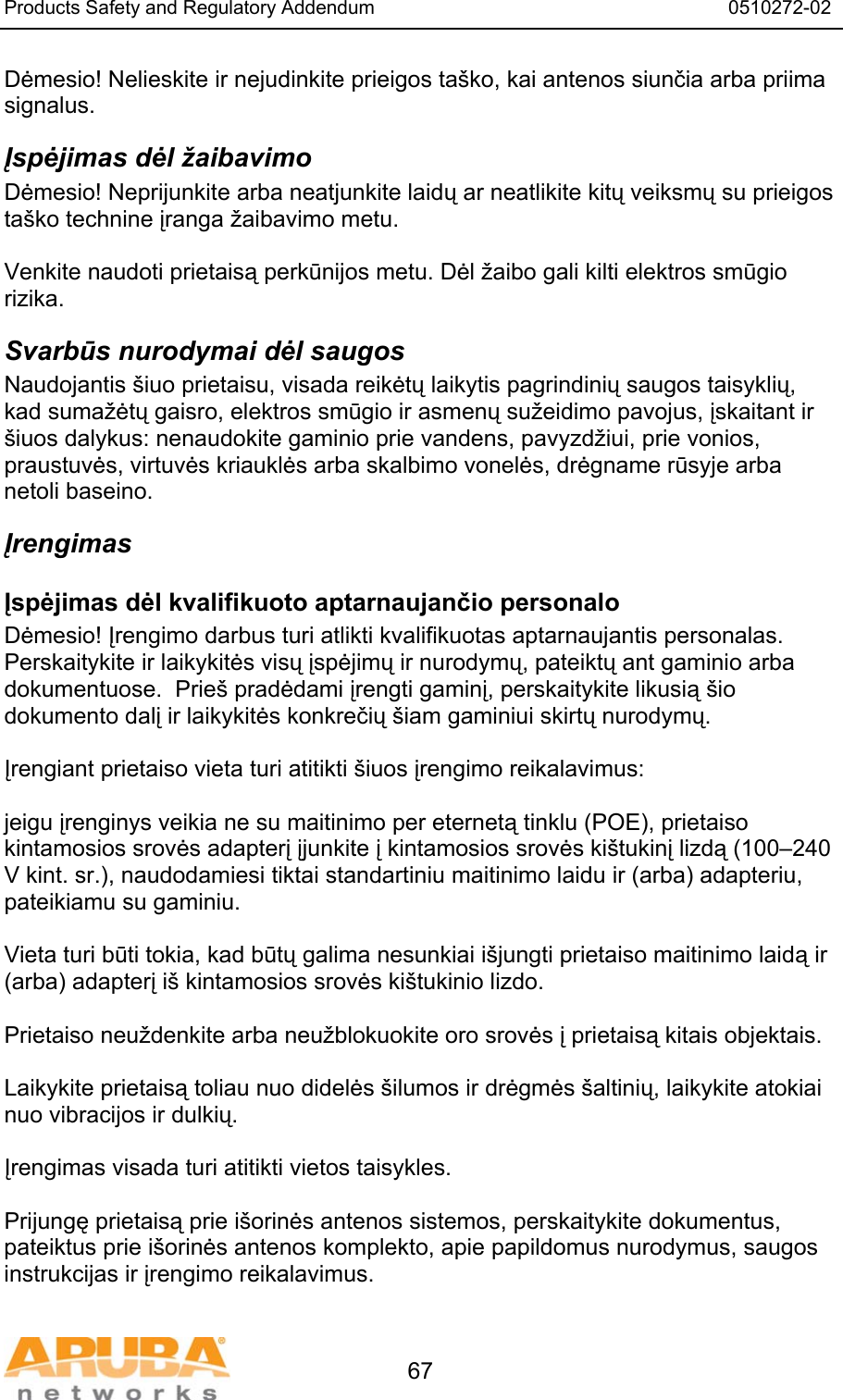 Products Safety and Regulatory Addendum                                                                  0510272-02   67 Dėmesio! Nelieskite ir nejudinkite prieigos ta&scaron;ko, kai antenos siunčia arba priima signalus. Įspėjimas dėl žaibavimo Dėmesio! Neprijunkite arba neatjunkite laidų ar neatlikite kitų veiksmų su prieigos ta&scaron;ko technine įranga žaibavimo metu.  Venkite naudoti prietaisą perkūnijos metu. Dėl žaibo gali kilti elektros smūgio rizika. Svarbūs nurodymai dėl saugos Naudojantis &scaron;iuo prietaisu, visada reikėtų laikytis pagrindinių saugos taisyklių, kad sumažėtų gaisro, elektros smūgio ir asmenų sužeidimo pavojus, įskaitant ir &scaron;iuos dalykus: nenaudokite gaminio prie vandens, pavyzdžiui, prie vonios, praustuvės, virtuvės kriauklės arba skalbimo vonelės, drėgname rūsyje arba netoli baseino. Įrengimas Įspėjimas dėl kvalifikuoto aptarnaujančio personalo Dėmesio! Įrengimo darbus turi atlikti kvalifikuotas aptarnaujantis personalas.  Perskaitykite ir laikykitės visų įspėjimų ir nurodymų, pateiktų ant gaminio arba dokumentuose.  Prie&scaron; pradėdami įrengti gaminį, perskaitykite likusią &scaron;io dokumento dalį ir laikykitės konkrečių &scaron;iam gaminiui skirtų nurodymų.  Įrengiant prietaiso vieta turi atitikti &scaron;iuos įrengimo reikalavimus:  jeigu įrenginys veikia ne su maitinimo per eternetą tinklu (POE), prietaiso kintamosios srovės adapterį įjunkite į kintamosios srovės ki&scaron;tukinį lizdą (100&ndash;240 V kint. sr.), naudodamiesi tiktai standartiniu maitinimo laidu ir (arba) adapteriu, pateikiamu su gaminiu.  Vieta turi būti tokia, kad būtų galima nesunkiai i&scaron;jungti prietaiso maitinimo laidą ir (arba) adapterį i&scaron; kintamosios srovės ki&scaron;tukinio lizdo.  Prietaiso neuždenkite arba neužblokuokite oro srovės į prietaisą kitais objektais.    Laikykite prietaisą toliau nuo didelės &scaron;ilumos ir drėgmės &scaron;altinių, laikykite atokiai nuo vibracijos ir dulkių.  Įrengimas visada turi atitikti vietos taisykles.  Prijungę prietaisą prie i&scaron;orinės antenos sistemos, perskaitykite dokumentus, pateiktus prie i&scaron;orinės antenos komplekto, apie papildomus nurodymus, saugos instrukcijas ir įrengimo reikalavimus.  