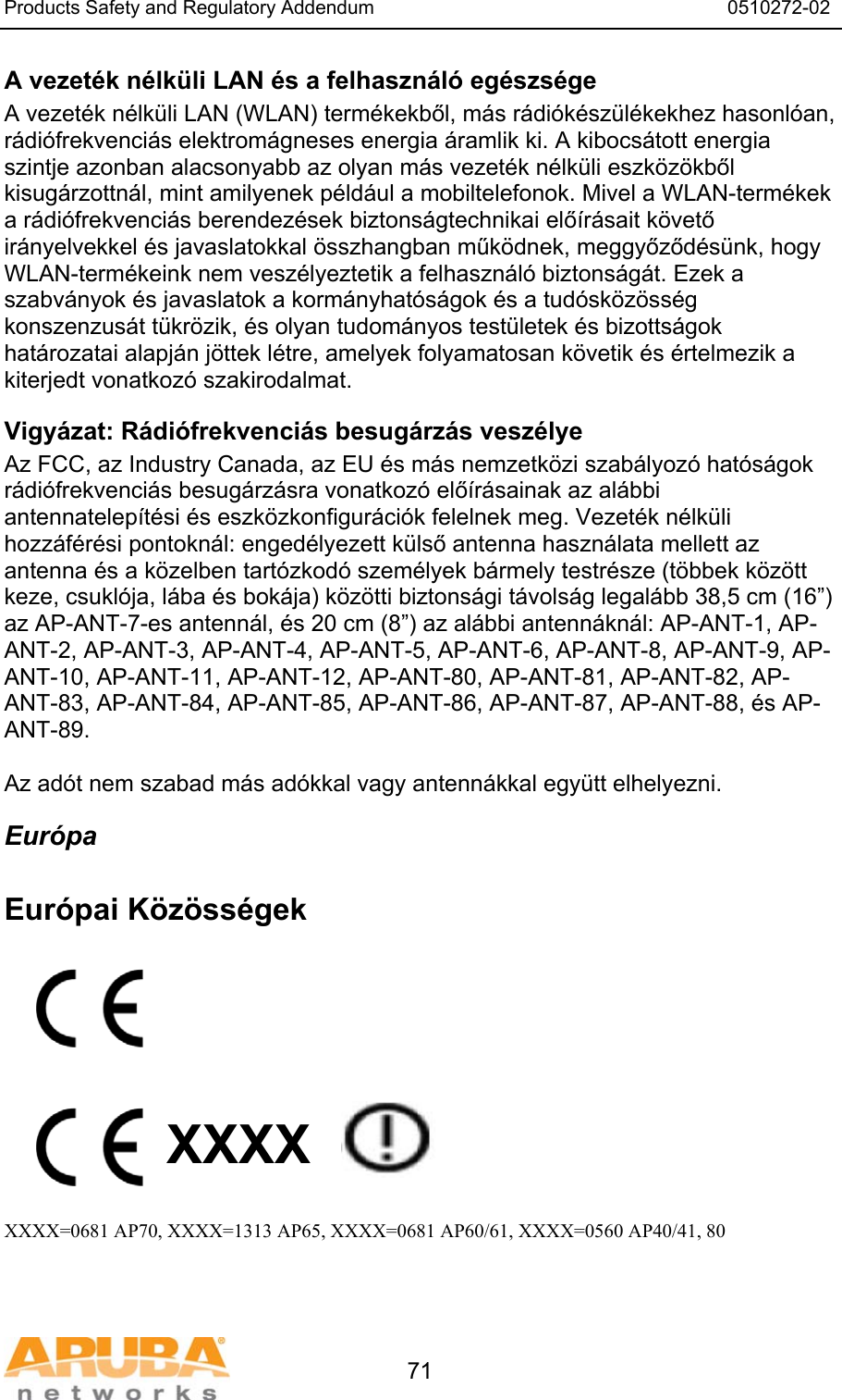 Products Safety and Regulatory Addendum                                                                  0510272-02   71 A vezet&eacute;k n&eacute;lk&uuml;li LAN &eacute;s a felhaszn&aacute;l&oacute; eg&eacute;szs&eacute;ge A vezet&eacute;k n&eacute;lk&uuml;li LAN (WLAN) term&eacute;kekből, m&aacute;s r&aacute;di&oacute;k&eacute;sz&uuml;l&eacute;kekhez hasonl&oacute;an, r&aacute;di&oacute;frekvenci&aacute;s elektrom&aacute;gneses energia &aacute;ramlik ki. A kibocs&aacute;tott energia szintje azonban alacsonyabb az olyan m&aacute;s vezet&eacute;k n&eacute;lk&uuml;li eszk&ouml;z&ouml;kből kisug&aacute;rzottn&aacute;l, mint amilyenek p&eacute;ld&aacute;ul a mobiltelefonok. Mivel a WLAN-term&eacute;kek a r&aacute;di&oacute;frekvenci&aacute;s berendez&eacute;sek biztons&aacute;gtechnikai elő&iacute;r&aacute;sait k&ouml;vető ir&aacute;nyelvekkel &eacute;s javaslatokkal &ouml;sszhangban műk&ouml;dnek, meggyőződ&eacute;s&uuml;nk, hogy WLAN-term&eacute;keink nem vesz&eacute;lyeztetik a felhaszn&aacute;l&oacute; biztons&aacute;g&aacute;t. Ezek a szabv&aacute;nyok &eacute;s javaslatok a korm&aacute;nyhat&oacute;s&aacute;gok &eacute;s a tud&oacute;sk&ouml;z&ouml;ss&eacute;g konszenzus&aacute;t t&uuml;kr&ouml;zik, &eacute;s olyan tudom&aacute;nyos test&uuml;letek &eacute;s bizotts&aacute;gok hat&aacute;rozatai alapj&aacute;n j&ouml;ttek l&eacute;tre, amelyek folyamatosan k&ouml;vetik &eacute;s &eacute;rtelmezik a kiterjedt vonatkoz&oacute; szakirodalmat. Vigy&aacute;zat: R&aacute;di&oacute;frekvenci&aacute;s besug&aacute;rz&aacute;s vesz&eacute;lye Az FCC, az Industry Canada, az EU &eacute;s m&aacute;s nemzetk&ouml;zi szab&aacute;lyoz&oacute; hat&oacute;s&aacute;gok r&aacute;di&oacute;frekvenci&aacute;s besug&aacute;rz&aacute;sra vonatkoz&oacute; elő&iacute;r&aacute;sainak az al&aacute;bbi antennatelep&iacute;t&eacute;si &eacute;s eszk&ouml;zkonfigur&aacute;ci&oacute;k felelnek meg. Vezet&eacute;k n&eacute;lk&uuml;li hozz&aacute;f&eacute;r&eacute;si pontokn&aacute;l: enged&eacute;lyezett k&uuml;lső antenna haszn&aacute;lata mellett az antenna &eacute;s a k&ouml;zelben tart&oacute;zkod&oacute; szem&eacute;lyek b&aacute;rmely testr&eacute;sze (t&ouml;bbek k&ouml;z&ouml;tt keze, csukl&oacute;ja, l&aacute;ba &eacute;s bok&aacute;ja) k&ouml;z&ouml;tti biztons&aacute;gi t&aacute;vols&aacute;g legal&aacute;bb 38,5 cm (16&rdquo;) az AP-ANT-7-es antenn&aacute;l, &eacute;s 20 cm (8&rdquo;) az al&aacute;bbi antenn&aacute;kn&aacute;l: AP-ANT-1, AP-ANT-2, AP-ANT-3, AP-ANT-4, AP-ANT-5, AP-ANT-6, AP-ANT-8, AP-ANT-9, AP-ANT-10, AP-ANT-11, AP-ANT-12, AP-ANT-80, AP-ANT-81, AP-ANT-82, AP-ANT-83, AP-ANT-84, AP-ANT-85, AP-ANT-86, AP-ANT-87, AP-ANT-88, &eacute;s AP-ANT-89.  Az ad&oacute;t nem szabad m&aacute;s ad&oacute;kkal vagy antenn&aacute;kkal egy&uuml;tt elhelyezni. Eur&oacute;pa  Eur&oacute;pai K&ouml;z&ouml;ss&eacute;gek          XXXX    XXXX=0681 AP70, XXXX=1313 AP65, XXXX=0681 AP60/61, XXXX=0560 AP40/41, 80   