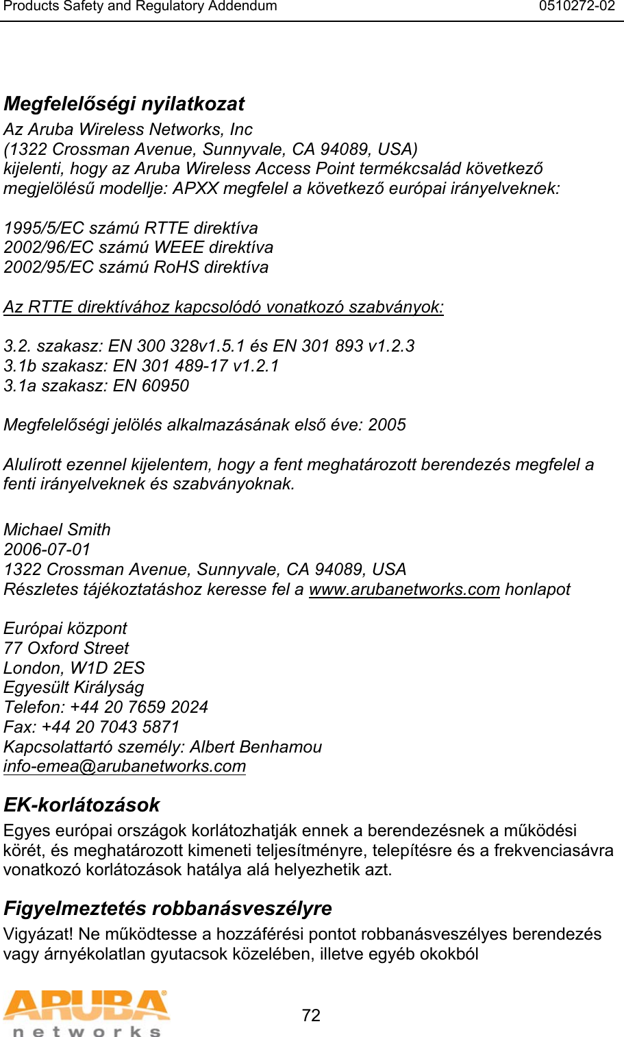 Products Safety and Regulatory Addendum                                                                  0510272-02   72  Megfelelős&eacute;gi nyilatkozat Az Aruba Wireless Networks, Inc (1322 Crossman Avenue, Sunnyvale, CA 94089, USA) kijelenti, hogy az Aruba Wireless Access Point term&eacute;kcsal&aacute;d k&ouml;vetkező megjel&ouml;l&eacute;sű modellje: APXX megfelel a k&ouml;vetkező eur&oacute;pai ir&aacute;nyelveknek:  1995/5/EC sz&aacute;m&uacute; RTTE direkt&iacute;va 2002/96/EC sz&aacute;m&uacute; WEEE direkt&iacute;va 2002/95/EC sz&aacute;m&uacute; RoHS direkt&iacute;va  Az RTTE direkt&iacute;v&aacute;hoz kapcsol&oacute;d&oacute; vonatkoz&oacute; szabv&aacute;nyok:  3.2. szakasz: EN 300 328v1.5.1 &eacute;s EN 301 893 v1.2.3 3.1b szakasz: EN 301 489-17 v1.2.1 3.1a szakasz: EN 60950  Megfelelős&eacute;gi jel&ouml;l&eacute;s alkalmaz&aacute;s&aacute;nak első &eacute;ve: 2005  Alul&iacute;rott ezennel kijelentem, hogy a fent meghat&aacute;rozott berendez&eacute;s megfelel a fenti ir&aacute;nyelveknek &eacute;s szabv&aacute;nyoknak.  Michael Smith 2006-07-01 1322 Crossman Avenue, Sunnyvale, CA 94089, USA R&eacute;szletes t&aacute;j&eacute;koztat&aacute;shoz keresse fel a www.arubanetworks.com honlapot  Eur&oacute;pai k&ouml;zpont 77 Oxford Street London, W1D 2ES Egyes&uuml;lt Kir&aacute;lys&aacute;g Telefon: +44 20 7659 2024 Fax: +44 20 7043 5871 Kapcsolattart&oacute; szem&eacute;ly: Albert Benhamou info-emea@arubanetworks.com EK-korl&aacute;toz&aacute;sok Egyes eur&oacute;pai orsz&aacute;gok korl&aacute;tozhatj&aacute;k ennek a berendez&eacute;snek a műk&ouml;d&eacute;si k&ouml;r&eacute;t, &eacute;s meghat&aacute;rozott kimeneti teljes&iacute;tm&eacute;nyre, telep&iacute;t&eacute;sre &eacute;s a frekvencias&aacute;vra vonatkoz&oacute; korl&aacute;toz&aacute;sok hat&aacute;lya al&aacute; helyezhetik azt. Figyelmeztet&eacute;s robban&aacute;svesz&eacute;lyre Vigy&aacute;zat! Ne műk&ouml;dtesse a hozz&aacute;f&eacute;r&eacute;si pontot robban&aacute;svesz&eacute;lyes berendez&eacute;s vagy &aacute;rny&eacute;kolatlan gyutacsok k&ouml;zel&eacute;ben, illetve egy&eacute;b okokb&oacute;l 