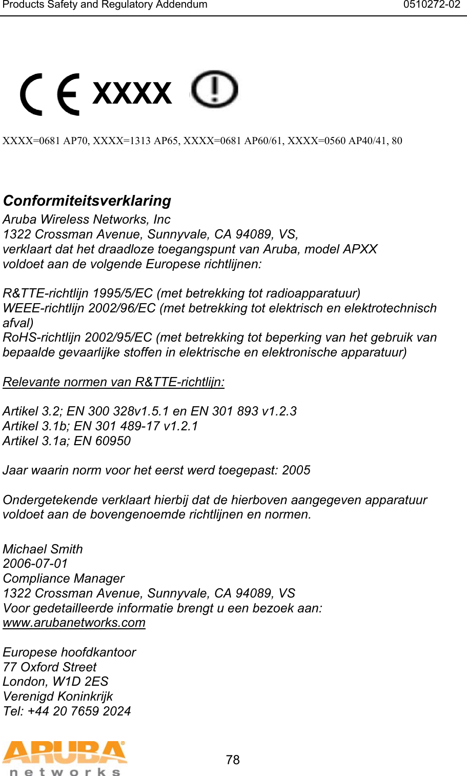 Products Safety and Regulatory Addendum                                                                  0510272-02   78   XXXX    XXXX=0681 AP70, XXXX=1313 AP65, XXXX=0681 AP60/61, XXXX=0560 AP40/41, 80   Conformiteitsverklaring Aruba Wireless Networks, Inc 1322 Crossman Avenue, Sunnyvale, CA 94089, VS, verklaart dat het draadloze toegangspunt van Aruba, model APXX voldoet aan de volgende Europese richtlijnen:  R&amp;TTE-richtlijn 1995/5/EC (met betrekking tot radioapparatuur) WEEE-richtlijn 2002/96/EC (met betrekking tot elektrisch en elektrotechnisch afval) RoHS-richtlijn 2002/95/EC (met betrekking tot beperking van het gebruik van bepaalde gevaarlĳke stoffen in elektrische en elektronische apparatuur)  Relevante normen van R&amp;TTE-richtlijn:  Artikel 3.2; EN 300 328v1.5.1 en EN 301 893 v1.2.3 Artikel 3.1b; EN 301 489-17 v1.2.1 Artikel 3.1a; EN 60950  Jaar waarin norm voor het eerst werd toegepast: 2005  Ondergetekende verklaart hierbij dat de hierboven aangegeven apparatuur voldoet aan de bovengenoemde richtlijnen en normen.  Michael Smith 2006-07-01 Compliance Manager 1322 Crossman Avenue, Sunnyvale, CA 94089, VS Voor gedetailleerde informatie brengt u een bezoek aan: www.arubanetworks.com  Europese hoofdkantoor 77 Oxford Street London, W1D 2ES Verenigd Koninkrijk Tel: +44 20 7659 2024 