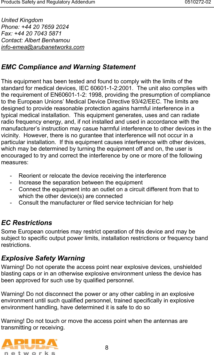 Products Safety and Regulatory Addendum                                                                  0510272-02   8 United Kingdom Phone: +44 20 7659 2024 Fax: +44 20 7043 5871 Contact: Albert Benhamou info-emea@arubanetworks.com  EMC Compliance and Warning Statement  This equipment has been tested and found to comply with the limits of the standard for medical devices, IEC 60601-1-2:2001.  The unit also complies with the requirement of EN60601-1-2: 1998, providing the presumption of compliance to the European Unions&rsquo; Medical Device Directive 93/42/EEC. The limits are designed to provide reasonable protection agains harmful interference in a typical medical installation.  This equipment generates, uses and can radiate radio frequency energy, and, if not installed and used in accordance with the manufacturer&rsquo;s instruction may casue harmful interference to other devices in the vicinity.  However, there is no gurantee that interference will not occur in a particular installation.  If this equipment causes interference with other devices, which may be determined by turning the equipment off and on, the user is encouraged to try and correct the interference by one or more of the following measures:  -  Reorient or relocate the device receiving the interference -  Increase the separation between the equipment -  Connect the equipment into an outlet on a circuit different from that to which the other device(s) are connected -  Consult the manufacturer or filed service technician for help  EC Restrictions Some European countries may restrict operation of this device and may be subject to specific output power limits, installation restrictions or frequency band restrictions. Explosive Safety Warning Warning! Do not operate the access point near explosive devices, unshielded blasting caps or in an otherwise explosive environment unless the device has been approved for such use by qualified personnel.  Warning! Do not disconnect the power or any other cabling in an explosive environment until such qualified personnel, trained specifically in explosive environment handling, have determined it is safe to do so  Warning! Do not touch or move the access point when the antennas are transmitting or receiving. 