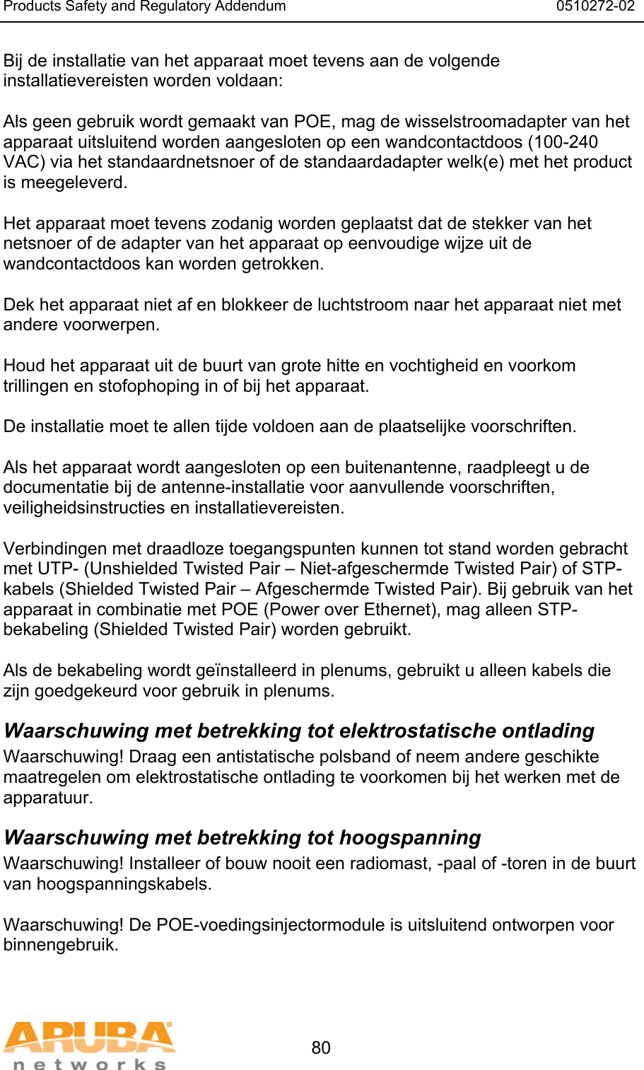 Products Safety and Regulatory Addendum                                                                  0510272-02   80 Bij de installatie van het apparaat moet tevens aan de volgende installatievereisten worden voldaan:  Als geen gebruik wordt gemaakt van POE, mag de wisselstroomadapter van het apparaat uitsluitend worden aangesloten op een wandcontactdoos (100-240 VAC) via het standaardnetsnoer of de standaardadapter welk(e) met het product is meegeleverd.  Het apparaat moet tevens zodanig worden geplaatst dat de stekker van het netsnoer of de adapter van het apparaat op eenvoudige wijze uit de wandcontactdoos kan worden getrokken.  Dek het apparaat niet af en blokkeer de luchtstroom naar het apparaat niet met andere voorwerpen.   Houd het apparaat uit de buurt van grote hitte en vochtigheid en voorkom trillingen en stofophoping in of bij het apparaat.  De installatie moet te allen tijde voldoen aan de plaatselijke voorschriften.  Als het apparaat wordt aangesloten op een buitenantenne, raadpleegt u de documentatie bij de antenne-installatie voor aanvullende voorschriften, veiligheidsinstructies en installatievereisten.  Verbindingen met draadloze toegangspunten kunnen tot stand worden gebracht met UTP- (Unshielded Twisted Pair &ndash; Niet-afgeschermde Twisted Pair) of STP-kabels (Shielded Twisted Pair &ndash; Afgeschermde Twisted Pair). Bij gebruik van het apparaat in combinatie met POE (Power over Ethernet), mag alleen STP-bekabeling (Shielded Twisted Pair) worden gebruikt.   Als de bekabeling wordt ge&iuml;nstalleerd in plenums, gebruikt u alleen kabels die zijn goedgekeurd voor gebruik in plenums. Waarschuwing met betrekking tot elektrostatische ontlading Waarschuwing! Draag een antistatische polsband of neem andere geschikte maatregelen om elektrostatische ontlading te voorkomen bij het werken met de apparatuur. Waarschuwing met betrekking tot hoogspanning Waarschuwing! Installeer of bouw nooit een radiomast, -paal of -toren in de buurt van hoogspanningskabels.  Waarschuwing! De POE-voedingsinjectormodule is uitsluitend ontworpen voor binnengebruik.   