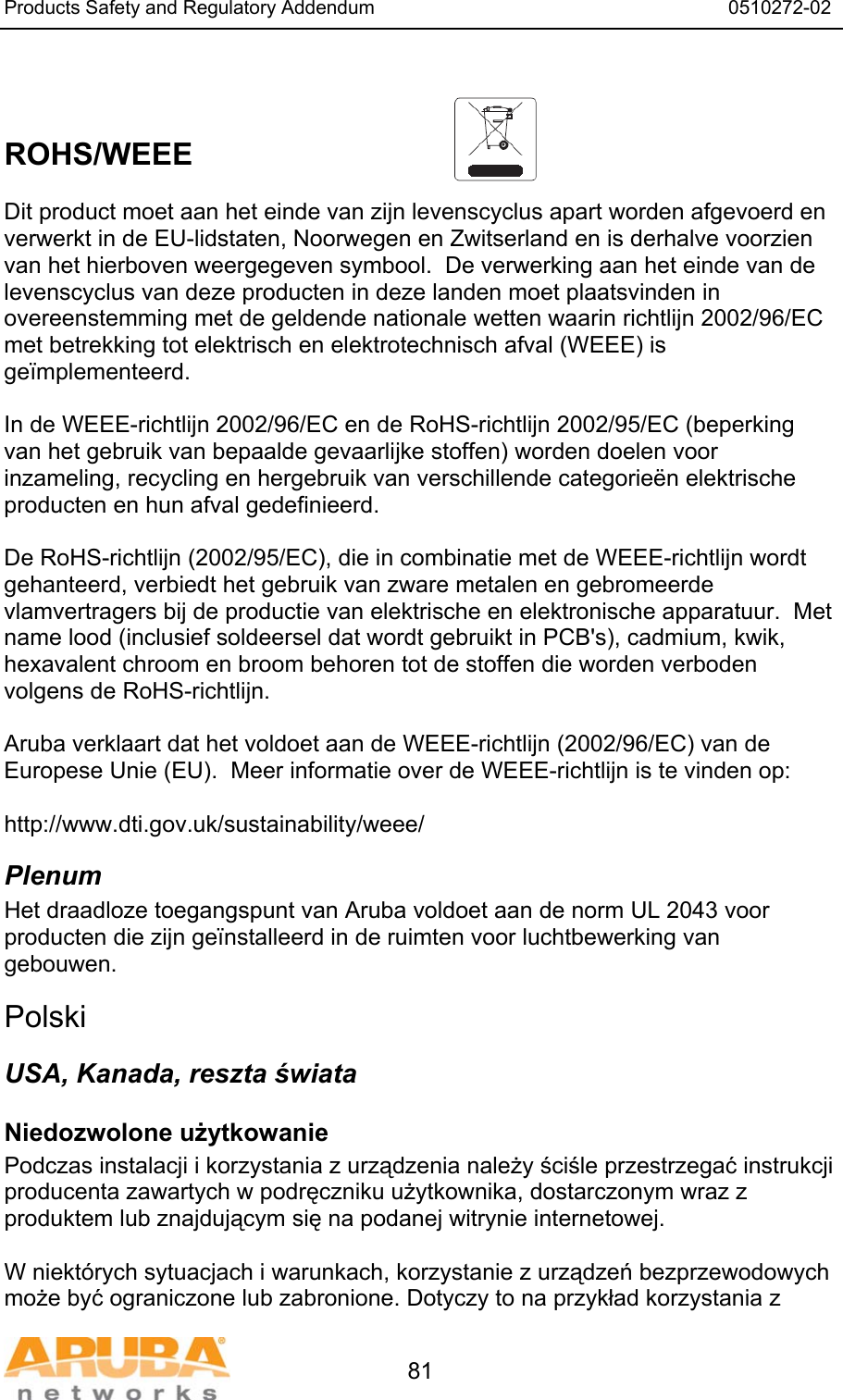 Products Safety and Regulatory Addendum                                                                  0510272-02   81   ROHS/WEEE   Dit product moet aan het einde van zijn levenscyclus apart worden afgevoerd en verwerkt in de EU-lidstaten, Noorwegen en Zwitserland en is derhalve voorzien van het hierboven weergegeven symbool.  De verwerking aan het einde van de levenscyclus van deze producten in deze landen moet plaatsvinden in overeenstemming met de geldende nationale wetten waarin richtlijn 2002/96/EC met betrekking tot elektrisch en elektrotechnisch afval (WEEE) is ge&iuml;mplementeerd.  In de WEEE-richtlijn 2002/96/EC en de RoHS-richtlijn 2002/95/EC (beperking van het gebruik van bepaalde gevaarlĳke stoffen) worden doelen voor inzameling, recycling en hergebruik van verschillende categorie&euml;n elektrische producten en hun afval gedefinieerd.  De RoHS-richtlijn (2002/95/EC), die in combinatie met de WEEE-richtlijn wordt gehanteerd, verbiedt het gebruik van zware metalen en gebromeerde vlamvertragers bij de productie van elektrische en elektronische apparatuur.  Met name lood (inclusief soldeersel dat wordt gebruikt in PCB's), cadmium, kwik, hexavalent chroom en broom behoren tot de stoffen die worden verboden volgens de RoHS-richtlijn.  Aruba verklaart dat het voldoet aan de WEEE-richtlijn (2002/96/EC) van de Europese Unie (EU).  Meer informatie over de WEEE-richtlijn is te vinden op:   http://www.dti.gov.uk/sustainability/weee/ Plenum Het draadloze toegangspunt van Aruba voldoet aan de norm UL 2043 voor producten die zijn ge&iuml;nstalleerd in de ruimten voor luchtbewerking van gebouwen.  Polski USA, Kanada, reszta świata Niedozwolone użytkowanie Podczas instalacji i korzystania z urządzenia należy ściśle przestrzegać instrukcji producenta zawartych w podręczniku użytkownika, dostarczonym wraz z produktem lub znajdującym się na podanej witrynie internetowej.  W niekt&oacute;rych sytuacjach i warunkach, korzystanie z urządzeń bezprzewodowych może być ograniczone lub zabronione. Dotyczy to na przykład korzystania z 