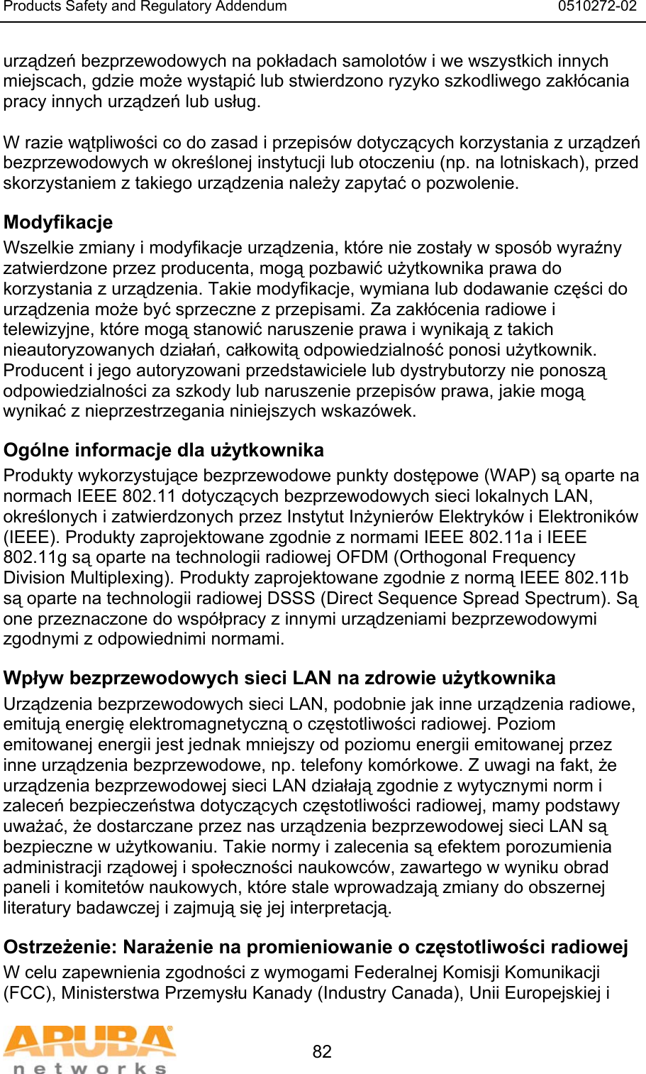 Products Safety and Regulatory Addendum                                                                  0510272-02   82 urządzeń bezprzewodowych na pokładach samolot&oacute;w i we wszystkich innych miejscach, gdzie może wystąpić lub stwierdzono ryzyko szkodliwego zakł&oacute;cania pracy innych urządzeń lub usług.  W razie wątpliwości co do zasad i przepis&oacute;w dotyczących korzystania z urządzeń bezprzewodowych w określonej instytucji lub otoczeniu (np. na lotniskach), przed skorzystaniem z takiego urządzenia należy zapytać o pozwolenie. Modyfikacje Wszelkie zmiany i modyfikacje urządzenia, kt&oacute;re nie zostały w spos&oacute;b wyraźny zatwierdzone przez producenta, mogą pozbawić użytkownika prawa do korzystania z urządzenia. Takie modyfikacje, wymiana lub dodawanie części do urządzenia może być sprzeczne z przepisami. Za zakł&oacute;cenia radiowe i telewizyjne, kt&oacute;re mogą stanowić naruszenie prawa i wynikają z takich nieautoryzowanych działań, całkowitą odpowiedzialność ponosi użytkownik. Producent i jego autoryzowani przedstawiciele lub dystrybutorzy nie ponoszą odpowiedzialności za szkody lub naruszenie przepis&oacute;w prawa, jakie mogą wynikać z nieprzestrzegania niniejszych wskaz&oacute;wek. Og&oacute;lne informacje dla użytkownika Produkty wykorzystujące bezprzewodowe punkty dostępowe (WAP) są oparte na normach IEEE 802.11 dotyczących bezprzewodowych sieci lokalnych LAN, określonych i zatwierdzonych przez Instytut Inżynier&oacute;w Elektryk&oacute;w i Elektronik&oacute;w (IEEE). Produkty zaprojektowane zgodnie z normami IEEE 802.11a i IEEE 802.11g są oparte na technologii radiowej OFDM (Orthogonal Frequency Division Multiplexing). Produkty zaprojektowane zgodnie z normą IEEE 802.11b są oparte na technologii radiowej DSSS (Direct Sequence Spread Spectrum). Są one przeznaczone do wsp&oacute;łpracy z innymi urządzeniami bezprzewodowymi zgodnymi z odpowiednimi normami. Wpływ bezprzewodowych sieci LAN na zdrowie użytkownika Urządzenia bezprzewodowych sieci LAN, podobnie jak inne urządzenia radiowe, emitują energię elektromagnetyczną o częstotliwości radiowej. Poziom emitowanej energii jest jednak mniejszy od poziomu energii emitowanej przez inne urządzenia bezprzewodowe, np. telefony kom&oacute;rkowe. Z uwagi na fakt, że urządzenia bezprzewodowej sieci LAN działają zgodnie z wytycznymi norm i zaleceń bezpieczeństwa dotyczących częstotliwości radiowej, mamy podstawy uważać, że dostarczane przez nas urządzenia bezprzewodowej sieci LAN są bezpieczne w użytkowaniu. Takie normy i zalecenia są efektem porozumienia administracji rządowej i społeczności naukowc&oacute;w, zawartego w wyniku obrad paneli i komitet&oacute;w naukowych, kt&oacute;re stale wprowadzają zmiany do obszernej literatury badawczej i zajmują się jej interpretacją. Ostrzeżenie: Narażenie na promieniowanie o częstotliwości radiowej W celu zapewnienia zgodności z wymogami Federalnej Komisji Komunikacji (FCC), Ministerstwa Przemysłu Kanady (Industry Canada), Unii Europejskiej i 