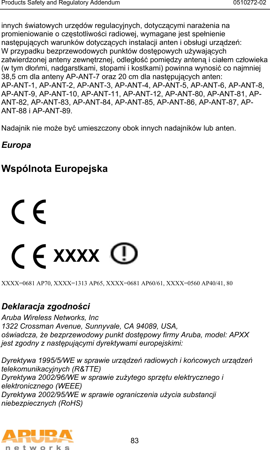 Products Safety and Regulatory Addendum                                                                  0510272-02   83 innych światowych urzęd&oacute;w regulacyjnych, dotyczącymi narażenia na promieniowanie o częstotliwości radiowej, wymagane jest spełnienie następujących warunk&oacute;w dotyczących instalacji anten i obsługi urządzeń:  W przypadku bezprzewodowych punkt&oacute;w dostępowych używających zatwierdzonej anteny zewnętrznej, odległość pomiędzy anteną i ciałem człowieka (w tym dłońmi, nadgarstkami, stopami i kostkami) powinna wynosić co najmniej 38,5 cm dla anteny AP-ANT-7 oraz 20 cm dla następujących anten: AP-ANT-1, AP-ANT-2, AP-ANT-3, AP-ANT-4, AP-ANT-5, AP-ANT-6, AP-ANT-8, AP-ANT-9, AP-ANT-10, AP-ANT-11, AP-ANT-12, AP-ANT-80, AP-ANT-81, AP-ANT-82, AP-ANT-83, AP-ANT-84, AP-ANT-85, AP-ANT-86, AP-ANT-87, AP-ANT-88 i AP-ANT-89.  Nadajnik nie może być umieszczony obok innych nadajnik&oacute;w lub anten. Europa  Wsp&oacute;lnota Europejska           XXXX    XXXX=0681 AP70, XXXX=1313 AP65, XXXX=0681 AP60/61, XXXX=0560 AP40/41, 80  Deklaracja zgodności Aruba Wireless Networks, Inc 1322 Crossman Avenue, Sunnyvale, CA 94089, USA, oświadcza, że bezprzewodowy punkt dostępowy firmy Aruba, model: APXX jest zgodny z następującymi dyrektywami europejskimi:  Dyrektywa 1995/5/WE w sprawie urządzeń radiowych i końcowych urządzeń telekomunikacyjnych (R&amp;TTE) Dyrektywa 2002/96/WE w sprawie zużytego sprzętu elektrycznego i elektronicznego (WEEE) Dyrektywa 2002/95/WE w sprawie ograniczenia użycia substancji niebezpiecznych (RoHS)  