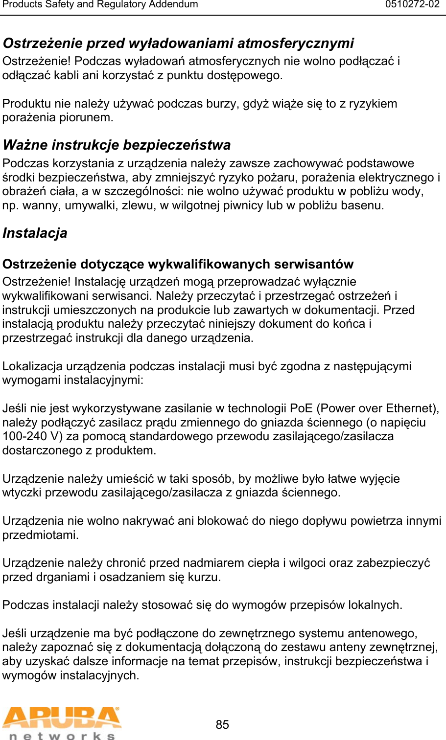 Products Safety and Regulatory Addendum                                                                  0510272-02   85 Ostrzeżenie przed wyładowaniami atmosferycznymi Ostrzeżenie! Podczas wyładowań atmosferycznych nie wolno podłączać i odłączać kabli ani korzystać z punktu dostępowego.  Produktu nie należy używać podczas burzy, gdyż wiąże się to z ryzykiem porażenia piorunem. Ważne instrukcje bezpieczeństwa Podczas korzystania z urządzenia należy zawsze zachowywać podstawowe środki bezpieczeństwa, aby zmniejszyć ryzyko pożaru, porażenia elektrycznego i obrażeń ciała, a w szczeg&oacute;lności: nie wolno używać produktu w pobliżu wody, np. wanny, umywalki, zlewu, w wilgotnej piwnicy lub w pobliżu basenu. Instalacja Ostrzeżenie dotyczące wykwalifikowanych serwisant&oacute;w Ostrzeżenie! Instalację urządzeń mogą przeprowadzać wyłącznie wykwalifikowani serwisanci. Należy przeczytać i przestrzegać ostrzeżeń i instrukcji umieszczonych na produkcie lub zawartych w dokumentacji. Przed instalacją produktu należy przeczytać niniejszy dokument do końca i przestrzegać instrukcji dla danego urządzenia.  Lokalizacja urządzenia podczas instalacji musi być zgodna z następującymi wymogami instalacyjnymi:  Jeśli nie jest wykorzystywane zasilanie w technologii PoE (Power over Ethernet), należy podłączyć zasilacz prądu zmiennego do gniazda ściennego (o napięciu 100-240 V) za pomocą standardowego przewodu zasilającego/zasilacza dostarczonego z produktem.  Urządzenie należy umieścić w taki spos&oacute;b, by możliwe było łatwe wyjęcie wtyczki przewodu zasilającego/zasilacza z gniazda ściennego.  Urządzenia nie wolno nakrywać ani blokować do niego dopływu powietrza innymi przedmiotami.   Urządzenie należy chronić przed nadmiarem ciepła i wilgoci oraz zabezpieczyć przed drganiami i osadzaniem się kurzu.  Podczas instalacji należy stosować się do wymog&oacute;w przepis&oacute;w lokalnych.  Jeśli urządzenie ma być podłączone do zewnętrznego systemu antenowego, należy zapoznać się z dokumentacją dołączoną do zestawu anteny zewnętrznej, aby uzyskać dalsze informacje na temat przepis&oacute;w, instrukcji bezpieczeństwa i wymog&oacute;w instalacyjnych. 