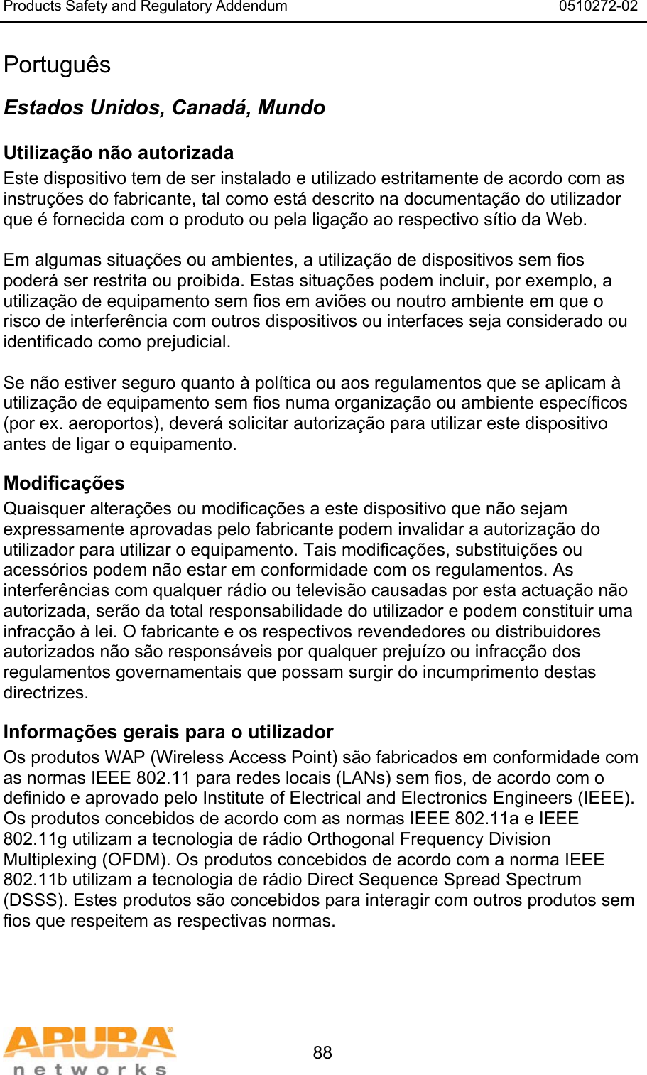 Products Safety and Regulatory Addendum                                                                  0510272-02   88 Portugu&ecirc;s Estados Unidos, Canad&aacute;, Mundo Utiliza&ccedil;&atilde;o n&atilde;o autorizada Este dispositivo tem de ser instalado e utilizado estritamente de acordo com as instru&ccedil;&otilde;es do fabricante, tal como est&aacute; descrito na documenta&ccedil;&atilde;o do utilizador que &eacute; fornecida com o produto ou pela liga&ccedil;&atilde;o ao respectivo s&iacute;tio da Web.  Em algumas situa&ccedil;&otilde;es ou ambientes, a utiliza&ccedil;&atilde;o de dispositivos sem fios poder&aacute; ser restrita ou proibida. Estas situa&ccedil;&otilde;es podem incluir, por exemplo, a utiliza&ccedil;&atilde;o de equipamento sem fios em avi&otilde;es ou noutro ambiente em que o risco de interfer&ecirc;ncia com outros dispositivos ou interfaces seja considerado ou identificado como prejudicial.  Se n&atilde;o estiver seguro quanto &agrave; pol&iacute;tica ou aos regulamentos que se aplicam &agrave; utiliza&ccedil;&atilde;o de equipamento sem fios numa organiza&ccedil;&atilde;o ou ambiente espec&iacute;ficos (por ex. aeroportos), dever&aacute; solicitar autoriza&ccedil;&atilde;o para utilizar este dispositivo antes de ligar o equipamento. Modifica&ccedil;&otilde;es  Quaisquer altera&ccedil;&otilde;es ou modifica&ccedil;&otilde;es a este dispositivo que n&atilde;o sejam expressamente aprovadas pelo fabricante podem invalidar a autoriza&ccedil;&atilde;o do utilizador para utilizar o equipamento. Tais modifica&ccedil;&otilde;es, substitui&ccedil;&otilde;es ou acess&oacute;rios podem n&atilde;o estar em conformidade com os regulamentos. As interfer&ecirc;ncias com qualquer r&aacute;dio ou televis&atilde;o causadas por esta actua&ccedil;&atilde;o n&atilde;o autorizada, ser&atilde;o da total responsabilidade do utilizador e podem constituir uma infrac&ccedil;&atilde;o &agrave; lei. O fabricante e os respectivos revendedores ou distribuidores autorizados n&atilde;o s&atilde;o respons&aacute;veis por qualquer preju&iacute;zo ou infrac&ccedil;&atilde;o dos regulamentos governamentais que possam surgir do incumprimento destas directrizes. Informa&ccedil;&otilde;es gerais para o utilizador Os produtos WAP (Wireless Access Point) s&atilde;o fabricados em conformidade com as normas IEEE 802.11 para redes locais (LANs) sem fios, de acordo com o definido e aprovado pelo Institute of Electrical and Electronics Engineers (IEEE). Os produtos concebidos de acordo com as normas IEEE 802.11a e IEEE 802.11g utilizam a tecnologia de r&aacute;dio Orthogonal Frequency Division Multiplexing (OFDM). Os produtos concebidos de acordo com a norma IEEE 802.11b utilizam a tecnologia de r&aacute;dio Direct Sequence Spread Spectrum (DSSS). Estes produtos s&atilde;o concebidos para interagir com outros produtos sem fios que respeitem as respectivas normas. 