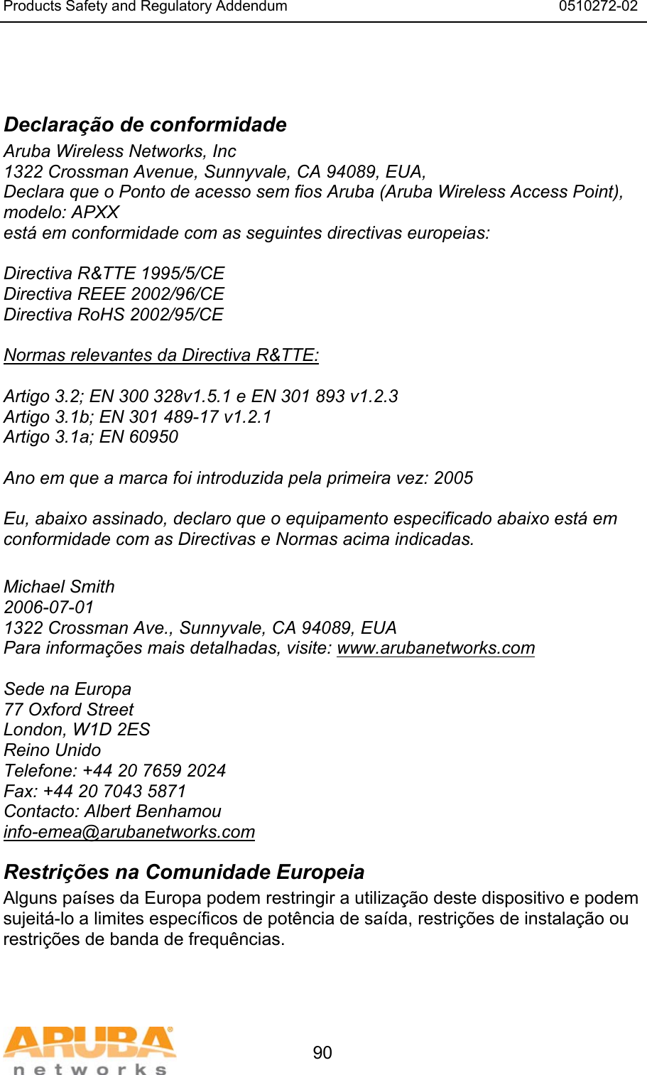 Products Safety and Regulatory Addendum                                                                  0510272-02   90   Declara&ccedil;&atilde;o de conformidade Aruba Wireless Networks, Inc 1322 Crossman Avenue, Sunnyvale, CA 94089, EUA, Declara que o Ponto de acesso sem fios Aruba (Aruba Wireless Access Point), modelo: APXX est&aacute; em conformidade com as seguintes directivas europeias:  Directiva R&amp;TTE 1995/5/CE Directiva REEE 2002/96/CE Directiva RoHS 2002/95/CE  Normas relevantes da Directiva R&amp;TTE:  Artigo 3.2; EN 300 328v1.5.1 e EN 301 893 v1.2.3 Artigo 3.1b; EN 301 489-17 v1.2.1 Artigo 3.1a; EN 60950  Ano em que a marca foi introduzida pela primeira vez: 2005  Eu, abaixo assinado, declaro que o equipamento especificado abaixo est&aacute; em conformidade com as Directivas e Normas acima indicadas.  Michael Smith 2006-07-01 1322 Crossman Ave., Sunnyvale, CA 94089, EUA Para informa&ccedil;&otilde;es mais detalhadas, visite: www.arubanetworks.com  Sede na Europa 77 Oxford Street London, W1D 2ES Reino Unido Telefone: +44 20 7659 2024 Fax: +44 20 7043 5871 Contacto: Albert Benhamou info-emea@arubanetworks.com Restri&ccedil;&otilde;es na Comunidade Europeia Alguns pa&iacute;ses da Europa podem restringir a utiliza&ccedil;&atilde;o deste dispositivo e podem sujeit&aacute;-lo a limites espec&iacute;ficos de pot&ecirc;ncia de sa&iacute;da, restri&ccedil;&otilde;es de instala&ccedil;&atilde;o ou restri&ccedil;&otilde;es de banda de frequ&ecirc;ncias. 