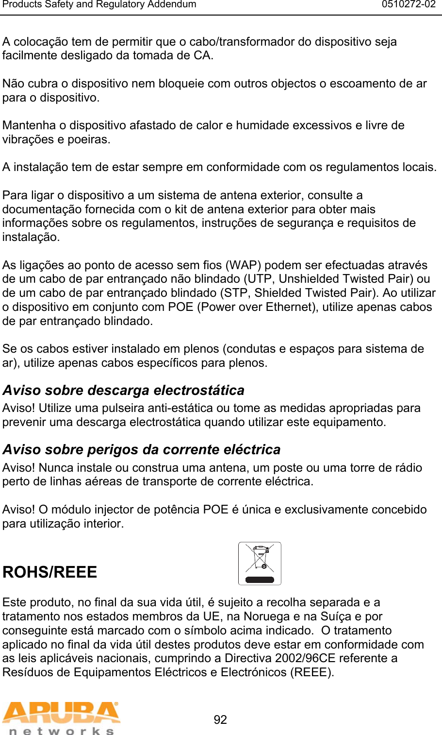 Products Safety and Regulatory Addendum                                                                  0510272-02   92 A coloca&ccedil;&atilde;o tem de permitir que o cabo/transformador do dispositivo seja facilmente desligado da tomada de CA.  N&atilde;o cubra o dispositivo nem bloqueie com outros objectos o escoamento de ar para o dispositivo.   Mantenha o dispositivo afastado de calor e humidade excessivos e livre de vibra&ccedil;&otilde;es e poeiras.  A instala&ccedil;&atilde;o tem de estar sempre em conformidade com os regulamentos locais.  Para ligar o dispositivo a um sistema de antena exterior, consulte a documenta&ccedil;&atilde;o fornecida com o kit de antena exterior para obter mais informa&ccedil;&otilde;es sobre os regulamentos, instru&ccedil;&otilde;es de seguran&ccedil;a e requisitos de instala&ccedil;&atilde;o.  As liga&ccedil;&otilde;es ao ponto de acesso sem fios (WAP) podem ser efectuadas atrav&eacute;s de um cabo de par entran&ccedil;ado n&atilde;o blindado (UTP, Unshielded Twisted Pair) ou de um cabo de par entran&ccedil;ado blindado (STP, Shielded Twisted Pair). Ao utilizar o dispositivo em conjunto com POE (Power over Ethernet), utilize apenas cabos de par entran&ccedil;ado blindado.   Se os cabos estiver instalado em plenos (condutas e espa&ccedil;os para sistema de ar), utilize apenas cabos espec&iacute;ficos para plenos. Aviso sobre descarga electrost&aacute;tica Aviso! Utilize uma pulseira anti-est&aacute;tica ou tome as medidas apropriadas para prevenir uma descarga electrost&aacute;tica quando utilizar este equipamento. Aviso sobre perigos da corrente el&eacute;ctrica Aviso! Nunca instale ou construa uma antena, um poste ou uma torre de r&aacute;dio perto de linhas a&eacute;reas de transporte de corrente el&eacute;ctrica.  Aviso! O m&oacute;dulo injector de pot&ecirc;ncia POE &eacute; &uacute;nica e exclusivamente concebido para utiliza&ccedil;&atilde;o interior.   ROHS/REEE   Este produto, no final da sua vida &uacute;til, &eacute; sujeito a recolha separada e a tratamento nos estados membros da UE, na Noruega e na Su&iacute;&ccedil;a e por conseguinte est&aacute; marcado com o s&iacute;mbolo acima indicado.  O tratamento aplicado no final da vida &uacute;til destes produtos deve estar em conformidade com as leis aplic&aacute;veis nacionais, cumprindo a Directiva 2002/96CE referente a Res&iacute;duos de Equipamentos El&eacute;ctricos e Electr&oacute;nicos (REEE). 