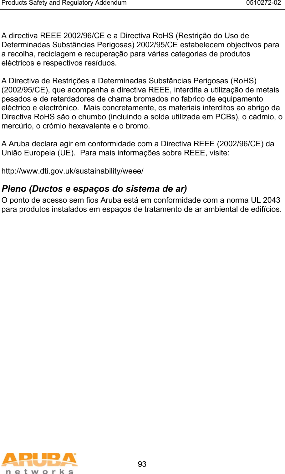 Products Safety and Regulatory Addendum                                                                  0510272-02   93  A directiva REEE 2002/96/CE e a Directiva RoHS (Restri&ccedil;&atilde;o do Uso de Determinadas Subst&acirc;ncias Perigosas) 2002/95/CE estabelecem objectivos para a recolha, reciclagem e recupera&ccedil;&atilde;o para v&aacute;rias categorias de produtos el&eacute;ctricos e respectivos res&iacute;duos.  A Directiva de Restri&ccedil;&otilde;es a Determinadas Subst&acirc;ncias Perigosas (RoHS) (2002/95/CE), que acompanha a directiva REEE, interdita a utiliza&ccedil;&atilde;o de metais pesados e de retardadores de chama bromados no fabrico de equipamento el&eacute;ctrico e electr&oacute;nico.  Mais concretamente, os materiais interditos ao abrigo da Directiva RoHS s&atilde;o o chumbo (incluindo a solda utilizada em PCBs), o c&aacute;dmio, o merc&uacute;rio, o cr&oacute;mio hexavalente e o bromo.  A Aruba declara agir em conformidade com a Directiva REEE (2002/96/CE) da Uni&atilde;o Europeia (UE).  Para mais informa&ccedil;&otilde;es sobre REEE, visite:   http://www.dti.gov.uk/sustainability/weee/ Pleno (Ductos e espa&ccedil;os do sistema de ar) O ponto de acesso sem fios Aruba est&aacute; em conformidade com a norma UL 2043 para produtos instalados em espa&ccedil;os de tratamento de ar ambiental de edif&iacute;cios.  
