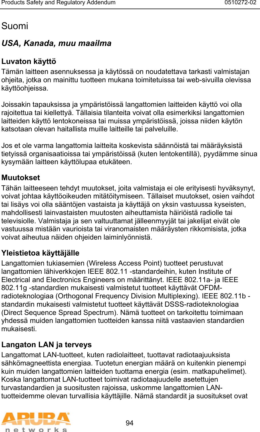 Products Safety and Regulatory Addendum                                                                  0510272-02   94 Suomi USA, Kanada, muu maailma Luvaton k&auml;ytt&ouml;  T&auml;m&auml;n laitteen asennuksessa ja k&auml;yt&ouml;ss&auml; on noudatettava tarkasti valmistajan ohjeita, jotka on mainittu tuotteen mukana toimitetuissa tai web-sivuilla olevissa k&auml;ytt&ouml;ohjeissa.  Joissakin tapauksissa ja ymp&auml;rist&ouml;iss&auml; langattomien laitteiden k&auml;ytt&ouml; voi olla rajoitettua tai kielletty&auml;. T&auml;llaisia tilanteita voivat olla esimerkiksi langattomien laitteiden k&auml;ytt&ouml; lentokoneissa tai muissa ymp&auml;rist&ouml;iss&auml;, joissa niiden k&auml;yt&ouml;n katsotaan olevan haitallista muille laitteille tai palveluille.  Jos et ole varma langattomia laitteita koskevista s&auml;&auml;nn&ouml;ist&auml; tai m&auml;&auml;r&auml;yksist&auml; tietyiss&auml; organisaatioissa tai ymp&auml;rist&ouml;iss&auml; (kuten lentokentill&auml;), pyyd&auml;mme sinua kysym&auml;&auml;n laitteen k&auml;ytt&ouml;lupaa etuk&auml;teen. Muutokset  T&auml;h&auml;n laitteeseen tehdyt muutokset, joita valmistaja ei ole erityisesti hyv&auml;ksynyt, voivat johtaa k&auml;ytt&ouml;oikeuden mit&auml;t&ouml;itymiseen. T&auml;llaiset muutokset, osien vaihdot tai lis&auml;ys voi olla s&auml;&auml;nt&ouml;jen vastaista ja k&auml;ytt&auml;j&auml; on yksin vastuussa kyseisten, mahdollisesti lainvastaisten muutosten aiheuttamista h&auml;iri&ouml;ist&auml; radiolle tai televisiolle. Valmistaja ja sen valtuuttamat j&auml;lleenmyyj&auml;t tai jakelijat eiv&auml;t ole vastuussa mist&auml;&auml;n vaurioista tai viranomaisten m&auml;&auml;r&auml;ysten rikkomisista, jotka voivat aiheutua n&auml;iden ohjeiden laiminly&ouml;nnist&auml;. Yleistietoa k&auml;ytt&auml;j&auml;lle Langattomien tukiasemien (Wireless Access Point) tuotteet perustuvat langattomien l&auml;hiverkkojen IEEE 802.11 -standardeihin, kuten Institute of Electrical and Electronics Engineers on m&auml;&auml;ritt&auml;nyt. IEEE 802.11a- ja IEEE 802.11g -standardien mukaisesti valmistetut tuotteet k&auml;ytt&auml;v&auml;t OFDM-radioteknologiaa (Orthogonal Frequency Division Multiplexing). IEEE 802.11b -standardin mukaisesti valmistetut tuotteet k&auml;ytt&auml;v&auml;t DSSS-radioteknologiaa (Direct Sequence Spread Spectrum). N&auml;m&auml; tuotteet on tarkoitettu toimimaan yhdess&auml; muiden langattomien tuotteiden kanssa niit&auml; vastaavien standardien mukaisesti. Langaton LAN ja terveys  Langattomat LAN-tuotteet, kuten radiolaitteet, tuottavat radiotaajuuksista s&auml;hk&ouml;magneettista energiaa. Tuotetun energian m&auml;&auml;r&auml; on kuitenkin pienempi kuin muiden langattomien laitteiden tuottama energia (esim. matkapuhelimet). Koska langattomat LAN-tuotteet toimivat radiotaajuudelle asetettujen turvastandardien ja suositusten rajoissa, uskomme langattomien LAN-tuotteidemme olevan turvallisia k&auml;ytt&auml;jille. N&auml;m&auml; standardit ja suositukset ovat 