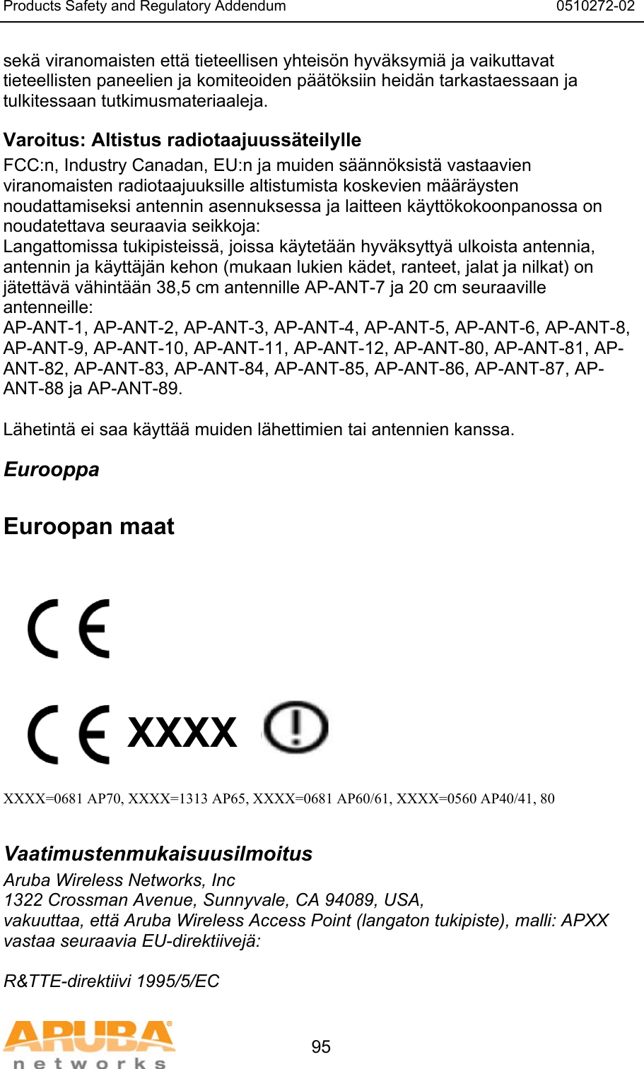 Products Safety and Regulatory Addendum                                                                  0510272-02   95 sek&auml; viranomaisten ett&auml; tieteellisen yhteis&ouml;n hyv&auml;ksymi&auml; ja vaikuttavat tieteellisten paneelien ja komiteoiden p&auml;&auml;t&ouml;ksiin heid&auml;n tarkastaessaan ja tulkitessaan tutkimusmateriaaleja. Varoitus: Altistus radiotaajuuss&auml;teilylle FCC:n, Industry Canadan, EU:n ja muiden s&auml;&auml;nn&ouml;ksist&auml; vastaavien viranomaisten radiotaajuuksille altistumista koskevien m&auml;&auml;r&auml;ysten noudattamiseksi antennin asennuksessa ja laitteen k&auml;ytt&ouml;kokoonpanossa on noudatettava seuraavia seikkoja: Langattomissa tukipisteiss&auml;, joissa k&auml;ytet&auml;&auml;n hyv&auml;ksytty&auml; ulkoista antennia, antennin ja k&auml;ytt&auml;j&auml;n kehon (mukaan lukien k&auml;det, ranteet, jalat ja nilkat) on j&auml;tett&auml;v&auml; v&auml;hint&auml;&auml;n 38,5 cm antennille AP-ANT-7 ja 20 cm seuraaville antenneille: AP-ANT-1, AP-ANT-2, AP-ANT-3, AP-ANT-4, AP-ANT-5, AP-ANT-6, AP-ANT-8, AP-ANT-9, AP-ANT-10, AP-ANT-11, AP-ANT-12, AP-ANT-80, AP-ANT-81, AP-ANT-82, AP-ANT-83, AP-ANT-84, AP-ANT-85, AP-ANT-86, AP-ANT-87, AP-ANT-88 ja AP-ANT-89.  L&auml;hetint&auml; ei saa k&auml;ytt&auml;&auml; muiden l&auml;hettimien tai antennien kanssa. Eurooppa  Euroopan maat           XXXX    XXXX=0681 AP70, XXXX=1313 AP65, XXXX=0681 AP60/61, XXXX=0560 AP40/41, 80  Vaatimustenmukaisuusilmoitus Aruba Wireless Networks, Inc 1322 Crossman Avenue, Sunnyvale, CA 94089, USA, vakuuttaa, ett&auml; Aruba Wireless Access Point (langaton tukipiste), malli: APXX vastaa seuraavia EU-direktiivej&auml;:  R&amp;TTE-direktiivi 1995/5/EC 