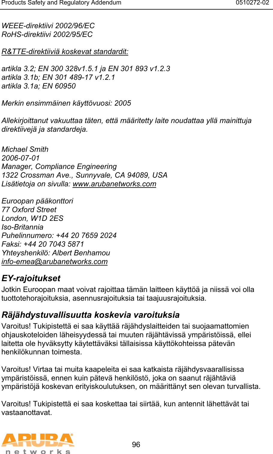 Products Safety and Regulatory Addendum                                                                  0510272-02   96 WEEE-direktiivi 2002/96/EC RoHS-direktiivi 2002/95/EC  R&amp;TTE-direktiivi&auml; koskevat standardit:  artikla 3.2; EN 300 328v1.5.1 ja EN 301 893 v1.2.3 artikla 3.1b; EN 301 489-17 v1.2.1 artikla 3.1a; EN 60950  Merkin ensimm&auml;inen k&auml;ytt&ouml;vuosi: 2005  Allekirjoittanut vakuuttaa t&auml;ten, ett&auml; m&auml;&auml;ritetty laite noudattaa yll&auml; mainittuja direktiivej&auml; ja standardeja.  Michael Smith 2006-07-01 Manager, Compliance Engineering 1322 Crossman Ave., Sunnyvale, CA 94089, USA Lis&auml;tietoja on sivulla: www.arubanetworks.com  Euroopan p&auml;&auml;konttori 77 Oxford Street London, W1D 2ES Iso-Britannia Puhelinnumero: +44 20 7659 2024 Faksi: +44 20 7043 5871 Yhteyshenkil&ouml;: Albert Benhamou info-emea@arubanetworks.com EY-rajoitukset Jotkin Euroopan maat voivat rajoittaa t&auml;m&auml;n laitteen k&auml;ytt&ouml;&auml; ja niiss&auml; voi olla tuottotehorajoituksia, asennusrajoituksia tai taajuusrajoituksia. R&auml;j&auml;hdystuvallisuutta koskevia varoituksia Varoitus! Tukipistett&auml; ei saa k&auml;ytt&auml;&auml; r&auml;j&auml;hdyslaitteiden tai suojaamattomien ohjauskoteloiden l&auml;heisyydess&auml; tai muuten r&auml;j&auml;ht&auml;viss&auml; ymp&auml;rist&ouml;iss&auml;, ellei laitetta ole hyv&auml;ksytty k&auml;ytett&auml;v&auml;ksi t&auml;llaisissa k&auml;ytt&ouml;kohteissa p&auml;tev&auml;n henkil&ouml;kunnan toimesta.  Varoitus! Virtaa tai muita kaapeleita ei saa katkaista r&auml;j&auml;hdysvaarallisissa ymp&auml;rist&ouml;iss&auml;, ennen kuin p&auml;tev&auml; henkil&ouml;st&ouml;, joka on saanut r&auml;j&auml;ht&auml;vi&auml; ymp&auml;rist&ouml;j&auml; koskevan erityiskoulutuksen, on m&auml;&auml;ritt&auml;nyt sen olevan turvallista.  Varoitus! Tukipistett&auml; ei saa koskettaa tai siirt&auml;&auml;, kun antennit l&auml;hett&auml;v&auml;t tai vastaanottavat. 