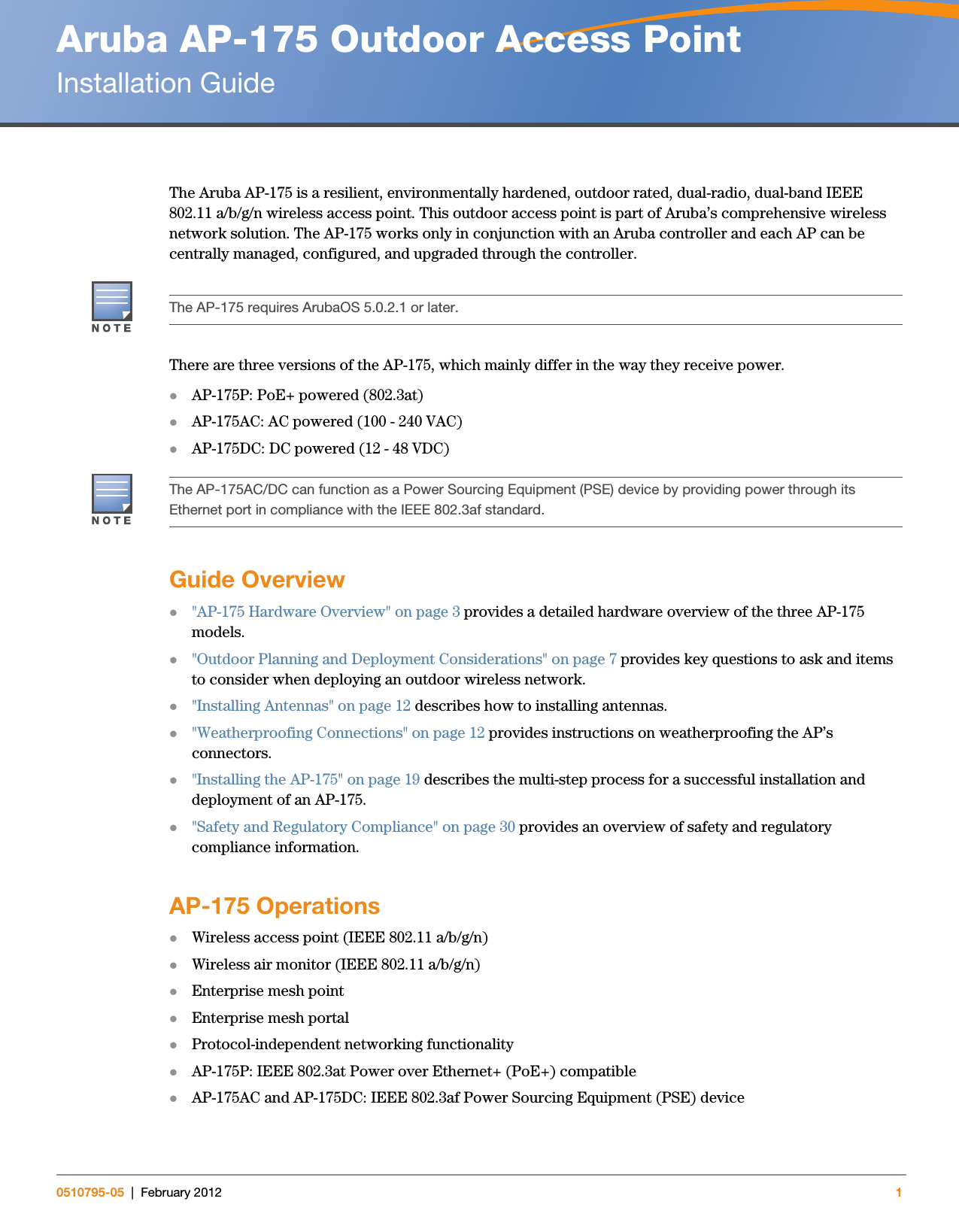 Aruba AP-175 Outdoor Access PointInstallation Guide0510795-05 | February 2012 1The Aruba AP-175 is a resilient, environmentally hardened, outdoor rated, dual-radio, dual-band IEEE 802.11 a/b/g/n wireless access point. This outdoor access point is part of Aruba’s comprehensive wireless network solution. The AP-175 works only in conjunction with an Aruba controller and each AP can be centrally managed, configured, and upgraded through the controller.There are three versions of the AP-175, which mainly differ in the way they receive power.AP-175P: PoE+ powered (802.3at)AP-175AC: AC powered (100 - 240 VAC)AP-175DC: DC powered (12 - 48 VDC)Guide Overview&quot;AP-175 Hardware Overview&quot; on page3 provides a detailed hardware overview of the three AP-175 models.&quot;Outdoor Planning and Deployment Considerations&quot; on page7 provides key questions to ask and items to consider when deploying an outdoor wireless network.&quot;Installing Antennas&quot; on page12 describes how to installing antennas.&quot;Weatherproofing Connections&quot; on page12 provides instructions on weatherproofing the AP’s connectors.&quot;Installing the AP-175&quot; on page19 describes the multi-step process for a successful installation and deployment of an AP-175.&quot;Safety and Regulatory Compliance&quot; on page30 provides an overview of safety and regulatory compliance information.AP-175 OperationsWireless access point (IEEE 802.11 a/b/g/n)Wireless air monitor (IEEE 802.11 a/b/g/n)Enterprise mesh point Enterprise mesh portal Protocol-independent networking functionalityAP-175P: IEEE 802.3at Power over Ethernet+ (PoE+) compatibleAP-175AC and AP-175DC: IEEE 802.3af Power Sourcing Equipment (PSE) deviceThe AP-175 requires ArubaOS 5.0.2.1 or later.The AP-175AC/DC can function as a Power Sourcing Equipment (PSE) device by providing power through its Ethernet port in compliance with the IEEE 802.3af standard.