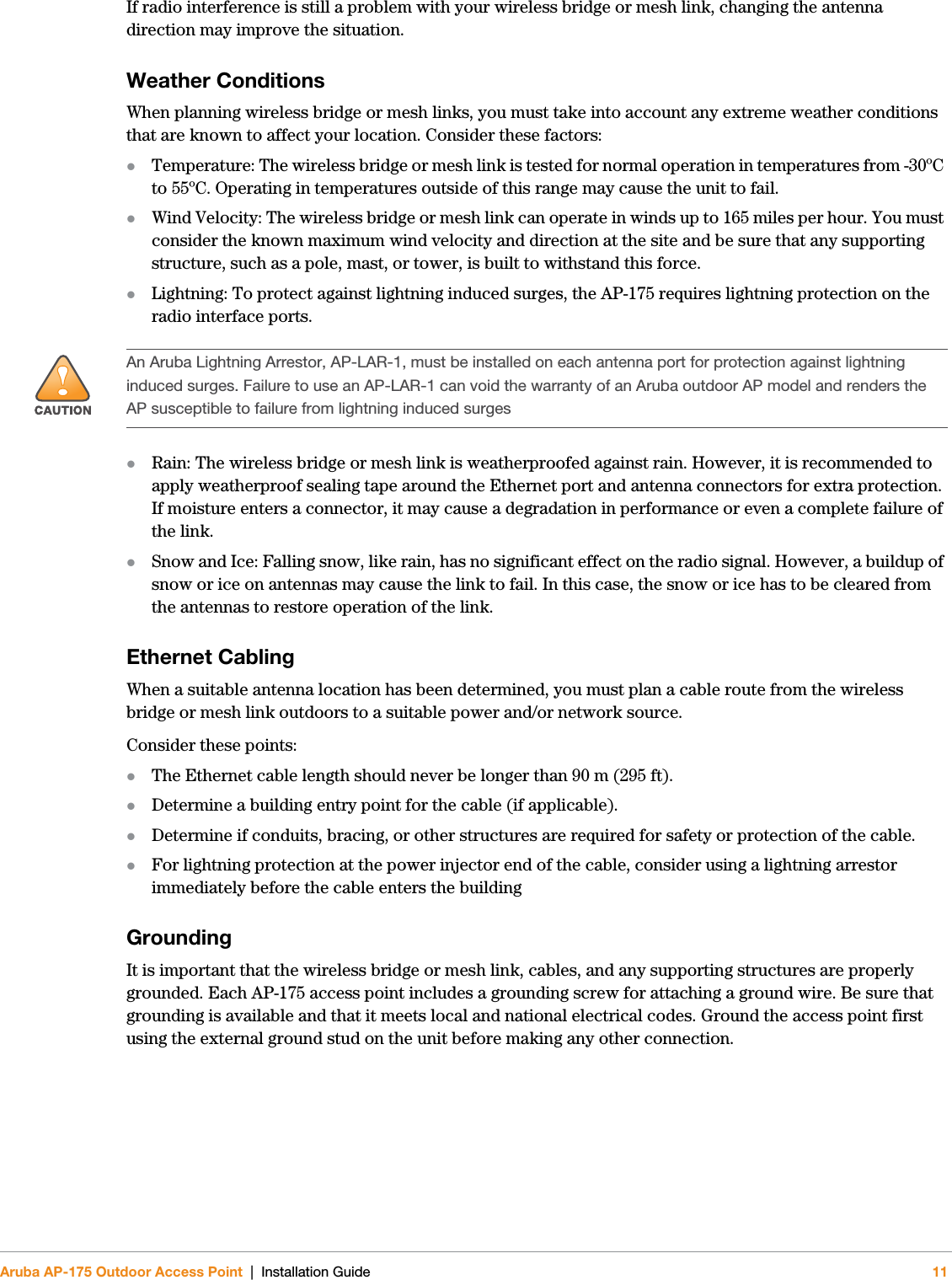 Aruba AP-175 Outdoor Access Point | Installation Guide 11If radio interference is still a problem with your wireless bridge or mesh link, changing the antenna direction may improve the situation.Weather ConditionsWhen planning wireless bridge or mesh links, you must take into account any extreme weather conditions that are known to affect your location. Consider these factors:Temperature: The wireless bridge or mesh link is tested for normal operation in temperatures from -30ºC to 55ºC. Operating in temperatures outside of this range may cause the unit to fail.Wind Velocity: The wireless bridge or mesh link can operate in winds up to 165 miles per hour. You must consider the known maximum wind velocity and direction at the site and be sure that any supporting structure, such as a pole, mast, or tower, is built to withstand this force.Lightning: To protect against lightning induced surges, the AP-175 requires lightning protection on the radio interface ports.Rain: The wireless bridge or mesh link is weatherproofed against rain. However, it is recommended to apply weatherproof sealing tape around the Ethernet port and antenna connectors for extra protection. If moisture enters a connector, it may cause a degradation in performance or even a complete failure of the link.Snow and Ice: Falling snow, like rain, has no significant effect on the radio signal. However, a buildup of snow or ice on antennas may cause the link to fail. In this case, the snow or ice has to be cleared from the antennas to restore operation of the link.Ethernet CablingWhen a suitable antenna location has been determined, you must plan a cable route from the wireless bridge or mesh link outdoors to a suitable power and/or network source.Consider these points:The Ethernet cable length should never be longer than 90 m (295 ft).Determine a building entry point for the cable (if applicable).Determine if conduits, bracing, or other structures are required for safety or protection of the cable.For lightning protection at the power injector end of the cable, consider using a lightning arrestor immediately before the cable enters the buildingGroundingIt is important that the wireless bridge or mesh link, cables, and any supporting structures are properly grounded. Each AP-175 access point includes a grounding screw for attaching a ground wire. Be sure that grounding is available and that it meets local and national electrical codes. Ground the access point first using the external ground stud on the unit before making any other connection.!An Aruba Lightning Arrestor, AP-LAR-1, must be installed on each antenna port for protection against lightning induced surges. Failure to use an AP-LAR-1 can void the warranty of an Aruba outdoor AP model and renders the AP susceptible to failure from lightning induced surges