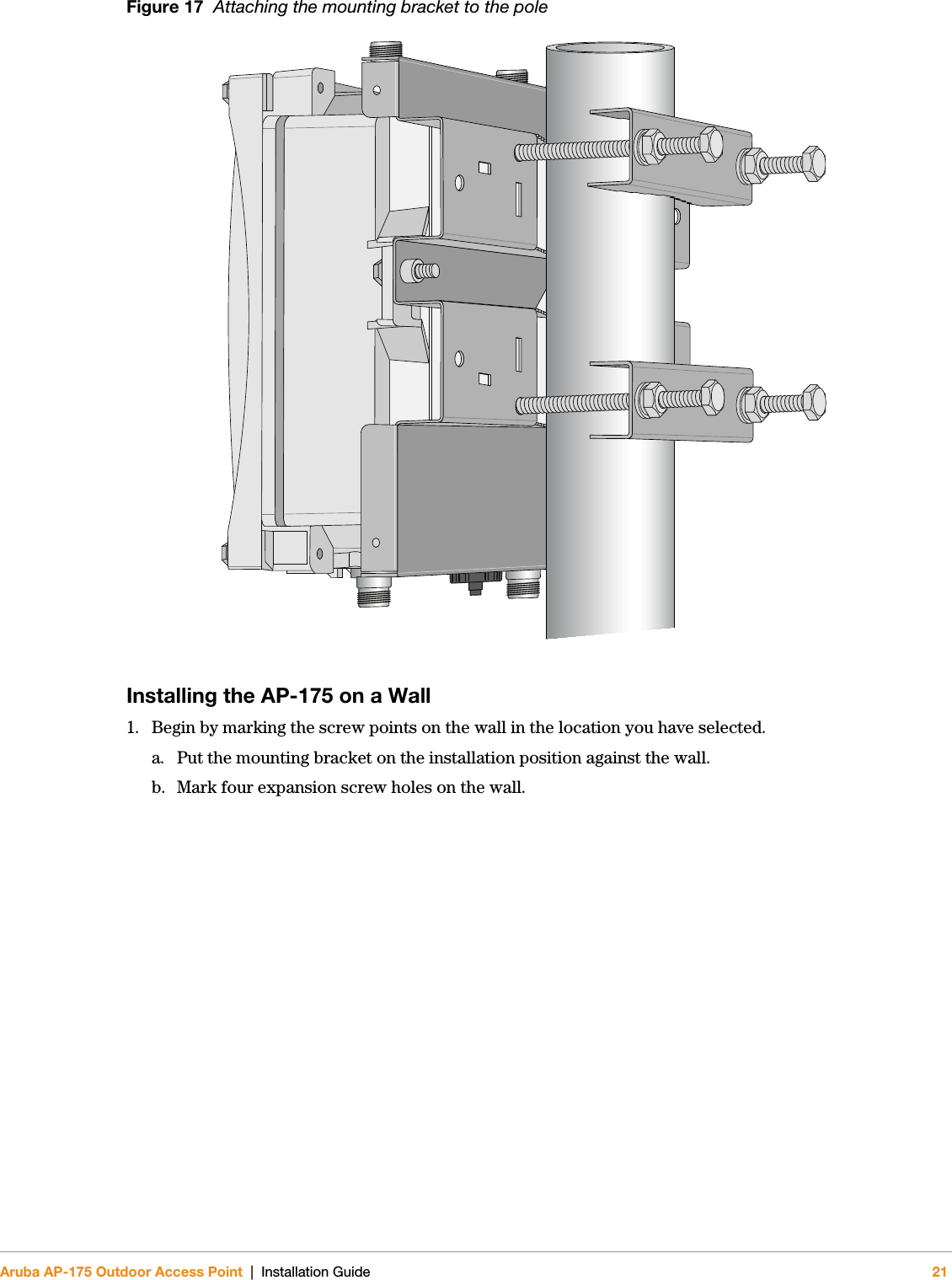 Aruba AP-175 Outdoor Access Point | Installation Guide 21Figure 17  Attaching the mounting bracket to the poleInstalling the AP-175 on a Wall1. Begin by marking the screw points on the wall in the location you have selected.a. Put the mounting bracket on the installation position against the wall.b. Mark four expansion screw holes on the wall.