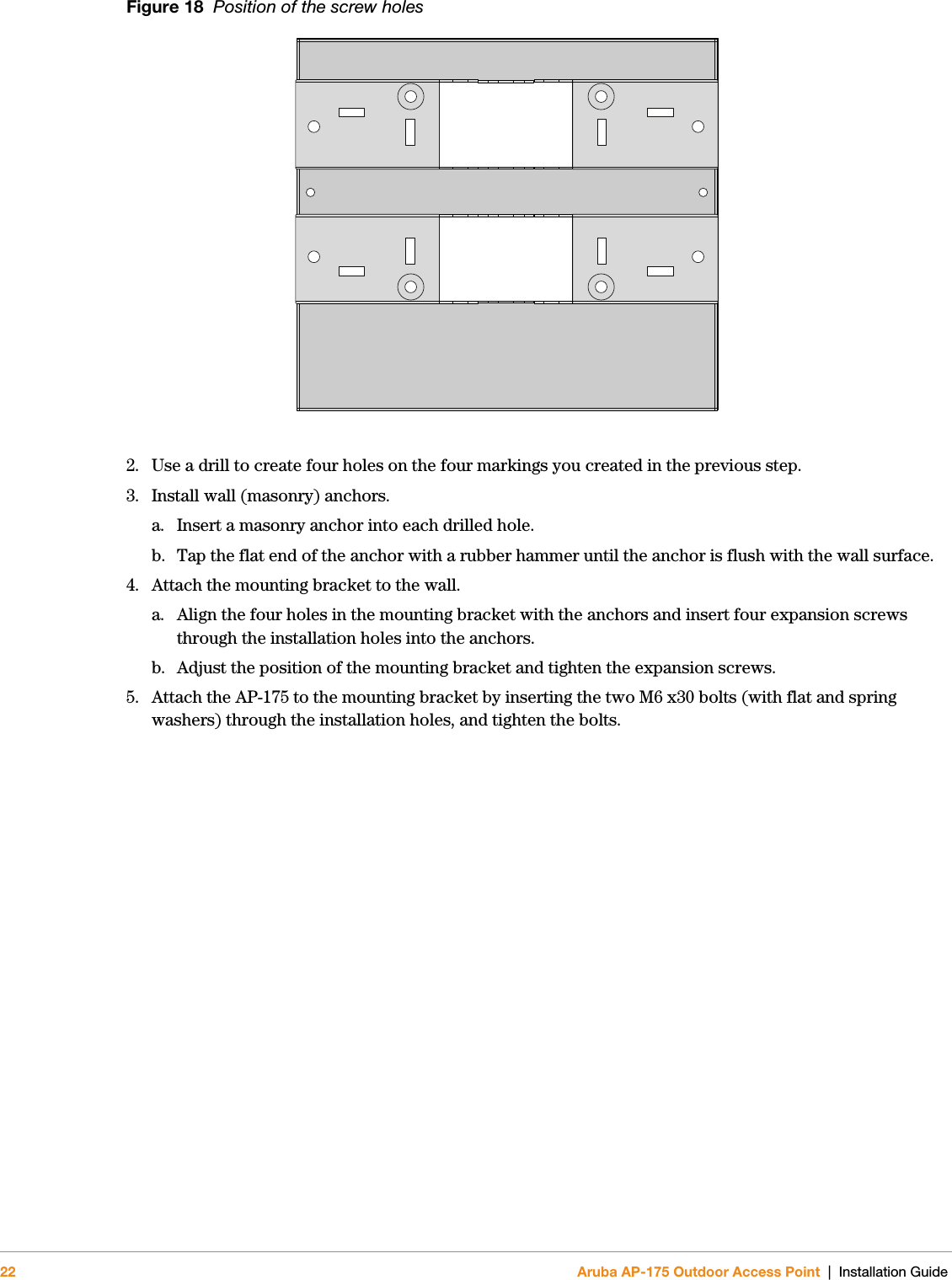 22 Aruba AP-175 Outdoor Access Point | Installation GuideFigure 18  Position of the screw holes2. Use a drill to create four holes on the four markings you created in the previous step. 3. Install wall (masonry) anchors.a. Insert a masonry anchor into each drilled hole.b. Tap the flat end of the anchor with a rubber hammer until the anchor is flush with the wall surface.4. Attach the mounting bracket to the wall.a. Align the four holes in the mounting bracket with the anchors and insert four expansion screws through the installation holes into the anchors. b. Adjust the position of the mounting bracket and tighten the expansion screws. 5. Attach the AP-175 to the mounting bracket by inserting the two M6 x30 bolts (with flat and spring washers) through the installation holes, and tighten the bolts. 