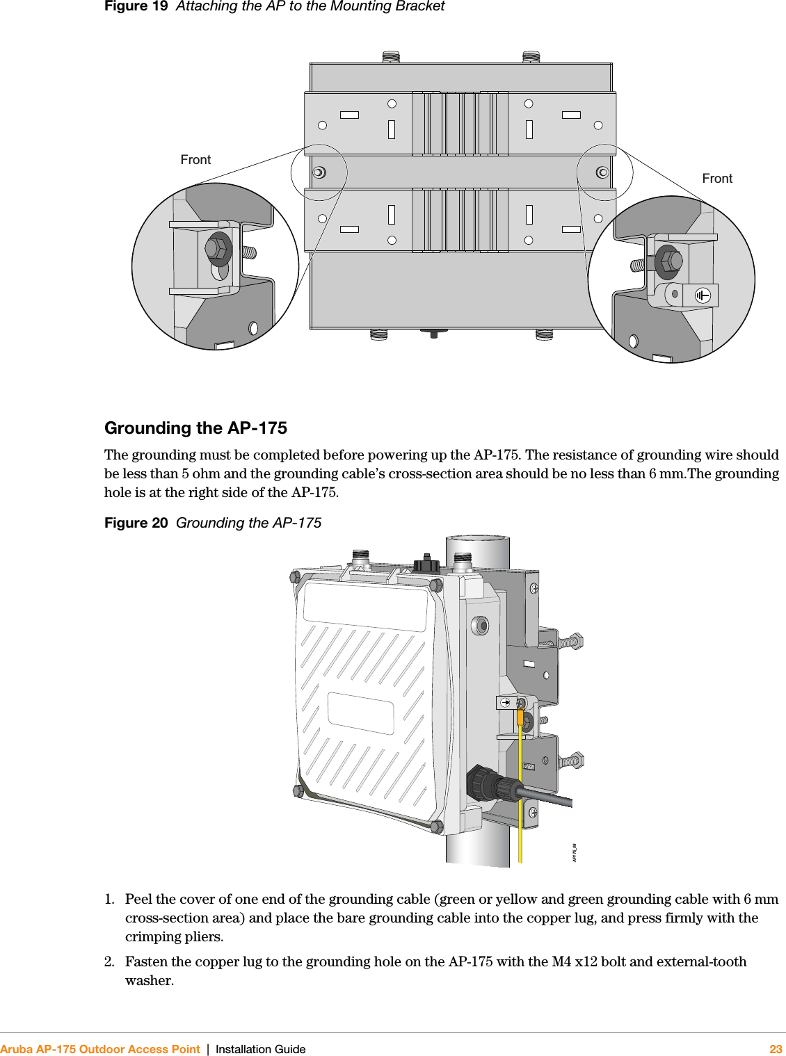 Aruba AP-175 Outdoor Access Point | Installation Guide 23Figure 19  Attaching the AP to the Mounting BracketGrounding the AP-175The grounding must be completed before powering up the AP-175. The resistance of grounding wire should be less than 5 ohm and the grounding cable’s cross-section area should be no less than 6 mm.The grounding hole is at the right side of the AP-175.Figure 20  Grounding the AP-1751. Peel the cover of one end of the grounding cable (green or yellow and green grounding cable with 6 mm cross-section area) and place the bare grounding cable into the copper lug, and press firmly with the crimping pliers.2. Fasten the copper lug to the grounding hole on the AP-175 with the M4 x12 bolt and external-tooth washer. FrontFrontAP175_08