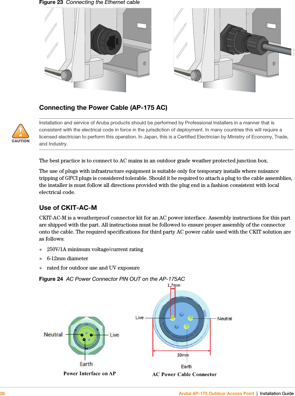 26 Aruba AP-175 Outdoor Access Point | Installation GuideFigure 23  Connecting the Ethernet cableConnecting the Power Cable (AP-175 AC)The best practice is to connect to AC mains in an outdoor grade weather protected junction box. The use of plugs with infrastructure equipment is suitable only for temporary installs where nuisance tripping of GFCI plugs is considered tolerable. Should it be required to attach a plug to the cable assemblies, the installer is must follow all directions provided with the plug end in a fashion consistent with local electrical code.Use of CKIT-AC-MCKIT-AC-M is a weatherproof connector kit for an AC power interface. Assembly instructions for this part are shipped with the part. All instructions must be followed to ensure proper assembly of the connector onto the cable. The required specifications for third party AC power cable used with the CKIT solution are as follows:250V/1A minimum voltage/current rating 6-12mm diameter rated for outdoor use and UV exposureFigure 24  AC Power Connector PIN OUT on the AP-175AC!Installation and service of Aruba products should be performed by Professional Installers in a manner that is consistent with the electrical code in force in the jurisdiction of deployment. In many countries this will require a licensed electrician to perform this operation. In Japan, this is a Certified Electrician by Ministry of Economy, Trade, and Industry.