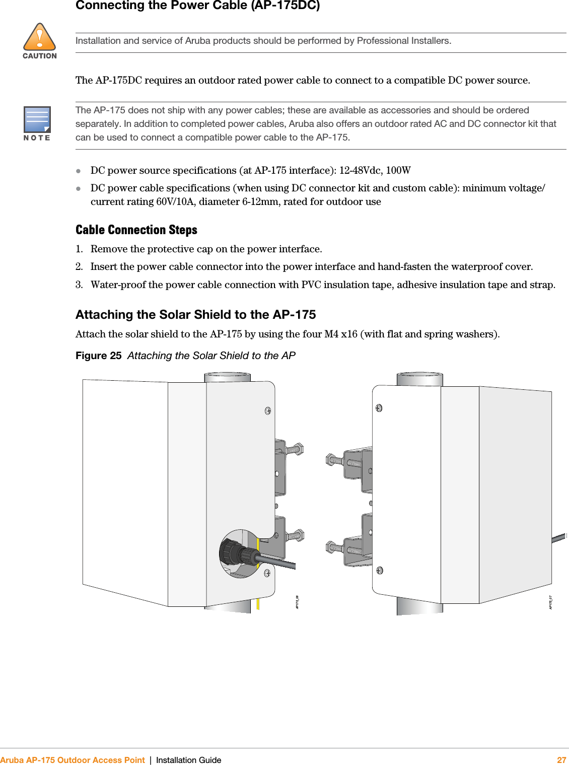 Aruba AP-175 Outdoor Access Point | Installation Guide 27Connecting the Power Cable (AP-175DC)The AP-175DC requires an outdoor rated power cable to connect to a compatible DC power source.DC power source specifications (at AP-175 interface): 12-48Vdc, 100WDC power cable specifications (when using DC connector kit and custom cable): minimum voltage/current rating 60V/10A, diameter 6-12mm, rated for outdoor useCable Connection Steps1. Remove the protective cap on the power interface. 2. Insert the power cable connector into the power interface and hand-fasten the waterproof cover. 3. Water-proof the power cable connection with PVC insulation tape, adhesive insulation tape and strap.Attaching the Solar Shield to the AP-175Attach the solar shield to the AP-175 by using the four M4 x16 (with flat and spring washers).Figure 25  Attaching the Solar Shield to the AP!Installation and service of Aruba products should be performed by Professional Installers.The AP-175 does not ship with any power cables; these are available as accessories and should be ordered separately. In addition to completed power cables, Aruba also offers an outdoor rated AC and DC connector kit that can be used to connect a compatible power cable to the AP-175.AP175_07AP175_08