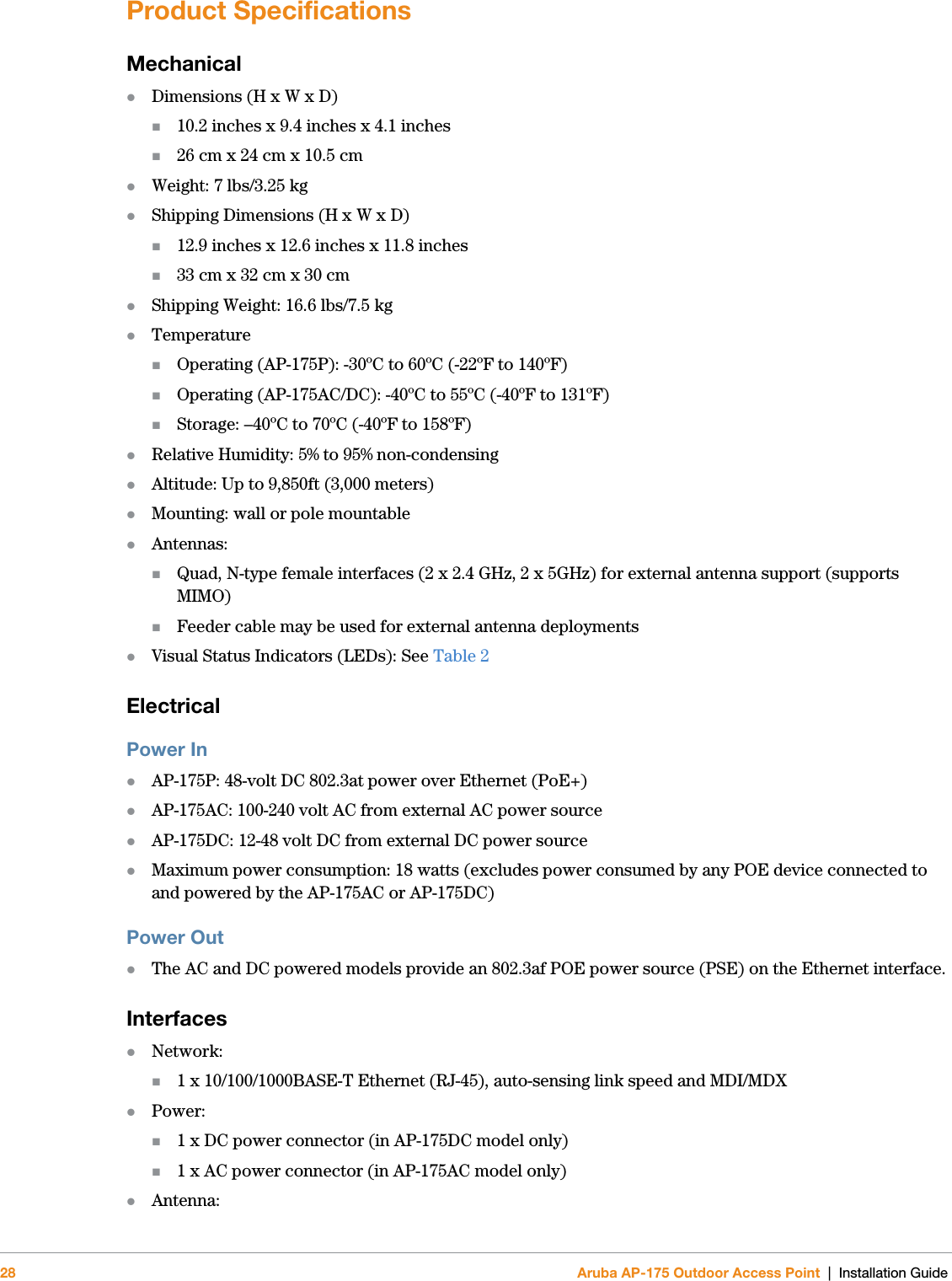 28 Aruba AP-175 Outdoor Access Point | Installation GuideProduct SpecificationsMechanicalDimensions (H x W x D)10.2 inches x 9.4 inches x 4.1 inches26 cm x 24 cm x 10.5 cmWeight: 7 lbs/3.25 kgShipping Dimensions (H x W x D)12.9 inches x 12.6 inches x 11.8 inches33 cm x 32 cm x 30 cmShipping Weight: 16.6 lbs/7.5 kgTemperatureOperating (AP-175P): -30ºC to 60ºC (-22ºF to 140ºF)Operating (AP-175AC/DC): -40ºC to 55ºC (-40ºF to 131ºF)Storage: –40ºC to 70ºC (-40ºF to 158ºF)Relative Humidity: 5% to 95% non-condensingAltitude: Up to 9,850ft (3,000 meters)Mounting: wall or pole mountableAntennas:Quad, N-type female interfaces (2 x 2.4 GHz, 2 x 5GHz) for external antenna support (supports MIMO)Feeder cable may be used for external antenna deploymentsVisual Status Indicators (LEDs): See Table 2 ElectricalPower InAP-175P: 48-volt DC 802.3at power over Ethernet (PoE+)AP-175AC: 100-240 volt AC from external AC power sourceAP-175DC: 12-48 volt DC from external DC power sourceMaximum power consumption: 18 watts (excludes power consumed by any POE device connected to and powered by the AP-175AC or AP-175DC)Power OutThe AC and DC powered models provide an 802.3af POE power source (PSE) on the Ethernet interface.InterfacesNetwork:1 x 10/100/1000BASE-T Ethernet (RJ-45), auto-sensing link speed and MDI/MDXPower:1 x DC power connector (in AP-175DC model only)1 x AC power connector (in AP-175AC model only)Antenna: