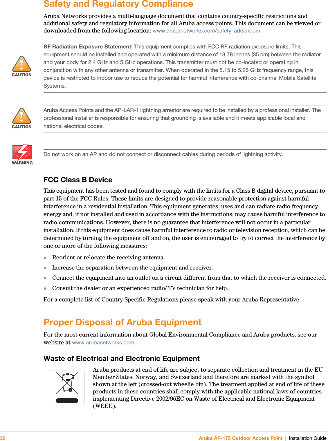 30 Aruba AP-175 Outdoor Access Point | Installation GuideSafety and Regulatory ComplianceAruba Networks provides a multi-language document that contains country-specific restrictions and additional safety and regulatory information for all Aruba access points. This document can be viewed or downloaded from the following location: www.arubanetworks.com/safety_addendum FCC Class B DeviceThis equipment has been tested and found to comply with the limits for a Class B digital device, pursuant to part 15 of the FCC Rules. These limits are designed to provide reasonable protection against harmful interference in a residential installation. This equipment generates, uses and can radiate radio frequency energy and, if not installed and used in accordance with the instructions, may cause harmful interference to radio communications. However, there is no guarantee that interference will not occur in a particular installation. If this equipment does cause harmful interference to radio or television reception, which can be determined by turning the equipment off and on, the user is encouraged to try to correct the interference by one or more of the following measures:Reorient or relocate the receiving antenna.Increase the separation between the equipment and receiver.Connect the equipment into an outlet on a circuit different from that to which the receiver is connected.Consult the dealer or an experienced radio/ TV technician for help.For a complete list of Country Specific Regulations please speak with your Aruba Representative.Proper Disposal of Aruba EquipmentFor the most current information about Global Environmental Compliance and Aruba products, see our website at www.arubanetworks.com.Waste of Electrical and Electronic EquipmentAruba products at end of life are subject to separate collection and treatment in the EU Member States, Norway, and Switzerland and therefore are marked with the symbol shown at the left (crossed-out wheelie bin). The treatment applied at end of life of these products in these countries shall comply with the applicable national laws of countries implementing Directive 2002/96EC on Waste of Electrical and Electronic Equipment (WEEE).!RF Radiation Exposure Statement: This equipment complies with FCC RF radiation exposure limits. This equipment should be installed and operated with a minimum distance of 13.78 inches (35 cm) between the radiator and your body for 2.4 GHz and 5 GHz operations. This transmitter must not be co-located or operating in conjunction with any other antenna or transmitter. When operated in the 5.15 to 5.25 GHz frequency range, this device is restricted to indoor use to reduce the potential for harmful interference with co-channel Mobile Satellite Systems.!Aruba Access Points and the AP-LAR-1 lightning arrestor are required to be installed by a professional installer. The professional installer is responsible for ensuring that grounding is available and it meets applicable local and national electrical codes.Do not work on an AP and do not connect or disconnect cables during periods of lightning activity.