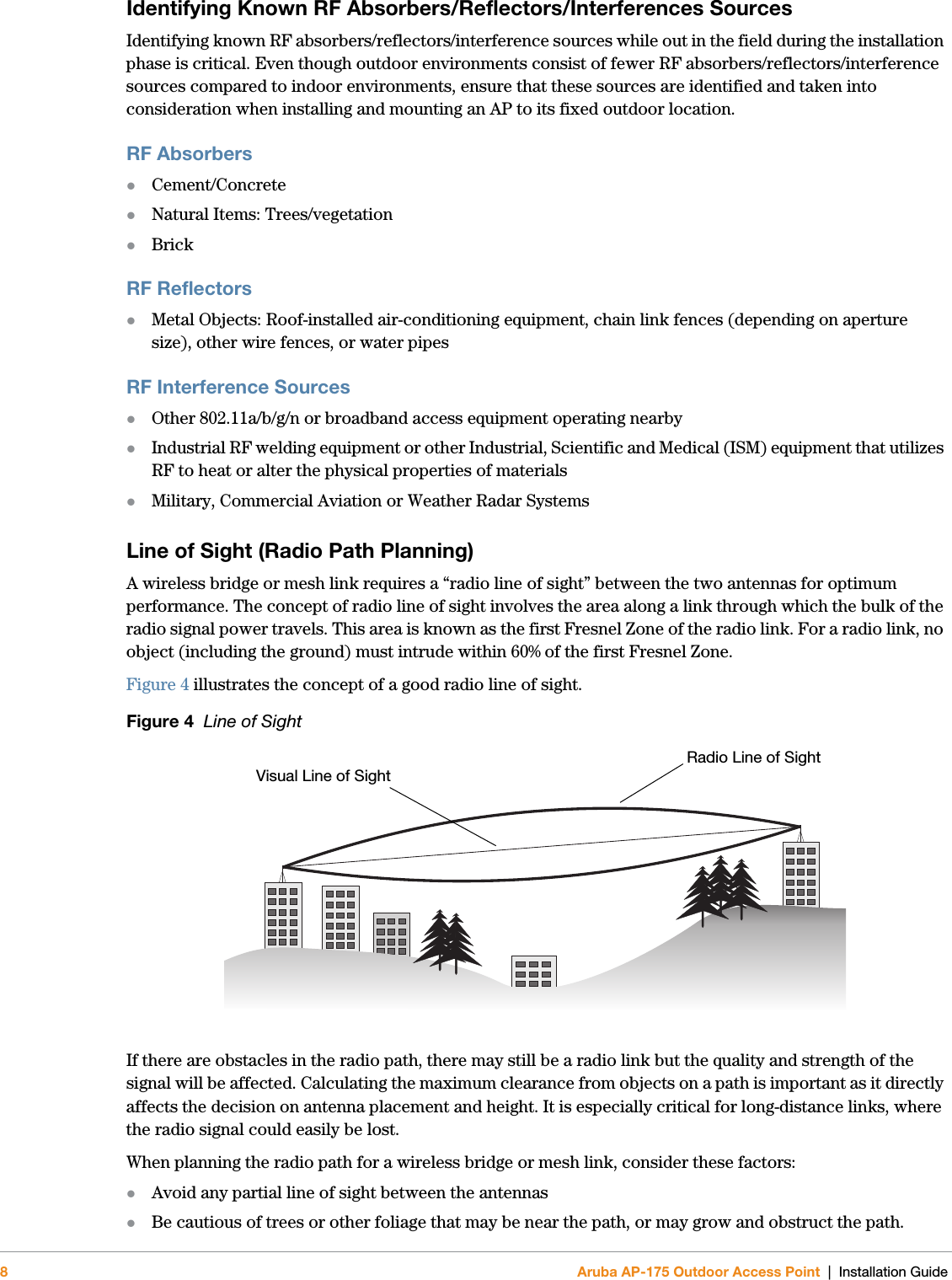 8Aruba AP-175 Outdoor Access Point | Installation GuideIdentifying Known RF Absorbers/Reflectors/Interferences SourcesIdentifying known RF absorbers/reflectors/interference sources while out in the field during the installation phase is critical. Even though outdoor environments consist of fewer RF absorbers/reflectors/interference sources compared to indoor environments, ensure that these sources are identified and taken into consideration when installing and mounting an AP to its fixed outdoor location.RF AbsorbersCement/ConcreteNatural Items: Trees/vegetationBrickRF ReflectorsMetal Objects: Roof-installed air-conditioning equipment, chain link fences (depending on aperture size), other wire fences, or water pipesRF Interference SourcesOther 802.11a/b/g/n or broadband access equipment operating nearbyIndustrial RF welding equipment or other Industrial, Scientific and Medical (ISM) equipment that utilizes RF to heat or alter the physical properties of materialsMilitary, Commercial Aviation or Weather Radar SystemsLine of Sight (Radio Path Planning)A wireless bridge or mesh link requires a “radio line of sight” between the two antennas for optimum performance. The concept of radio line of sight involves the area along a link through which the bulk of the radio signal power travels. This area is known as the first Fresnel Zone of the radio link. For a radio link, no object (including the ground) must intrude within 60% of the first Fresnel Zone.Figure 4 illustrates the concept of a good radio line of sight.Figure 4  Line of SightIf there are obstacles in the radio path, there may still be a radio link but the quality and strength of the signal will be affected. Calculating the maximum clearance from objects on a path is important as it directly affects the decision on antenna placement and height. It is especially critical for long-distance links, where the radio signal could easily be lost.When planning the radio path for a wireless bridge or mesh link, consider these factors:Avoid any partial line of sight between the antennasBe cautious of trees or other foliage that may be near the path, or may grow and obstruct the path.Radio Line of SightVisual Line of Sight