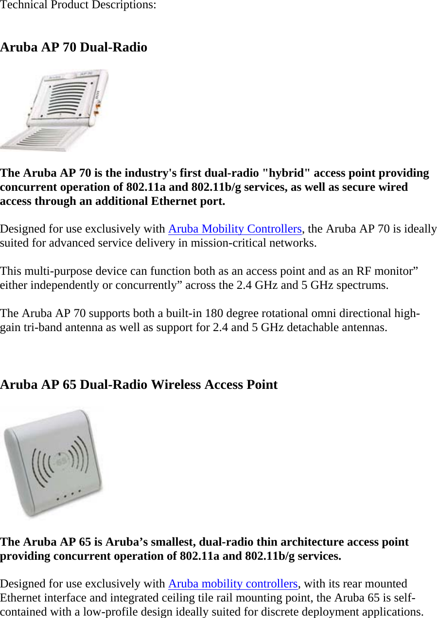 Technical Product Descriptions:  Aruba AP 70 Dual-Radio  The Aruba AP 70 is the industry's first dual-radio "hybrid" access point providing concurrent operation of 802.11a and 802.11b/g services, as well as secure wired access through an additional Ethernet port. Designed for use exclusively with Aruba Mobility Controllers, the Aruba AP 70 is ideally suited for advanced service delivery in mission-critical networks. This multi-purpose device can function both as an access point and as an RF monitor&rdquo; either independently or concurrently&rdquo; across the 2.4 GHz and 5 GHz spectrums. The Aruba AP 70 supports both a built-in 180 degree rotational omni directional high-gain tri-band antenna as well as support for 2.4 and 5 GHz detachable antennas.  Aruba AP 65 Dual-Radio Wireless Access Point  The Aruba AP 65 is Aruba&rsquo;s smallest, dual-radio thin architecture access point providing concurrent operation of 802.11a and 802.11b/g services. Designed for use exclusively with Aruba mobility controllers, with its rear mounted Ethernet interface and integrated ceiling tile rail mounting point, the Aruba 65 is self-contained with a low-profile design ideally suited for discrete deployment applications. 