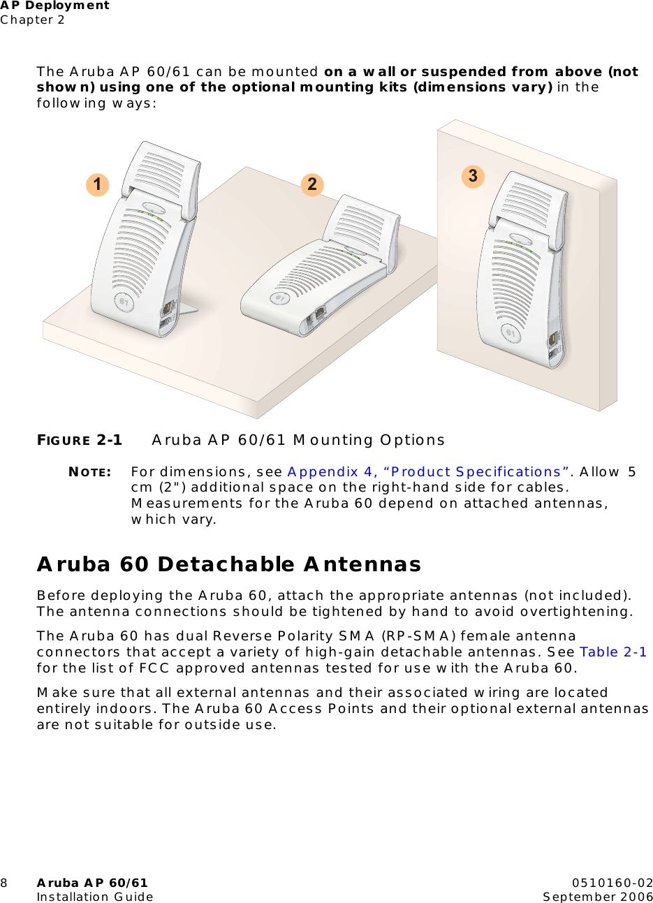 AP DeploymentChapter 28Aruba AP 60/61 0510160-02Installation Guide September 2006The Aruba AP 60/61 can be mounted on a wall or suspended from above (not shown) using one of the optional mounting kits (dimensions vary) in the following ways:FIGURE 2-1 Aruba AP 60/61 Mounting OptionsNOTE:For dimensions, see Appendix 4, &ldquo;Product Specifications&rdquo;. Allow 5 cm (2") additional space on the right-hand side for cables. Measurements for the Aruba 60 depend on attached antennas, which vary.Aruba 60 Detachable AntennasBefore deploying the Aruba 60, attach the appropriate antennas (not included). The antenna connections should be tightened by hand to avoid overtightening.The Aruba 60 has dual Reverse Polarity SMA (RP-SMA) female antenna connectors that accept a variety of high-gain detachable antennas. See Table 2-1 for the list of FCC approved antennas tested for use with the Aruba 60.Make sure that all external antennas and their associated wiring are located entirely indoors. The Aruba 60 Access Points and their optional external antennas are not suitable for outside use.1 2 3