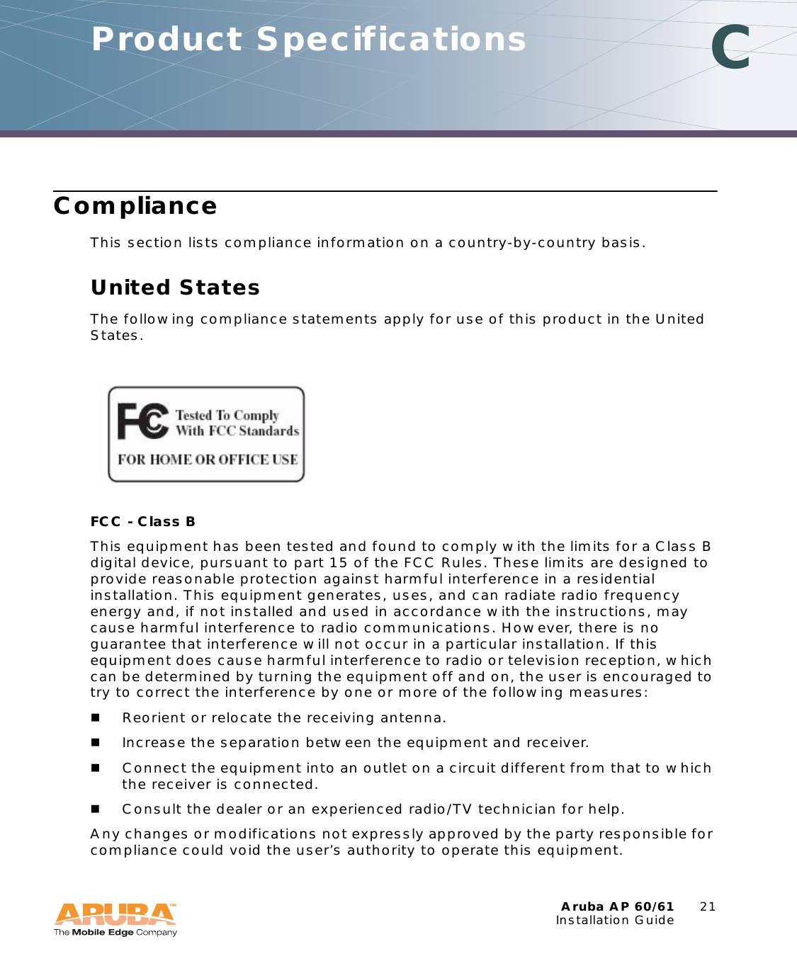 Aruba AP 60/61 21Installation GuideComplianceThis section lists compliance information on a country-by-country basis.United StatesThe following compliance statements apply for use of this product in the United States.FCC - Class B This equipment has been tested and found to comply with the limits for a Class B digital device, pursuant to part 15 of the FCC Rules. These limits are designed to provide reasonable protection against harmful interference in a residential installation. This equipment generates, uses, and can radiate radio frequency energy and, if not installed and used in accordance with the instructions, may cause harmful interference to radio communications. However, there is no guarantee that interference will not occur in a particular installation. If this equipment does cause harmful interference to radio or television reception, which can be determined by turning the equipment off and on, the user is encouraged to try to correct the interference by one or more of the following measures:Reorient or relocate the receiving antenna.Increase the separation between the equipment and receiver.Connect the equipment into an outlet on a circuit different from that to which the receiver is connected.Consult the dealer or an experienced radio/TV technician for help.Any changes or modifications not expressly approved by the party responsible for compliance could void the user&rsquo;s authority to operate this equipment.Product Specifications C