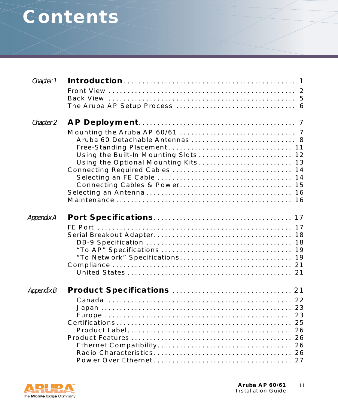 Aruba AP 60/61 iiiInstallation GuideContentsChapter 1 Introduction. . . . . . . . . . . . . . . . . . . . . . . . . . . . . . . . . . . . . . . . . . . . . .  1Front View . . . . . . . . . . . . . . . . . . . . . . . . . . . . . . . . . . . . . . . . . . . . . . . . . .  2Back View  . . . . . . . . . . . . . . . . . . . . . . . . . . . . . . . . . . . . . . . . . . . . . . . . . .  5The Aruba AP Setup Process  . . . . . . . . . . . . . . . . . . . . . . . . . . . . . . . .  6Chapter 2 AP Deployment. . . . . . . . . . . . . . . . . . . . . . . . . . . . . . . . . . . . . . . . . .  7Mounting the Aruba AP 60/61 . . . . . . . . . . . . . . . . . . . . . . . . . . . . . . .  7Aruba 60 Detachable Antennas . . . . . . . . . . . . . . . . . . . . . . . . . . . .  8Free-Standing Placement . . . . . . . . . . . . . . . . . . . . . . . . . . . . . . . . .  11Using the Built-In Mounting Slots . . . . . . . . . . . . . . . . . . . . . . . . .  12Using the Optional Mounting Kits. . . . . . . . . . . . . . . . . . . . . . . . .  13Connecting Required Cables . . . . . . . . . . . . . . . . . . . . . . . . . . . . . . . .  14Selecting an FE Cable . . . . . . . . . . . . . . . . . . . . . . . . . . . . . . . . . . . .  14Connecting Cables &amp; Power. . . . . . . . . . . . . . . . . . . . . . . . . . . . . .  15Selecting an Antenna . . . . . . . . . . . . . . . . . . . . . . . . . . . . . . . . . . . . . . .  16Maintenance . . . . . . . . . . . . . . . . . . . . . . . . . . . . . . . . . . . . . . . . . . . . . . .  16Appendix A Port Specifications. . . . . . . . . . . . . . . . . . . . . . . . . . . . . . . . . . . . .  17FE Port  . . . . . . . . . . . . . . . . . . . . . . . . . . . . . . . . . . . . . . . . . . . . . . . . . . . .  17Serial Breakout Adapter. . . . . . . . . . . . . . . . . . . . . . . . . . . . . . . . . . . . .  18DB-9 Specification . . . . . . . . . . . . . . . . . . . . . . . . . . . . . . . . . . . . . . .  18&ldquo;To AP&rdquo; Specifications . . . . . . . . . . . . . . . . . . . . . . . . . . . . . . . . . . .  19&ldquo;To Network&rdquo; Specifications. . . . . . . . . . . . . . . . . . . . . . . . . . . . . .  19Compliance . . . . . . . . . . . . . . . . . . . . . . . . . . . . . . . . . . . . . . . . . . . . . . . .  21United States . . . . . . . . . . . . . . . . . . . . . . . . . . . . . . . . . . . . . . . . . . . .  21Appendix B Product Specifications . . . . . . . . . . . . . . . . . . . . . . . . . . . . . . . .  21Canada. . . . . . . . . . . . . . . . . . . . . . . . . . . . . . . . . . . . . . . . . . . . . . . . . .  22Japan . . . . . . . . . . . . . . . . . . . . . . . . . . . . . . . . . . . . . . . . . . . . . . . . . . .  23Europe . . . . . . . . . . . . . . . . . . . . . . . . . . . . . . . . . . . . . . . . . . . . . . . . . .  23Certifications. . . . . . . . . . . . . . . . . . . . . . . . . . . . . . . . . . . . . . . . . . . . . . .  25Product Label. . . . . . . . . . . . . . . . . . . . . . . . . . . . . . . . . . . . . . . . . . . .  26Product Features . . . . . . . . . . . . . . . . . . . . . . . . . . . . . . . . . . . . . . . . . . .  26Ethernet Compatibility. . . . . . . . . . . . . . . . . . . . . . . . . . . . . . . . . . . .  26Radio Characteristics. . . . . . . . . . . . . . . . . . . . . . . . . . . . . . . . . . . . .  26Power Over Ethernet . . . . . . . . . . . . . . . . . . . . . . . . . . . . . . . . . . . . .  27